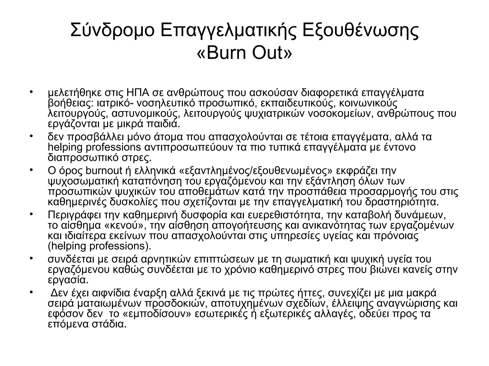 Σύνδρομο Επαγγελματικής Εξουθένωσης 
«Burn Out» 
• μελετήθηκε στις ΗΠΑ σε ανθρώπους που ασκούσαν διαφορετικά επαγγέλματα 
βοήθειας: ιατρικό- νοσηλευτικό προσωπικό, εκπαιδευτικούς, κοινωνικούς 
λειτουργούς, αστυνομικούς, λειτουργούς ψυχιατρικών νοσοκομείων, ανθρώπους που 
εργάζονται με μικρά παιδιά. 
• δεν προσβάλλει μόνο άτομα που απασχολούνται σε τέτοια επαγγέματα, αλλά τα 
helping professions αντιπροσωπεύουν τα πιο τυπικά επαγγέλματα με έντονο 
διαπροσωπικό στρες. 
• Ο όρος burnout ή ελληνικά «εξαντλημένος/εξουθενωμένος» εκφράζει την 
ψυχοσωματική καταπόνηση του εργαζόμενου και την εξάντληση όλων των 
προσωπικών ψυχικών του αποθεμάτων κατά την προσπάθεια προσαρμογής του στις 
καθημερινές δυσκολίες που σχετίζονται με την επαγγελματική του δραστηριότητα. 
• Περιγράφει την καθημερινή δυσφορία και ευερεθιστότητα, την καταβολή δυνάμεων, 
το αίσθημα «κενού», την αίσθηση απογοήτευσης και ανικανότητας των εργαζομένων 
και ιδιαίτερα εκείνων που απασχολούνται στις υπηρεσίες υγείας και πρόνοιας 
(helping professions). 
• συνδέεται με σειρά αρνητικών επιπτώσεων με τη σωματική και ψυχική υγεία του 
εργαζόμενου καθώς συνδέεται με το χρόνιο καθημερινό στρες που βιώνει κανείς στην 
εργασία. 
• Δεν έχει αιφνίδια έναρξη αλλά ξεκινά με τις πρώτες ήττες, συνεχίζει με μια μακρά 
σειρά ματαιωμένων προσδοκιών, αποτυχημένων σχεδίων, έλλειψης αναγνώρισης και 
εφόσον δεν το «εμποδίσουν» εσωτερικές ή εξωτερικές αλλαγές, οδεύει προς τα 
επόμενα στάδια. 
 