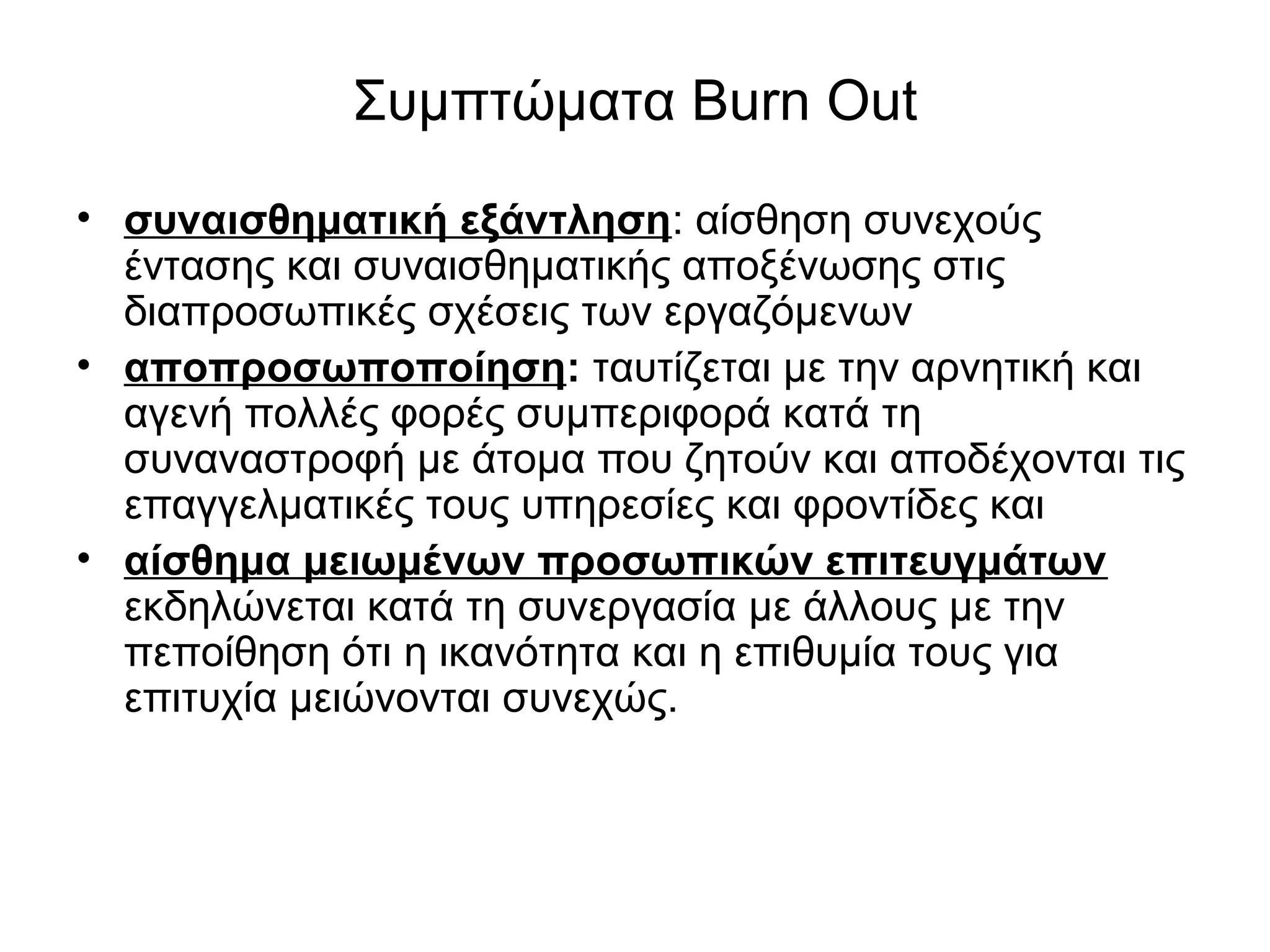Συμπτώματα Burn Out 
• συναισθηματική εξάντληση: αίσθηση συνεχούς 
έντασης και συναισθηματικής αποξένωσης στις 
διαπροσωπικές σχέσεις των εργαζόμενων 
• αποπροσωποποίηση: ταυτίζεται με την αρνητική και 
αγενή πολλές φορές συμπεριφορά κατά τη 
συναναστροφή με άτομα που ζητούν και αποδέχονται τις 
επαγγελματικές τους υπηρεσίες και φροντίδες και 
• αίσθημα μειωμένων προσωπικών επιτευγμάτων 
εκδηλώνεται κατά τη συνεργασία με άλλους με την 
πεποίθηση ότι η ικανότητα και η επιθυμία τους για 
επιτυχία μειώνονται συνεχώς. 
 