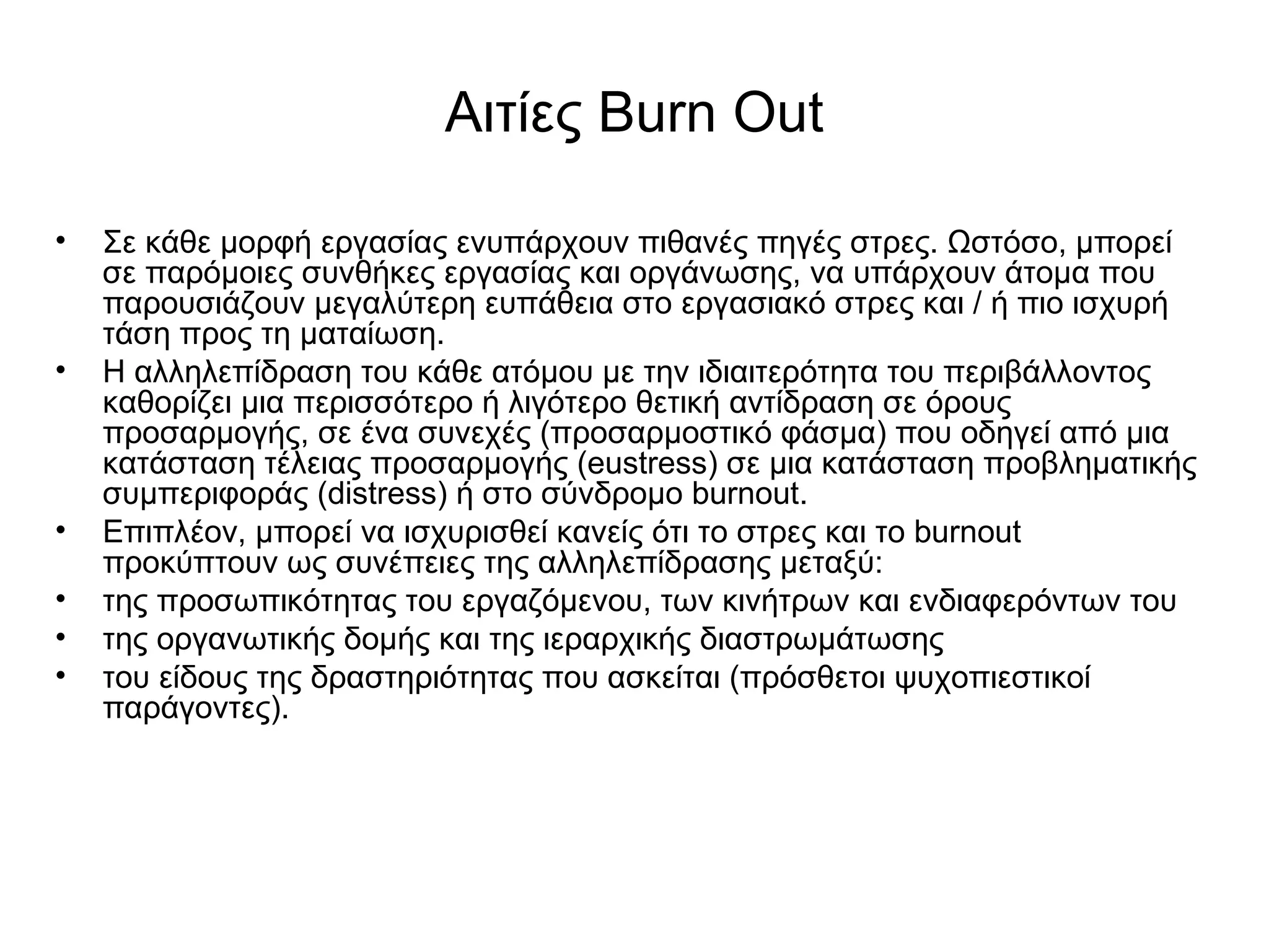 Αιτίες Burn Out 
• Σε κάθε μορφή εργασίας ενυπάρχουν πιθανές πηγές στρες. Ωστόσο, μπορεί 
σε παρόμοιες συνθήκες εργασίας και οργάνωσης, να υπάρχουν άτομα που 
παρουσιάζουν μεγαλύτερη ευπάθεια στο εργασιακό στρες και / ή πιο ισχυρή 
τάση προς τη ματαίωση. 
• Η αλληλεπίδραση του κάθε ατόμου με την ιδιαιτερότητα του περιβάλλοντος 
καθορίζει μια περισσότερο ή λιγότερο θετική αντίδραση σε όρους 
προσαρμογής, σε ένα συνεχές (προσαρμοστικό φάσμα) που οδηγεί από μια 
κατάσταση τέλειας προσαρμογής (eustress) σε μια κατάσταση προβληματικής 
συμπεριφοράς (distress) ή στο σύνδρομο burnout. 
• Επιπλέον, μπορεί να ισχυρισθεί κανείς ότι το στρες και το burnout 
προκύπτουν ως συνέπειες της αλληλεπίδρασης μεταξύ: 
• της προσωπικότητας του εργαζόμενου, των κινήτρων και ενδιαφερόντων του 
• της οργανωτικής δομής και της ιεραρχικής διαστρωμάτωσης 
• του είδους της δραστηριότητας που ασκείται (πρόσθετοι ψυχοπιεστικοί 
παράγοντες). 
 