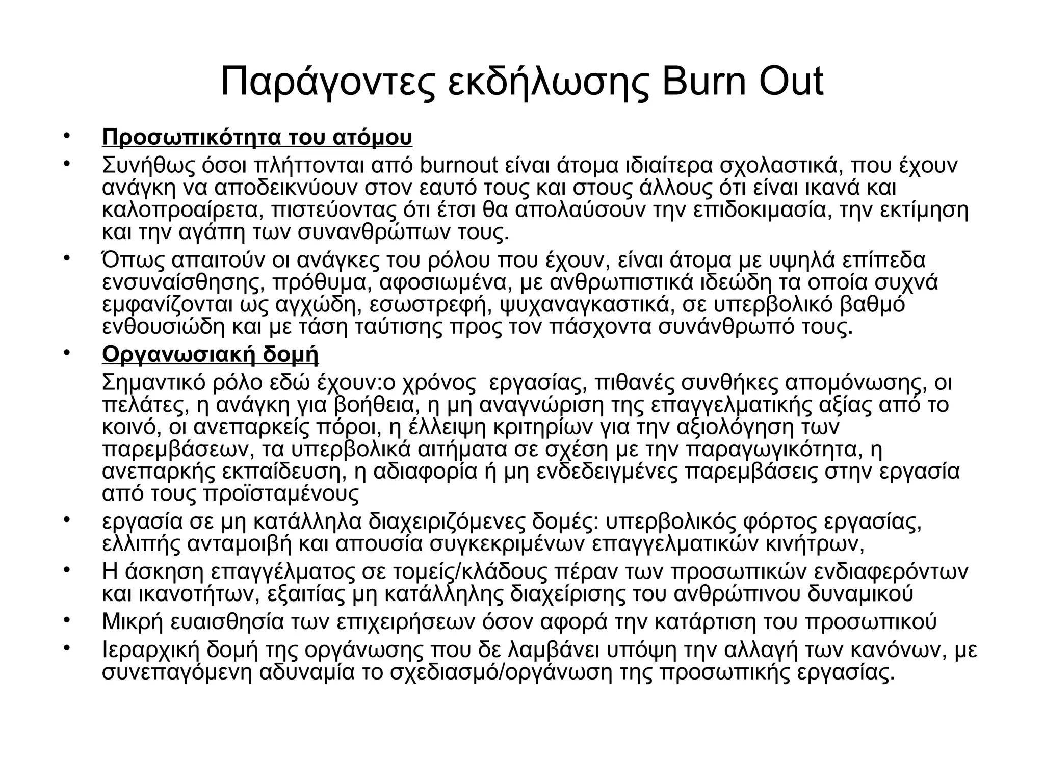 Παράγοντες εκδήλωσης Burn Out 
• Προσωπικότητα του ατόμου 
• Συνήθως όσοι πλήττονται από burnout είναι άτομα ιδιαίτερα σχολαστικά, που έχουν 
ανάγκη να αποδεικνύουν στον εαυτό τους και στους άλλους ότι είναι ικανά και 
καλοπροαίρετα, πιστεύοντας ότι έτσι θα απολαύσουν την επιδοκιμασία, την εκτίμηση 
και την αγάπη των συνανθρώπων τους. 
• Όπως απαιτούν οι ανάγκες του ρόλου που έχουν, είναι άτομα με υψηλά επίπεδα 
ενσυναίσθησης, πρόθυμα, αφοσιωμένα, με ανθρωπιστικά ιδεώδη τα οποία συχνά 
εμφανίζονται ως αγχώδη, εσωστρεφή, ψυχαναγκαστικά, σε υπερβολικό βαθμό 
ενθουσιώδη και με τάση ταύτισης προς τον πάσχοντα συνάνθρωπό τους. 
• Οργανωσιακή δομή 
Σημαντικό ρόλο εδώ έχουν:ο χρόνος εργασίας, πιθανές συνθήκες απομόνωσης, οι 
πελάτες, η ανάγκη για βοήθεια, η μη αναγνώριση της επαγγελματικής αξίας από το 
κοινό, οι ανεπαρκείς πόροι, η έλλειψη κριτηρίων για την αξιολόγηση των 
παρεμβάσεων, τα υπερβολικά αιτήματα σε σχέση με την παραγωγικότητα, η 
ανεπαρκής εκπαίδευση, η αδιαφορία ή μη ενδεδειγμένες παρεμβάσεις στην εργασία 
από τους προϊσταμένους 
• εργασία σε μη κατάλληλα διαχειριζόμενες δομές: υπερβολικός φόρτος εργασίας, 
ελλιπής ανταμοιβή και απουσία συγκεκριμένων επαγγελματικών κινήτρων, 
• Η άσκηση επαγγέλματος σε τομείς/κλάδους πέραν των προσωπικών ενδιαφερόντων 
και ικανοτήτων, εξαιτίας μη κατάλληλης διαχείρισης του ανθρώπινου δυναμικού 
• Μικρή ευαισθησία των επιχειρήσεων όσον αφορά την κατάρτιση του προσωπικού 
• Ιεραρχική δομή της οργάνωσης που δε λαμβάνει υπόψη την αλλαγή των κανόνων, με 
συνεπαγόμενη αδυναμία το σχεδιασμό/οργάνωση της προσωπικής εργασίας. 
 