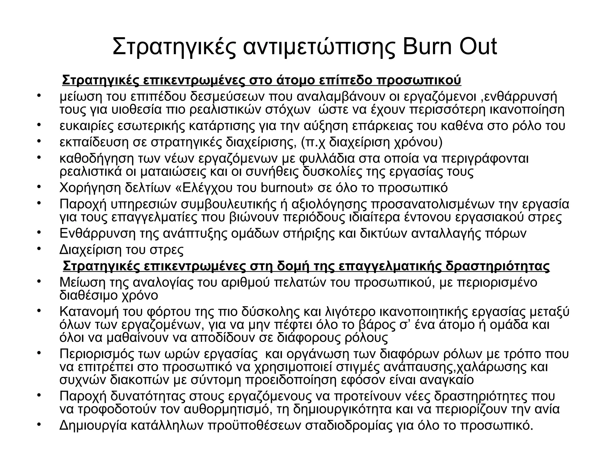 Στρατηγικές αντιμετώπισης Burn Out 
Στρατηγικές επικεντρωμένες στο άτομο επίπεδο προσωπικού 
• μείωση του επιπέδου δεσμεύσεων που αναλαμβάνουν οι εργαζόμενοι ,ενθάρρυνσή 
τους για υιοθεσία πιο ρεαλιστικών στόχων ώστε να έχουν περισσότερη ικανοποίηση 
• ευκαιρίες εσωτερικής κατάρτισης για την αύξηση επάρκειας του καθένα στο ρόλο του 
• εκπαίδευση σε στρατηγικές διαχείρισης, (π.χ διαχείριση χρόνου) 
• καθοδήγηση των νέων εργαζόμενων με φυλλάδια στα οποία να περιγράφονται 
ρεαλιστικά οι ματαιώσεις και οι συνήθεις δυσκολίες της εργασίας τους 
• Χορήγηση δελτίων «Ελέγχου του burnout» σε όλο το προσωπικό 
• Παροχή υπηρεσιών συμβουλευτικής ή αξιολόγησης προσανατολισμένων την εργασία 
για τους επαγγελματίες που βιώνουν περιόδους ιδιαίτερα έντονου εργασιακού στρες 
• Ενθάρρυνση της ανάπτυξης ομάδων στήριξης και δικτύων ανταλλαγής πόρων 
• Διαχείριση του στρες 
Στρατηγικές επικεντρωμένες στη δομή της επαγγελματικής δραστηριότητας 
• Μείωση της αναλογίας του αριθμού πελατών του προσωπικού, με περιορισμένο 
διαθέσιμο χρόνο 
• Κατανομή του φόρτου της πιο δύσκολης και λιγότερο ικανοποιητικής εργασίας μεταξύ 
όλων των εργαζομένων, για να μην πέφτει όλο το βάρος σ’ ένα άτομο ή ομάδα και 
όλοι να μαθαίνουν να αποδίδουν σε διάφορους ρόλους 
• Περιορισμός των ωρών εργασίας και οργάνωση των διαφόρων ρόλων με τρόπο που 
να επιτρέπει στο προσωπικό να χρησιμοποιεί στιγμές ανάπαυσης,χαλάρωσης και 
συχνών διακοπών με σύντομη προειδοποίηση εφόσον είναι αναγκαίο 
• Παροχή δυνατότητας στους εργαζόμενους να προτείνουν νέες δραστηριότητες που 
να τροφοδοτούν τον αυθορμητισμό, τη δημιουργικότητα και να περιορίζουν την ανία 
• Δημιουργία κατάλληλων προϋποθέσεων σταδιοδρομίας για όλο το προσωπικό. 
 