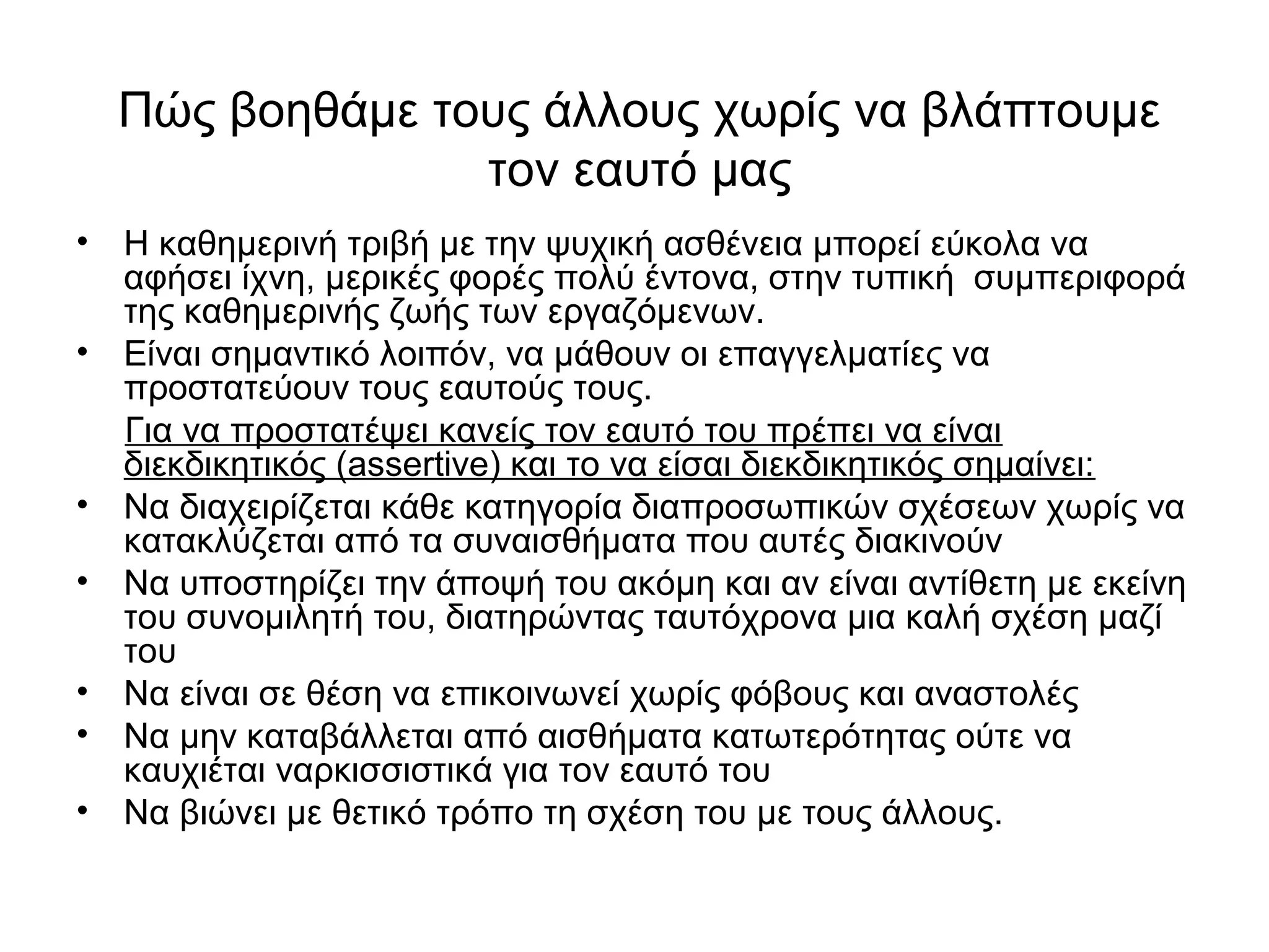 Πώς βοηθάμε τους άλλους χωρίς να βλάπτουμε 
τον εαυτό μας 
• Η καθημερινή τριβή με την ψυχική ασθένεια μπορεί εύκολα να 
αφήσει ίχνη, μερικές φορές πολύ έντονα, στην τυπική συμπεριφορά 
της καθημερινής ζωής των εργαζόμενων. 
• Είναι σημαντικό λοιπόν, να μάθουν οι επαγγελματίες να 
προστατεύουν τους εαυτούς τους. 
Για να προστατέψει κανείς τον εαυτό του πρέπει να είναι 
διεκδικητικός (assertive) και το να είσαι διεκδικητικός σημαίνει: 
• Να διαχειρίζεται κάθε κατηγορία διαπροσωπικών σχέσεων χωρίς να 
κατακλύζεται από τα συναισθήματα που αυτές διακινούν 
• Να υποστηρίζει την άποψή του ακόμη και αν είναι αντίθετη με εκείνη 
του συνομιλητή του, διατηρώντας ταυτόχρονα μια καλή σχέση μαζί 
του 
• Να είναι σε θέση να επικοινωνεί χωρίς φόβους και αναστολές 
• Να μην καταβάλλεται από αισθήματα κατωτερότητας ούτε να 
καυχιέται ναρκισσιστικά για τον εαυτό του 
• Να βιώνει με θετικό τρόπο τη σχέση του με τους άλλους. 
 