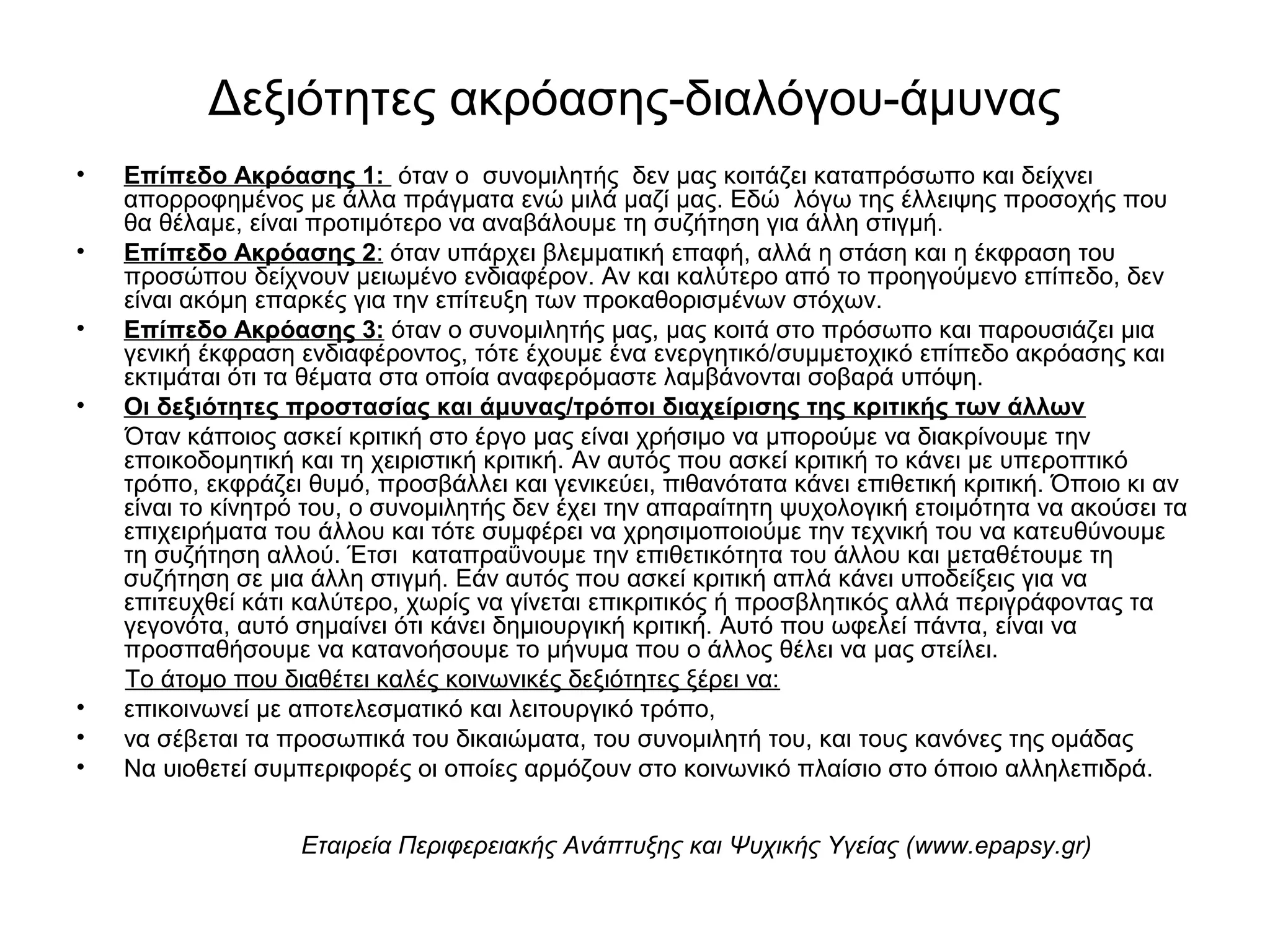 Δεξιότητες ακρόασης-διαλόγου-άμυνας 
• Επίπεδο Ακρόασης 1: όταν ο συνομιλητής δεν μας κοιτάζει καταπρόσωπο και δείχνει 
απορροφημένος με άλλα πράγματα ενώ μιλά μαζί μας. Εδώ λόγω της έλλειψης προσοχής που 
θα θέλαμε, είναι προτιμότερο να αναβάλουμε τη συζήτηση για άλλη στιγμή. 
• Επίπεδο Ακρόασης 2: όταν υπάρχει βλεμματική επαφή, αλλά η στάση και η έκφραση του 
προσώπου δείχνουν μειωμένο ενδιαφέρον. Αν και καλύτερο από το προηγούμενο επίπεδο, δεν 
είναι ακόμη επαρκές για την επίτευξη των προκαθορισμένων στόχων. 
• Επίπεδο Ακρόασης 3: όταν ο συνομιλητής μας, μας κοιτά στο πρόσωπο και παρουσιάζει μια 
γενική έκφραση ενδιαφέροντος, τότε έχουμε ένα ενεργητικό/συμμετοχικό επίπεδο ακρόασης και 
εκτιμάται ότι τα θέματα στα οποία αναφερόμαστε λαμβάνονται σοβαρά υπόψη. 
• Οι δεξιότητες προστασίας και άμυνας/τρόποι διαχείρισης της κριτικής των άλλων 
Όταν κάποιος ασκεί κριτική στο έργο μας είναι χρήσιμο να μπορούμε να διακρίνουμε την 
εποικοδομητική και τη χειριστική κριτική. Aν αυτός που ασκεί κριτική το κάνει με υπεροπτικό 
τρόπο, εκφράζει θυμό, προσβάλλει και γενικεύει, πιθανότατα κάνει επιθετική κριτική. Όποιο κι αν 
είναι το κίνητρό του, ο συνομιλητής δεν έχει την απαραίτητη ψυχολογική ετοιμότητα να ακούσει τα 
επιχειρήματα του άλλου και τότε συμφέρει να χρησιμοποιούμε την τεχνική του να κατευθύνουμε 
τη συζήτηση αλλού. Έτσι καταπραΰνουμε την επιθετικότητα του άλλου και μεταθέτουμε τη 
συζήτηση σε μια άλλη στιγμή. Εάν αυτός που ασκεί κριτική απλά κάνει υποδείξεις για να 
επιτευχθεί κάτι καλύτερο, χωρίς να γίνεται επικριτικός ή προσβλητικός αλλά περιγράφοντας τα 
γεγονότα, αυτό σημαίνει ότι κάνει δημιουργική κριτική. Αυτό που ωφελεί πάντα, είναι να 
προσπαθήσουμε να κατανοήσουμε το μήνυμα που ο άλλος θέλει να μας στείλει. 
Το άτομο που διαθέτει καλές κοινωνικές δεξιότητες ξέρει να: 
• επικοινωνεί με αποτελεσματικό και λειτουργικό τρόπο, 
• να σέβεται τα προσωπικά του δικαιώματα, του συνομιλητή του, και τους κανόνες της ομάδας 
• Να υιοθετεί συμπεριφορές οι οποίες αρμόζουν στο κοινωνικό πλαίσιο στο όποιο αλληλεπιδρά. 
Εταιρεία Περιφερειακής Ανάπτυξης και Ψυχικής Υγείας (www.epapsy.gr) 
 