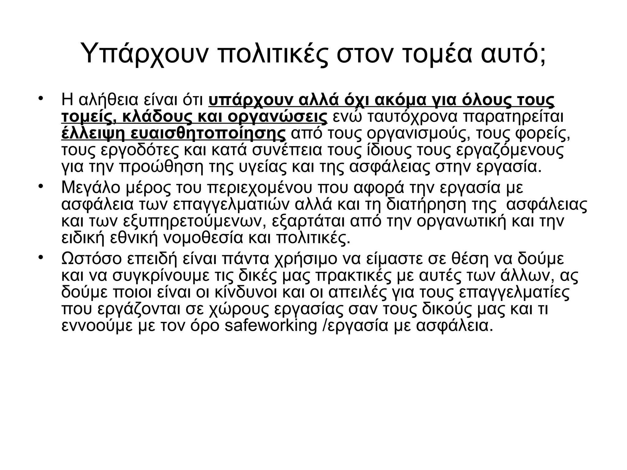 Υπάρχουν πολιτικές στον τομέα αυτό; 
• Η αλήθεια είναι ότι υπάρχουν αλλά όχι ακόμα για όλους τους 
τομείς, κλάδους και οργανώσεις ενώ ταυτόχρονα παρατηρείται 
έλλειψη ευαισθητοποίησης από τους οργανισμούς, τους φορείς, 
τους εργοδότες και κατά συνέπεια τους ίδιους τους εργαζόμενους 
για την προώθηση της υγείας και της ασφάλειας στην εργασία. 
• Μεγάλο μέρος του περιεχομένου που αφορά την εργασία με 
ασφάλεια των επαγγελματιών αλλά και τη διατήρηση της ασφάλειας 
και των εξυπηρετούμενων, εξαρτάται από την οργανωτική και την 
ειδική εθνική νομοθεσία και πολιτικές. 
• Ωστόσο επειδή είναι πάντα χρήσιμο να είμαστε σε θέση να δούμε 
και να συγκρίνουμε τις δικές μας πρακτικές με αυτές των άλλων, ας 
δούμε ποιοι είναι οι κίνδυνοι και οι απειλές για τους επαγγελματίες 
που εργάζονται σε χώρους εργασίας σαν τους δικούς μας και τι 
εννοούμε με τον όρο safeworking /εργασία με ασφάλεια. 
 