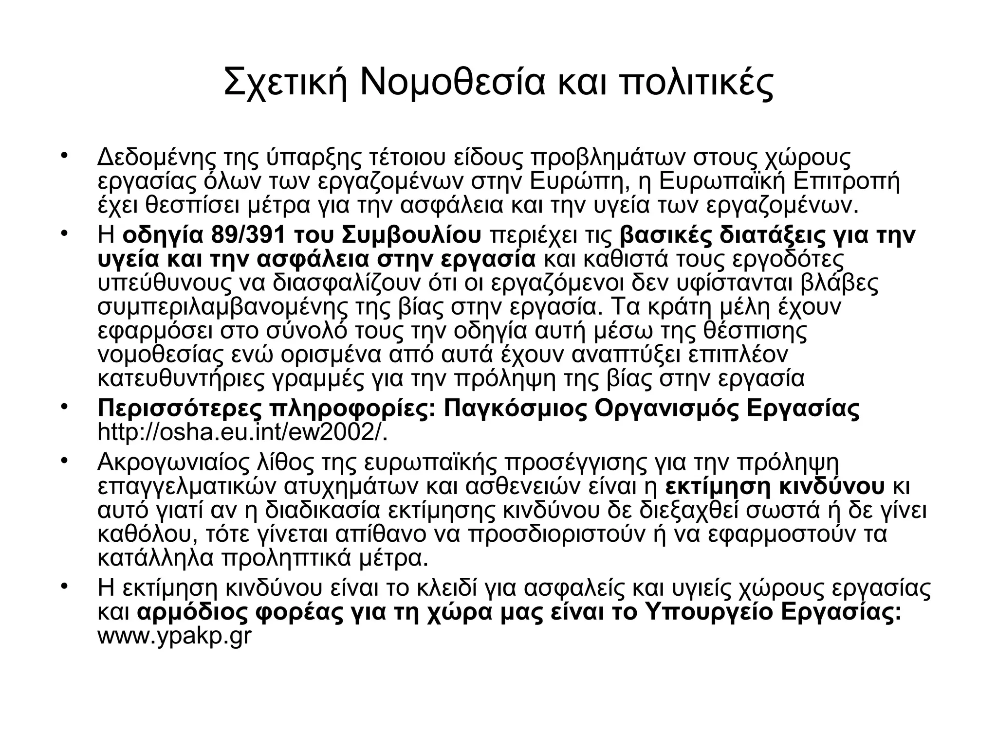 Σχετική Νομοθεσία και πολιτικές 
• Δεδομένης της ύπαρξης τέτοιου είδους προβλημάτων στους χώρους 
εργασίας όλων των εργαζομένων στην Ευρώπη, η Ευρωπαϊκή Επιτροπή 
έχει θεσπίσει μέτρα για την ασφάλεια και την υγεία των εργαζομένων. 
• Η οδηγία 89/391 του Συμβουλίου περιέχει τις βασικές διατάξεις για την 
υγεία και την ασφάλεια στην εργασία και καθιστά τους εργοδότες 
υπεύθυνους να διασφαλίζουν ότι οι εργαζόμενοι δεν υφίστανται βλάβες 
συμπεριλαμβανομένης της βίας στην εργασία. Τα κράτη μέλη έχουν 
εφαρμόσει στο σύνολό τους την οδηγία αυτή μέσω της θέσπισης 
νομοθεσίας ενώ ορισμένα από αυτά έχουν αναπτύξει επιπλέον 
κατευθυντήριες γραμμές για την πρόληψη της βίας στην εργασία 
• Περισσότερες πληροφορίες: Παγκόσμιος Οργανισμός Εργασίας 
http://osha.eu.int/ew2002/. 
• Ακρογωνιαίος λίθος της ευρωπαϊκής προσέγγισης για την πρόληψη 
επαγγελματικών ατυχημάτων και ασθενειών είναι η εκτίμηση κινδύνου κι 
αυτό γιατί αν η διαδικασία εκτίμησης κινδύνου δε διεξαχθεί σωστά ή δε γίνει 
καθόλου, τότε γίνεται απίθανο να προσδιοριστούν ή να εφαρμοστούν τα 
κατάλληλα προληπτικά μέτρα. 
• Η εκτίμηση κινδύνου είναι το κλειδί για ασφαλείς και υγιείς χώρους εργασίας 
και αρμόδιος φορέας για τη χώρα μας είναι το Υπουργείο Εργασίας: 
www.ypakp.gr 
 