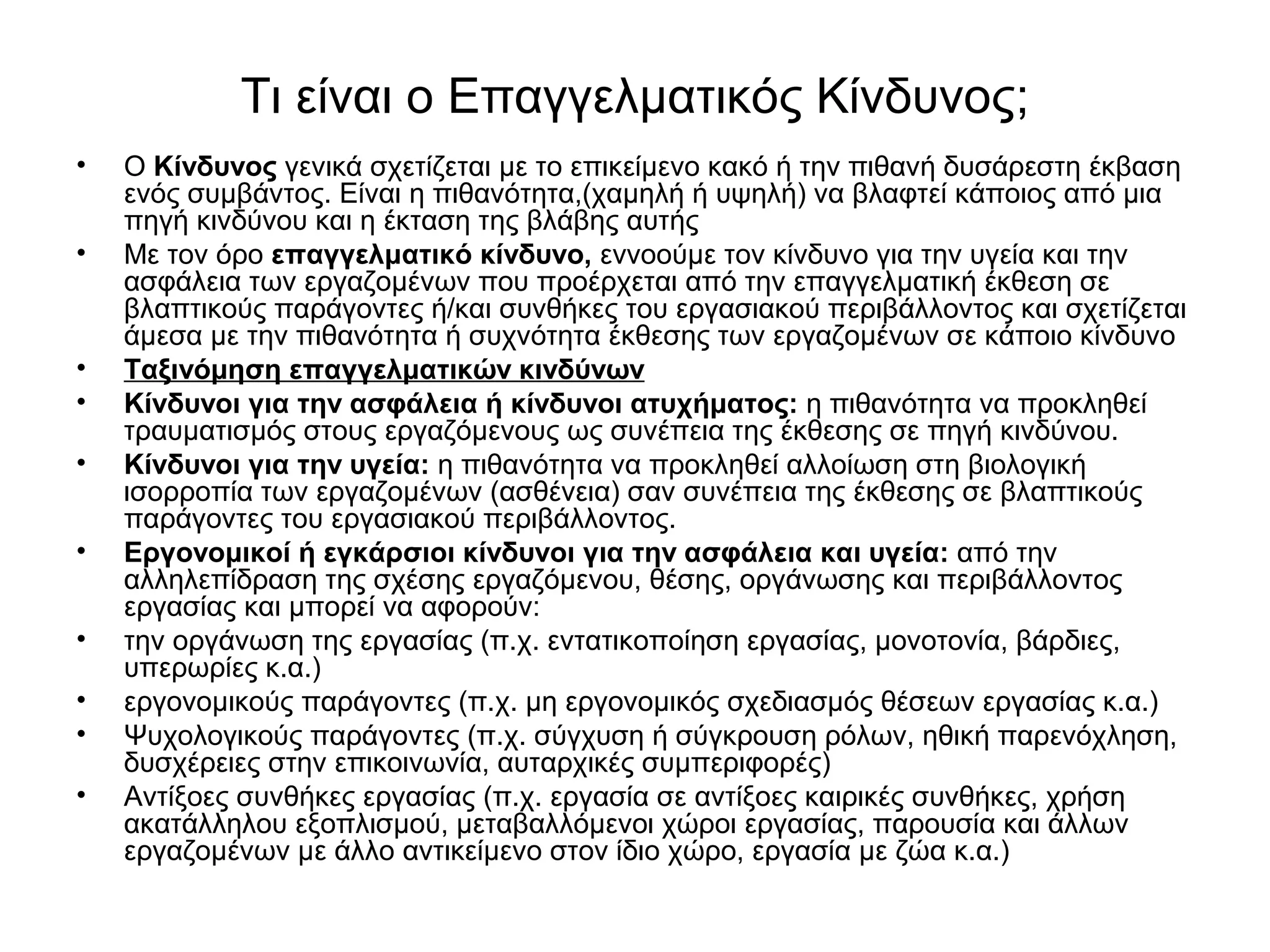 Τι είναι ο Επαγγελματικός Κίνδυνος; 
• Ο Κίνδυνος γενικά σχετίζεται με το επικείμενο κακό ή την πιθανή δυσάρεστη έκβαση 
ενός συμβάντος. Είναι η πιθανότητα,(χαμηλή ή υψηλή) να βλαφτεί κάποιος από μια 
πηγή κινδύνου και η έκταση της βλάβης αυτής 
• Με τον όρο επαγγελματικό κίνδυνο, εννοούμε τον κίνδυνο για την υγεία και την 
ασφάλεια των εργαζομένων που προέρχεται από την επαγγελματική έκθεση σε 
βλαπτικούς παράγοντες ή/και συνθήκες του εργασιακού περιβάλλοντος και σχετίζεται 
άμεσα με την πιθανότητα ή συχνότητα έκθεσης των εργαζομένων σε κάποιο κίνδυνο 
• Ταξινόμηση επαγγελματικών κινδύνων 
• Κίνδυνοι για την ασφάλεια ή κίνδυνοι ατυχήματος: η πιθανότητα να προκληθεί 
τραυματισμός στους εργαζόμενους ως συνέπεια της έκθεσης σε πηγή κινδύνου. 
• Κίνδυνοι για την υγεία: η πιθανότητα να προκληθεί αλλοίωση στη βιολογική 
ισορροπία των εργαζομένων (ασθένεια) σαν συνέπεια της έκθεσης σε βλαπτικούς 
παράγοντες του εργασιακού περιβάλλοντος. 
• Εργονομικοί ή εγκάρσιοι κίνδυνοι για την ασφάλεια και υγεία: από την 
αλληλεπίδραση της σχέσης εργαζόμενου, θέσης, οργάνωσης και περιβάλλοντος 
εργασίας και μπορεί να αφορούν: 
• την οργάνωση της εργασίας (π.χ. εντατικοποίηση εργασίας, μονοτονία, βάρδιες, 
υπερωρίες κ.α.) 
• εργονομικούς παράγοντες (π.χ. μη εργονομικός σχεδιασμός θέσεων εργασίας κ.α.) 
• Ψυχολογικούς παράγοντες (π.χ. σύγχυση ή σύγκρουση ρόλων, ηθική παρενόχληση, 
δυσχέρειες στην επικοινωνία, αυταρχικές συμπεριφορές) 
• Αντίξοες συνθήκες εργασίας (π.χ. εργασία σε αντίξοες καιρικές συνθήκες, χρήση 
ακατάλληλου εξοπλισμού, μεταβαλλόμενοι χώροι εργασίας, παρουσία και άλλων 
εργαζομένων με άλλο αντικείμενο στον ίδιο χώρο, εργασία με ζώα κ.α.) 
 
