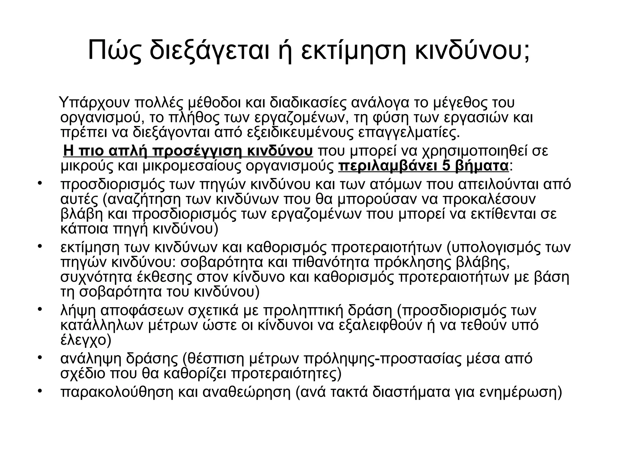 Πώς διεξάγεται ή εκτίμηση κινδύνου; 
Υπάρχουν πολλές μέθοδοι και διαδικασίες ανάλογα το μέγεθος του 
οργανισμού, το πλήθος των εργαζομένων, τη φύση των εργασιών και 
πρέπει να διεξάγονται από εξειδικευμένους επαγγελματίες. 
Η πιο απλή προσέγγιση κινδύνου που μπορεί να χρησιμοποιηθεί σε 
μικρούς και μικρομεσαίους οργανισμούς περιλαμβάνει 5 βήματα: 
• προσδιορισμός των πηγών κινδύνου και των ατόμων που απειλούνται από 
αυτές (αναζήτηση των κινδύνων που θα μπορούσαν να προκαλέσουν 
βλάβη και προσδιορισμός των εργαζομένων που μπορεί να εκτίθενται σε 
κάποια πηγή κινδύνου) 
• εκτίμηση των κινδύνων και καθορισμός προτεραιοτήτων (υπολογισμός των 
πηγών κινδύνου: σοβαρότητα και πιθανότητα πρόκλησης βλάβης, 
συχνότητα έκθεσης στον κίνδυνο και καθορισμός προτεραιοτήτων με βάση 
τη σοβαρότητα του κινδύνου) 
• λήψη αποφάσεων σχετικά με προληπτική δράση (προσδιορισμός των 
κατάλληλων μέτρων ώστε οι κίνδυνοι να εξαλειφθούν ή να τεθούν υπό 
έλεγχο) 
• ανάληψη δράσης (θέσπιση μέτρων πρόληψης-προστασίας μέσα από 
σχέδιο που θα καθορίζει προτεραιότητες) 
• παρακολούθηση και αναθεώρηση (ανά τακτά διαστήματα για ενημέρωση) 
 