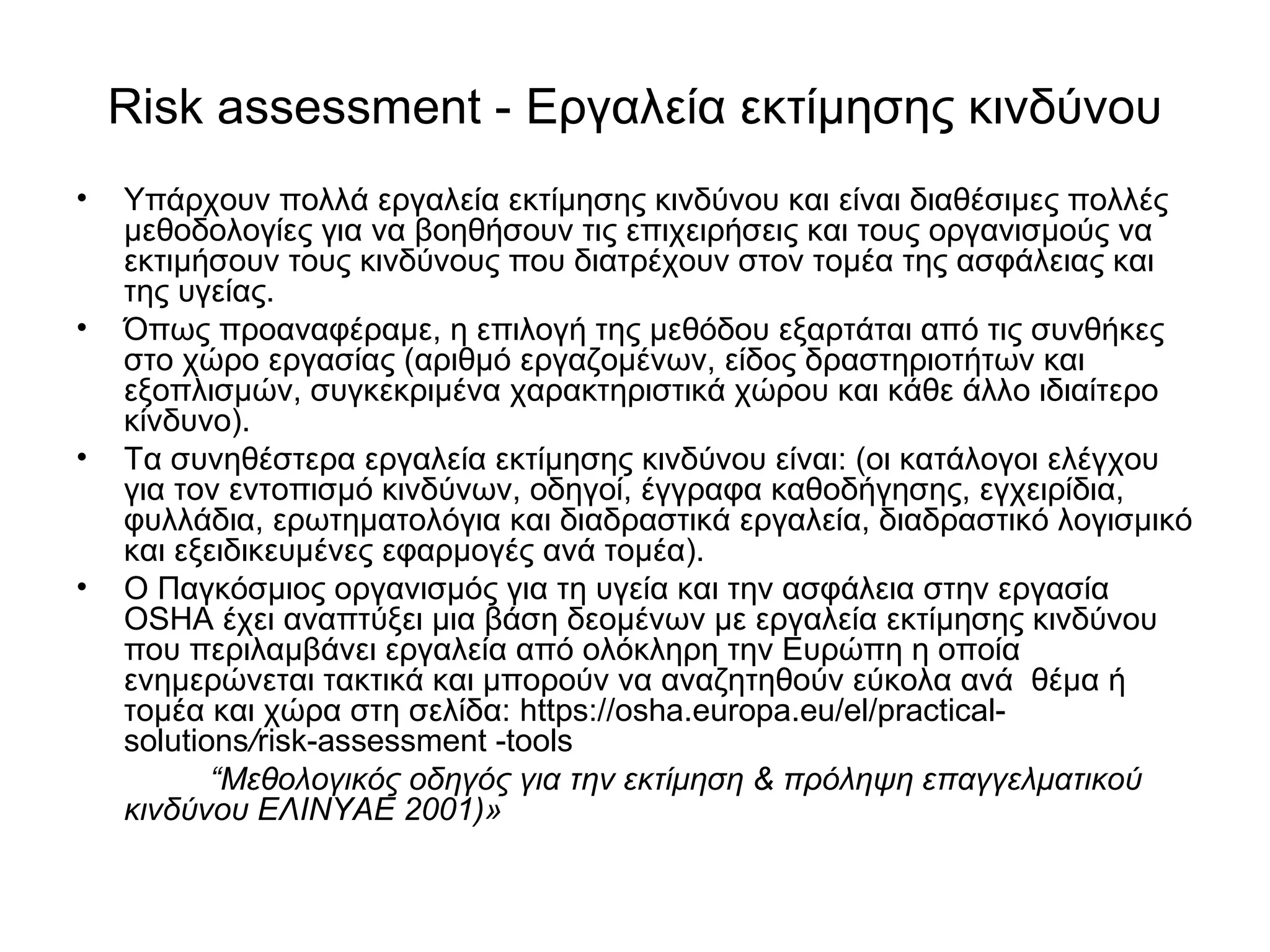 Risk assessment - Εργαλεία εκτίμησης κινδύνου 
• Υπάρχουν πολλά εργαλεία εκτίμησης κινδύνου και είναι διαθέσιμες πολλές 
μεθοδολογίες για να βοηθήσουν τις επιχειρήσεις και τους οργανισμούς να 
εκτιμήσουν τους κινδύνους που διατρέχουν στον τομέα της ασφάλειας και 
της υγείας. 
• Όπως προαναφέραμε, η επιλογή της μεθόδου εξαρτάται από τις συνθήκες 
στο χώρο εργασίας (αριθμό εργαζομένων, είδος δραστηριοτήτων και 
εξοπλισμών, συγκεκριμένα χαρακτηριστικά χώρου και κάθε άλλο ιδιαίτερο 
κίνδυνο). 
• Τα συνηθέστερα εργαλεία εκτίμησης κινδύνου είναι: (οι κατάλογοι ελέγχου 
για τον εντοπισμό κινδύνων, οδηγοί, έγγραφα καθοδήγησης, εγχειρίδια, 
φυλλάδια, ερωτηματολόγια και διαδραστικά εργαλεία, διαδραστικό λογισμικό 
και εξειδικευμένες εφαρμογές ανά τομέα). 
• Ο Παγκόσμιος οργανισμός για τη υγεία και την ασφάλεια στην εργασία 
OSHA έχει αναπτύξει μια βάση δεομένων με εργαλεία εκτίμησης κινδύνου 
που περιλαμβάνει εργαλεία από ολόκληρη την Ευρώπη η οποία 
ενημερώνεται τακτικά και μπορούν να αναζητηθούν εύκολα ανά θέμα ή 
τομέα και χώρα στη σελίδα: https://osha.europa.eu/el/practical-solutions/ 
risk-assessment -tools 
“Μεθολογικός οδηγός για την εκτίμηση & πρόληψη επαγγελματικού 
κινδύνου ΕΛΙΝΥΑΕ 2001)» 
 