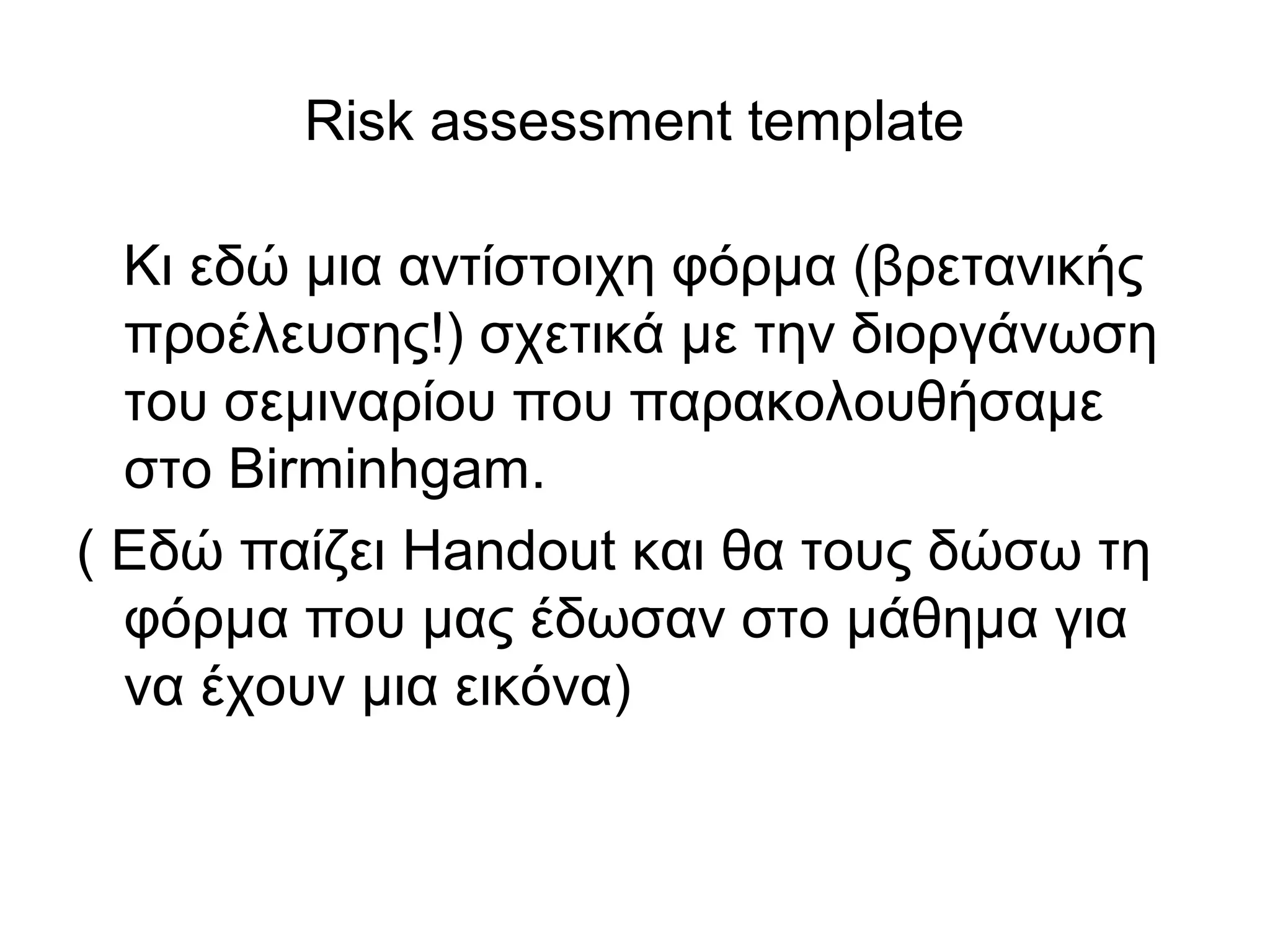 Risk assessment template 
Κι εδώ μια αντίστοιχη φόρμα (βρετανικής 
προέλευσης!) σχετικά με την διοργάνωση 
του σεμιναρίου που παρακολουθήσαμε 
στο Birminhgam. 
( Eδώ παίζει Handout και θα τους δώσω τη 
φόρμα που μας έδωσαν στο μάθημα για 
να έχουν μια εικόνα) 
 