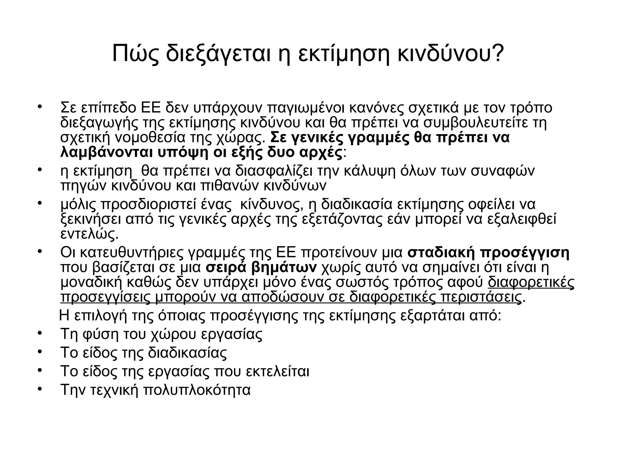 Πώς διεξάγεται η εκτίμηση κινδύνου? 
• Σε επίπεδο ΕΕ δεν υπάρχουν παγιωμένοι κανόνες σχετικά με τον τρόπο 
διεξαγωγής της εκτίμησης κινδύνου και θα πρέπει να συμβουλευτείτε τη 
σχετική νομοθεσία της χώρας. Σε γενικές γραμμές θα πρέπει να 
λαμβάνονται υπόψη οι εξής δυο αρχές: 
• η εκτίμηση θα πρέπει να διασφαλίζει την κάλυψη όλων των συναφών 
πηγών κινδύνου και πιθανών κινδύνων 
• μόλις προσδιοριστεί ένας κίνδυνος, η διαδικασία εκτίμησης οφείλει να 
ξεκινήσει από τις γενικές αρχές της εξετάζοντας εάν μπορεί να εξαλειφθεί 
εντελώς. 
• Οι κατευθυντήριες γραμμές της ΕΕ προτείνουν μια σταδιακή προσέγγιση 
που βασίζεται σε μια σειρά βημάτων χωρίς αυτό να σημαίνει ότι είναι η 
μοναδική καθώς δεν υπάρχει μόνο ένας σωστός τρόπος αφού διαφορετικές 
προσεγγίσεις μπορούν να αποδώσουν σε διαφορετικές περιστάσεις. 
Η επιλογή της όποιας προσέγγισης της εκτίμησης εξαρτάται από: 
• Τη φύση του χώρου εργασίας 
• Το είδος της διαδικασίας 
• Το είδος της εργασίας που εκτελείται 
• Την τεχνική πολυπλοκότητα 
 