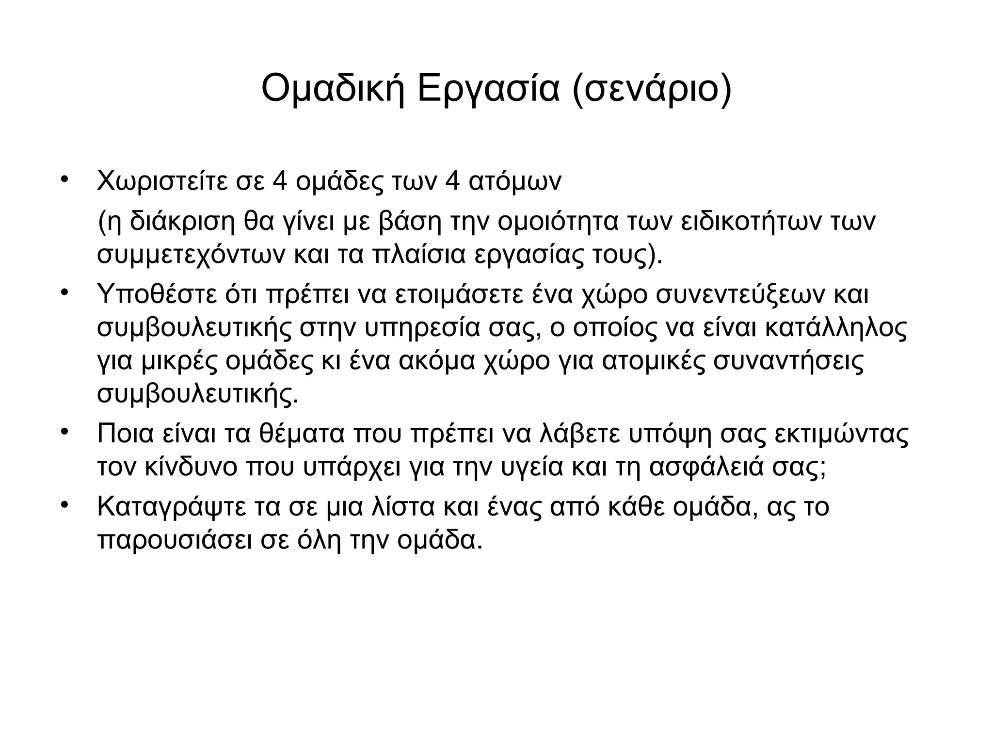 Ομαδική Εργασία (σενάριο) 
• Χωριστείτε σε 4 ομάδες των 4 ατόμων 
(η διάκριση θα γίνει με βάση την ομοιότητα των ειδικοτήτων των 
συμμετεχόντων και τα πλαίσια εργασίας τους). 
• Υποθέστε ότι πρέπει να ετοιμάσετε ένα χώρο συνεντεύξεων και 
συμβουλευτικής στην υπηρεσία σας, ο οποίος να είναι κατάλληλος 
για μικρές ομάδες κι ένα ακόμα χώρο για ατομικές συναντήσεις 
συμβουλευτικής. 
• Ποια είναι τα θέματα που πρέπει να λάβετε υπόψη σας εκτιμώντας 
τον κίνδυνο που υπάρχει για την υγεία και τη ασφάλειά σας; 
• Καταγράψτε τα σε μια λίστα και ένας από κάθε ομάδα, ας το 
παρουσιάσει σε όλη την ομάδα. 
 