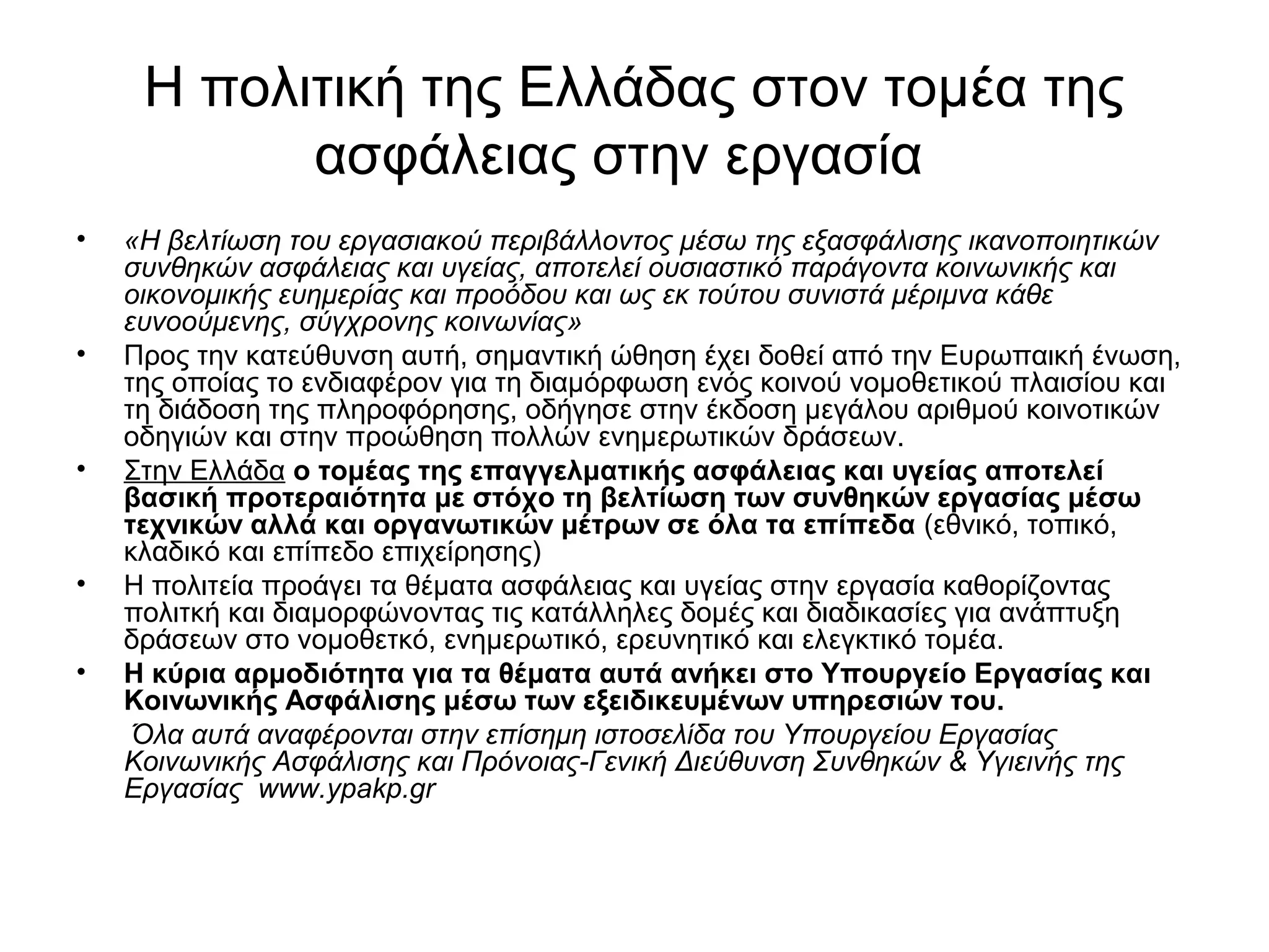Η πολιτική της Ελλάδας στον τομέα της 
ασφάλειας στην εργασία 
• «Η βελτίωση του εργασιακού περιβάλλοντος μέσω της εξασφάλισης ικανοποιητικών 
συνθηκών ασφάλειας και υγείας, αποτελεί ουσιαστικό παράγοντα κοινωνικής και 
οικονομικής ευημερίας και προόδου και ως εκ τούτου συνιστά μέριμνα κάθε 
ευνοούμενης, σύγχρονης κοινωνίας» 
• Προς την κατεύθυνση αυτή, σημαντική ώθηση έχει δοθεί από την Ευρωπαική ένωση, 
της οποίας το ενδιαφέρον για τη διαμόρφωση ενός κοινού νομοθετικού πλαισίου και 
τη διάδοση της πληροφόρησης, οδήγησε στην έκδοση μεγάλου αριθμού κοινοτικών 
οδηγιών και στην προώθηση πολλών ενημερωτικών δράσεων. 
• Στην Ελλάδα ο τομέας της επαγγελματικής ασφάλειας και υγείας αποτελεί 
βασική προτεραιότητα με στόχο τη βελτίωση των συνθηκών εργασίας μέσω 
τεχνικών αλλά και οργανωτικών μέτρων σε όλα τα επίπεδα (εθνικό, τοπικό, 
κλαδικό και επίπεδο επιχείρησης) 
• Η πολιτεία προάγει τα θέματα ασφάλειας και υγείας στην εργασία καθορίζοντας 
πολιτκή και διαμορφώνοντας τις κατάλληλες δομές και διαδικασίες για ανάπτυξη 
δράσεων στο νομοθετκό, ενημερωτικό, ερευνητικό και ελεγκτικό τομέα. 
• Η κύρια αρμοδιότητα για τα θέματα αυτά ανήκει στο Υπουργείο Εργασίας και 
Κοινωνικής Ασφάλισης μέσω των εξειδικευμένων υπηρεσιών του. 
Όλα αυτά αναφέρονται στην επίσημη ιστοσελίδα του Υπουργείου Εργασίας 
Κοινωνικής Ασφάλισης και Πρόνοιας-Γενική Διεύθυνση Συνθηκών & Υγιεινής της 
Εργασίας www.ypakp.gr 
 