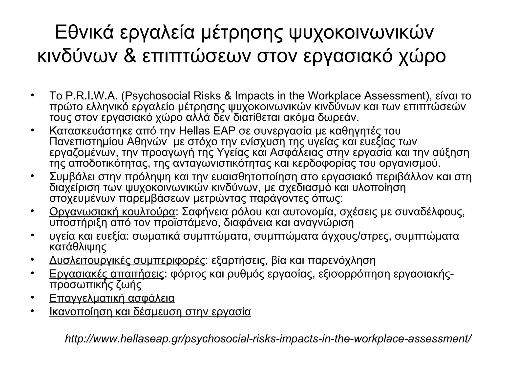 Εθνικά εργαλεία μέτρησης ψυχοκοινωνικών 
κινδύνων & επιπτώσεων στον εργασιακό χώρο 
• To P.R.I.W.A. (Psychosocial Risks & Impacts in the Workplace Assessment), είναι το 
πρώτο ελληνικό εργαλείο μέτρησης ψυχοκοινωνικών κινδύνων και των επιπτώσεών 
τους στον εργασιακό χώρο αλλά δεν διατίθεται ακόμα δωρεάν. 
• Κατασκευάστηκε από την Hellas EAP σε συνεργασία με καθηγητές του 
Πανεπιστημίου Αθηνών με στόχο την ενίσχυση της υγείας και ευεξίας των 
εργαζομένων, την προαγωγή της Υγείας και Ασφάλειας στην εργασία και την αύξηση 
της αποδοτικότητας, της ανταγωνιστικότητας και κερδοφορίας του οργανισμού. 
• Συμβάλει στην πρόληψη και την ευαισθητοποίηση στο εργασιακό περιβάλλον και στη 
διαχείριση των ψυχοκοινωνικών κινδύνων, με σχεδιασμό και υλοποίηση 
στοχευμένων παρεμβάσεων μετρώντας παράγοντες όπως: 
• Οργανωσιακή κουλτούρα: Σαφήνεια ρόλου και αυτονομία, σχέσεις με συναδέλφους, 
υποστήριξη από τον προϊστάμενο, διαφάνεια και αναγνώριση 
• υγεία και ευεξία: σωματικά συμπτώματα, συμπτώματα άγχους/στρες, συμπτώματα 
κατάθλιψης 
• Δυσλειτουργικές συμπεριφορές: εξαρτήσεις, βία και παρενόχληση 
• Εργασιακές απαιτήσεις: φόρτος και ρυθμός εργασίας, εξισορρόπηση εργασιακής- 
προσωπικής ζωής 
• Επαγγελματική ασφάλεια 
• Ικανοποίηση και δέσμευση στην εργασία 
http://www.hellaseap.gr/psychosocial-risks-impacts-in-the-workplace-assessment/ 
 