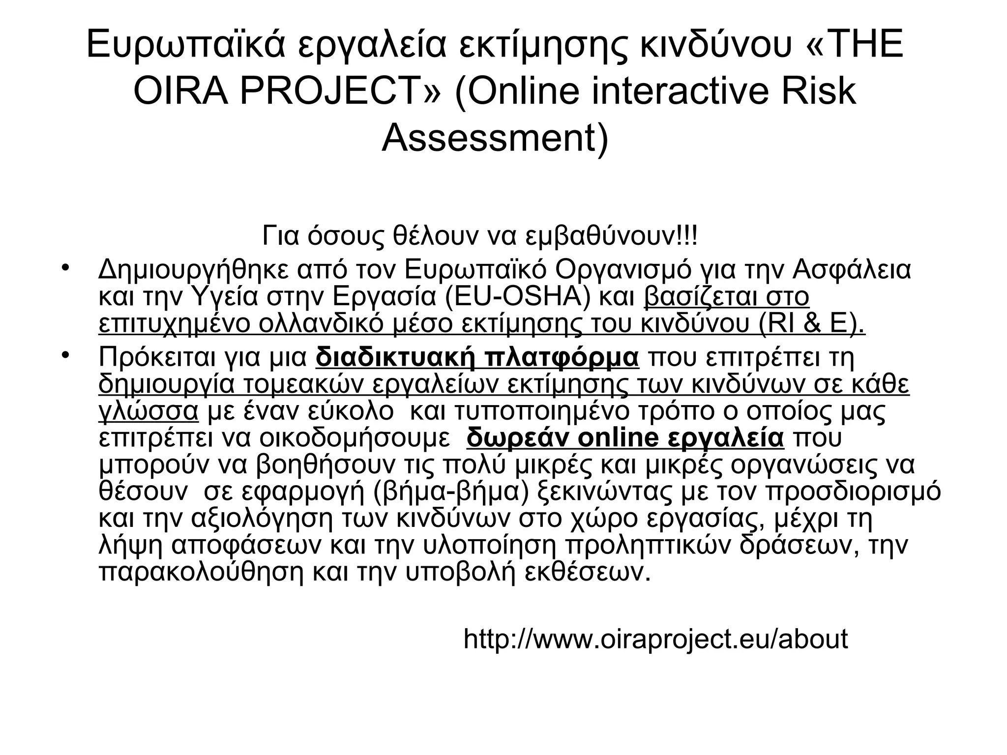 Ευρωπαϊκά εργαλεία εκτίμησης κινδύνου «THE 
OIRA PROJECT» (Online interactive Risk 
Assessment) 
Για όσους θέλουν να εμβαθύνουν!!! 
• Δημιουργήθηκε από τον Ευρωπαϊκό Οργανισμό για την Ασφάλεια 
και την Υγεία στην Εργασία (EU-OSHA) και βασίζεται στο 
επιτυχημένο ολλανδικό μέσο εκτίμησης του κινδύνου (RI & E). 
• Πρόκειται για μια διαδικτυακή πλατφόρμα που επιτρέπει τη 
δημιουργία τομεακών εργαλείων εκτίμησης των κινδύνων σε κάθε 
γλώσσα με έναν εύκολο και τυποποιημένο τρόπο ο οποίος μας 
επιτρέπει να οικοδομήσουμε δωρεάν online εργαλεία που 
μπορούν να βοηθήσουν τις πολύ μικρές και μικρές οργανώσεις να 
θέσουν σε εφαρμογή (βήμα-βήμα) ξεκινώντας με τον προσδιορισμό 
και την αξιολόγηση των κινδύνων στο χώρο εργασίας, μέχρι τη 
λήψη αποφάσεων και την υλοποίηση προληπτικών δράσεων, την 
παρακολούθηση και την υποβολή εκθέσεων. 
http://www.oiraproject.eu/about 
 