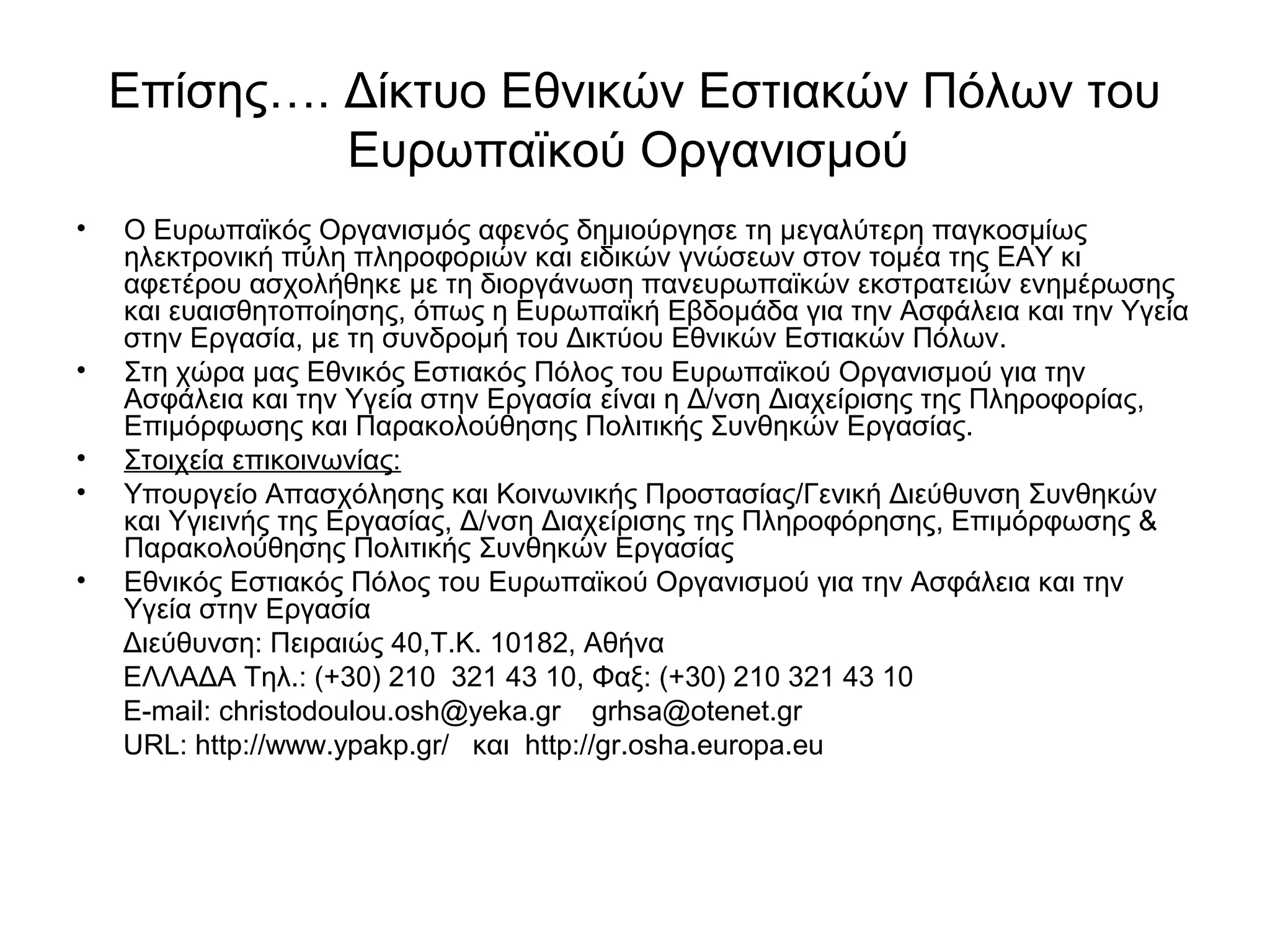 Επίσης…. Δίκτυο Εθνικών Εστιακών Πόλων του 
Ευρωπαϊκού Οργανισμού 
• Ο Ευρωπαϊκός Οργανισμός αφενός δημιούργησε τη μεγαλύτερη παγκοσμίως 
ηλεκτρονική πύλη πληροφοριών και ειδικών γνώσεων στον τομέα της ΕΑΥ κι 
αφετέρου ασχολήθηκε με τη διοργάνωση πανευρωπαϊκών εκστρατειών ενημέρωσης 
και ευαισθητοποίησης, όπως η Ευρωπαϊκή Εβδομάδα για την Ασφάλεια και την Υγεία 
στην Εργασία, με τη συνδρομή του Δικτύου Εθνικών Εστιακών Πόλων. 
• Στη χώρα μας Εθνικός Εστιακός Πόλος του Ευρωπαϊκού Οργανισμού για την 
Ασφάλεια και την Υγεία στην Εργασία είναι η Δ/νση Διαχείρισης της Πληροφορίας, 
Επιμόρφωσης και Παρακολούθησης Πολιτικής Συνθηκών Εργασίας. 
• Στοιχεία επικοινωνίας: 
• Υπουργείο Απασχόλησης και Κοινωνικής Προστασίας/Γενική Διεύθυνση Συνθηκών 
και Υγιεινής της Εργασίας, Δ/νση Διαχείρισης της Πληροφόρησης, Επιμόρφωσης & 
Παρακολούθησης Πολιτικής Συνθηκών Εργασίας 
• Εθνικός Εστιακός Πόλος του Ευρωπαϊκού Οργανισμού για την Ασφάλεια και την 
Υγεία στην Εργασία 
Διεύθυνση: Πειραιώς 40,Τ.Κ. 10182, Αθήνα 
ΕΛΛΑΔΑ Τηλ.: (+30) 210 321 43 10, Φαξ: (+30) 210 321 43 10 
Ε-mail: christodoulou.osh@yeka.gr grhsa@otenet.gr 
URL: http://www.ypakp.gr/ και http://gr.osha.europa.eu 
 