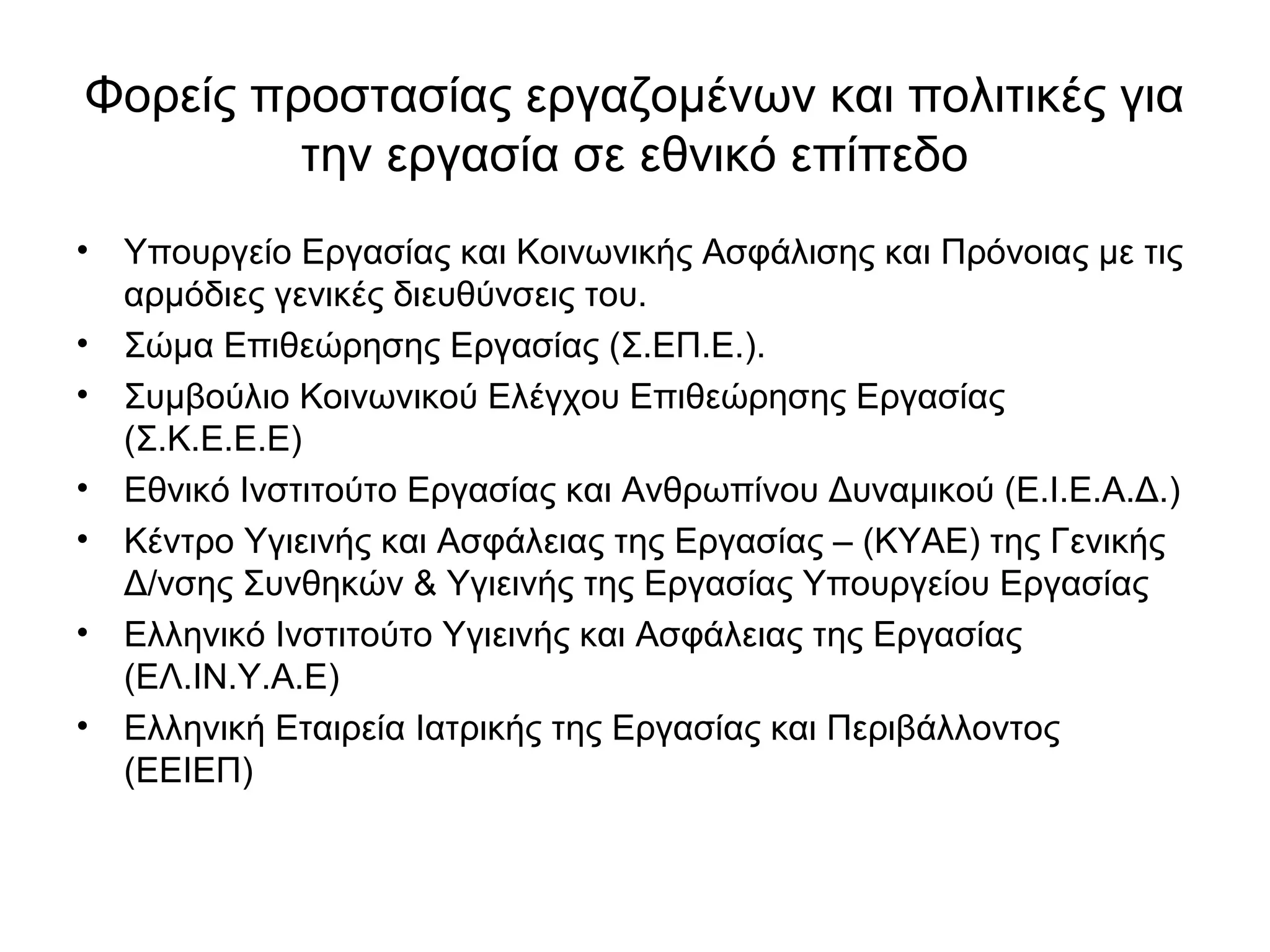 Φορείς προστασίας εργαζομένων και πολιτικές για 
την εργασία σε εθνικό επίπεδο 
• Υπουργείο Εργασίας και Κοινωνικής Ασφάλισης και Πρόνοιας με τις 
αρμόδιες γενικές διευθύνσεις του. 
• Σώμα Επιθεώρησης Εργασίας (Σ.ΕΠ.Ε.). 
• Συμβούλιο Κοινωνικού Ελέγχου Επιθεώρησης Εργασίας 
(Σ.Κ.Ε.Ε.Ε) 
• Εθνικό Ινστιτούτο Εργασίας και Ανθρωπίνου Δυναμικού (Ε.Ι.Ε.Α.Δ.) 
• Κέντρο Υγιεινής και Ασφάλειας της Εργασίας – (ΚΥΑΕ) της Γενικής 
Δ/νσης Συνθηκών & Υγιεινής της Εργασίας Υπουργείου Εργασίας 
• Ελληνικό Ινστιτούτο Υγιεινής και Ασφάλειας της Εργασίας 
(ΕΛ.ΙΝ.Υ.Α.Ε) 
• Ελληνική Εταιρεία Ιατρικής της Εργασίας και Περιβάλλοντος 
(ΕΕΙΕΠ) 
 