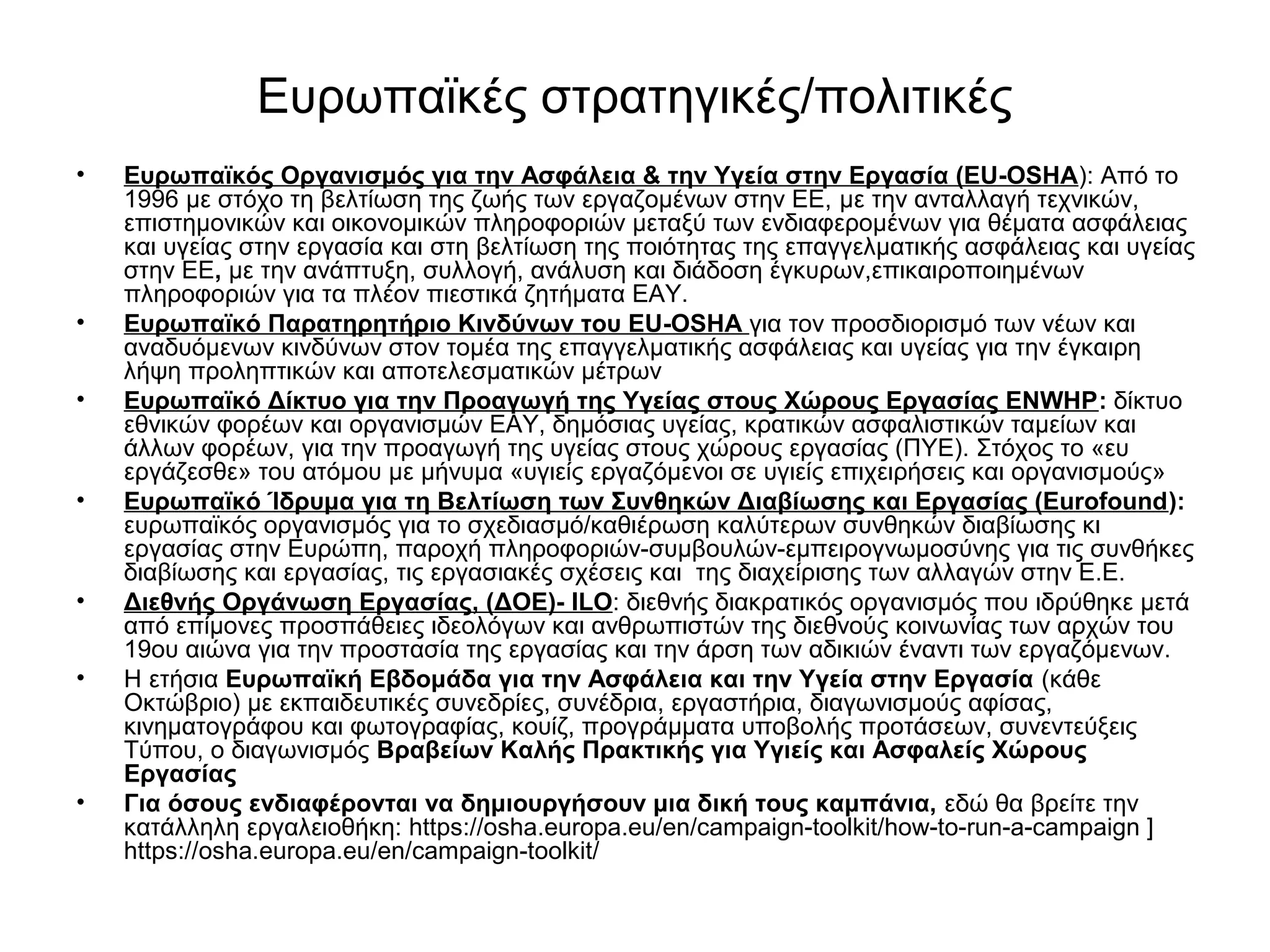 Ευρωπαϊκές στρατηγικές/πολιτικές 
• Ευρωπαϊκός Οργανισμός για την Ασφάλεια & την Υγεία στην Εργασία (EU-OSHA): Από το 
1996 με στόχο τη βελτίωση της ζωής των εργαζομένων στην ΕΕ, με την ανταλλαγή τεχνικών, 
επιστημονικών και οικονομικών πληροφοριών μεταξύ των ενδιαφερομένων για θέματα ασφάλειας 
και υγείας στην εργασία και στη βελτίωση της ποιότητας της επαγγελματικής ασφάλειας και υγείας 
στην ΕΕ, με την ανάπτυξη, συλλογή, ανάλυση και διάδοση έγκυρων,επικαιροποιημένων 
πληροφοριών για τα πλέον πιεστικά ζητήματα ΕΑΥ. 
• Ευρωπαϊκό Παρατηρητήριο Κινδύνων του EU-OSHA για τον προσδιορισμό των νέων και 
αναδυόμενων κινδύνων στον τομέα της επαγγελματικής ασφάλειας και υγείας για την έγκαιρη 
λήψη προληπτικών και αποτελεσματικών μέτρων 
• Ευρωπαϊκό Δίκτυο για την Προαγωγή της Υγείας στους Χώρους Εργασίας ENWHP: δίκτυο 
εθνικών φορέων και οργανισμών ΕΑΥ, δημόσιας υγείας, κρατικών ασφαλιστικών ταμείων και 
άλλων φορέων, για την προαγωγή της υγείας στους χώρους εργασίας (ΠΥΕ). Στόχος το «ευ 
εργάζεσθε» του ατόμου με μήνυμα «υγιείς εργαζόμενοι σε υγιείς επιχειρήσεις και οργανισμούς» 
• Ευρωπαϊκό Ίδρυμα για τη Βελτίωση των Συνθηκών Διαβίωσης και Εργασίας (Eurofound): 
ευρωπαϊκός οργανισμός για το σχεδιασμό/καθιέρωση καλύτερων συνθηκών διαβίωσης κι 
εργασίας στην Ευρώπη, παροχή πληροφοριών-συμβουλών-εμπειρογνωμοσύνης για τις συνθήκες 
διαβίωσης και εργασίας, τις εργασιακές σχέσεις και της διαχείρισης των αλλαγών στην Ε.Ε. 
• Διεθνής Οργάνωση Εργασίας, (ΔΟΕ)- ILO: διεθνής διακρατικός οργανισμός που ιδρύθηκε μετά 
από επίμονες προσπάθειες ιδεολόγων και ανθρωπιστών της διεθνούς κοινωνίας των αρχών του 
19ου αιώνα για την προστασία της εργασίας και την άρση των αδικιών έναντι των εργαζόμενων. 
• Η ετήσια Ευρωπαϊκή Εβδομάδα για την Ασφάλεια και την Υγεία στην Εργασία (κάθε 
Οκτώβριο) με εκπαιδευτικές συνεδρίες, συνέδρια, εργαστήρια, διαγωνισμούς αφίσας, 
κινηματογράφου και φωτογραφίας, κουίζ, προγράμματα υποβολής προτάσεων, συνεντεύξεις 
Τύπου, ο διαγωνισμός Βραβείων Καλής Πρακτικής για Υγιείς και Ασφαλείς Χώρους 
Εργασίας 
• Για όσους ενδιαφέρονται να δημιουργήσουν μια δική τους καμπάνια, εδώ θα βρείτε την 
κατάλληλη εργαλειοθήκη: https://osha.europa.eu/en/campaign-toolkit/how-to-run-a-campaign ] 
https://osha.europa.eu/en/campaign-toolkit/ 
 