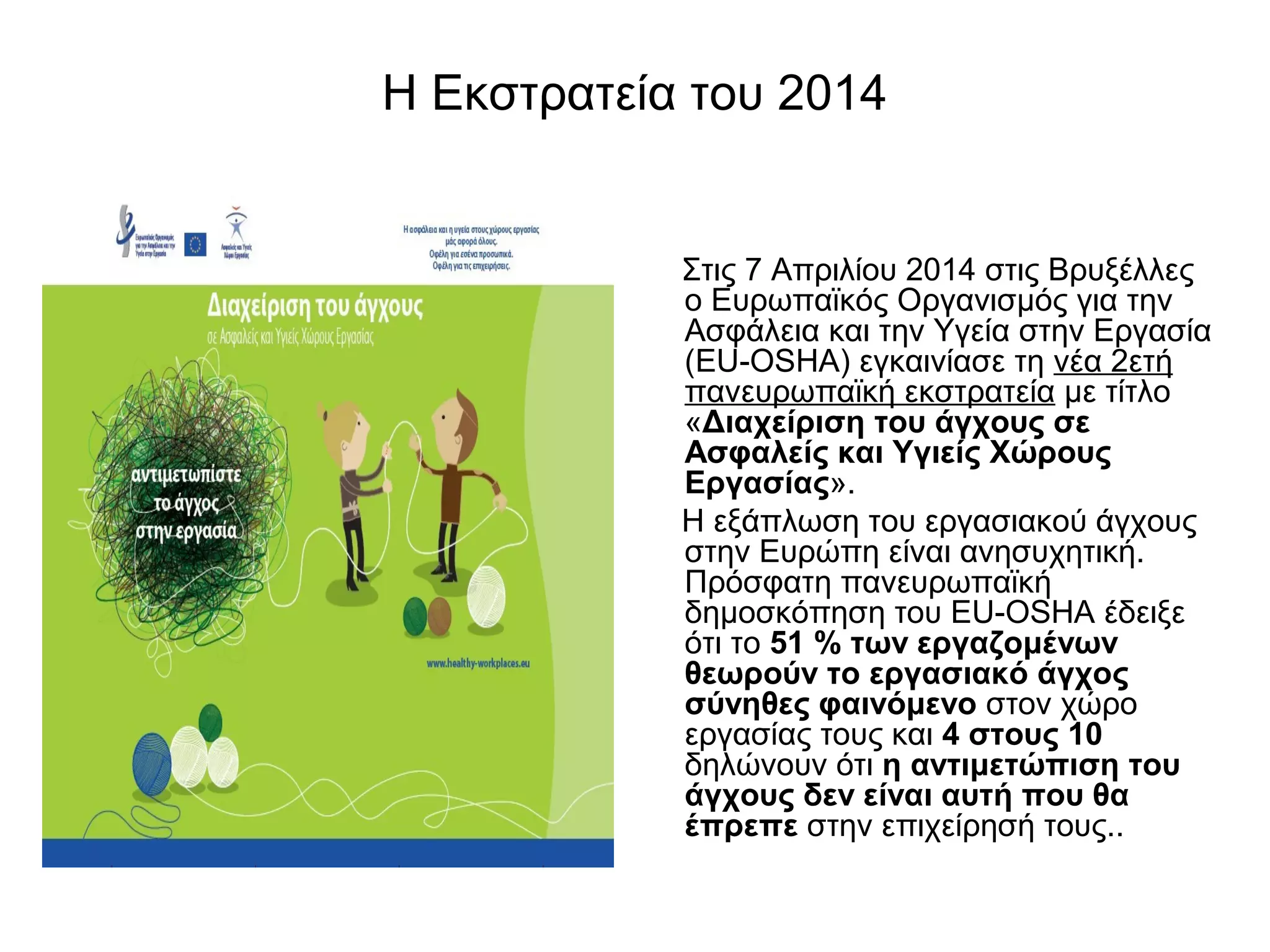 Η Εκστρατεία του 2014 
Στις 7 Απριλίου 2014 στις Βρυξέλλες 
ο Ευρωπαϊκός Οργανισμός για την 
Ασφάλεια και την Υγεία στην Εργασία 
(EU-OSHA) εγκαινίασε τη νέα 2ετή 
πανευρωπαϊκή εκστρατεία με τίτλο 
«Διαχείριση του άγχους σε 
Ασφαλείς και Υγιείς Χώρους 
Εργασίας». 
Η εξάπλωση του εργασιακού άγχους 
στην Ευρώπη είναι ανησυχητική. 
Πρόσφατη πανευρωπαϊκή 
δημοσκόπηση του EU-OSHA έδειξε 
ότι το 51 % των εργαζoμένων 
θεωρούν το εργασιακό άγχος 
σύνηθες φαινόμενο στον χώρο 
εργασίας τους και 4 στους 10 
δηλώνουν ότι η αντιμετώπιση του 
άγχους δεν είναι αυτή που θα 
έπρεπε στην επιχείρησή τους.. 
 