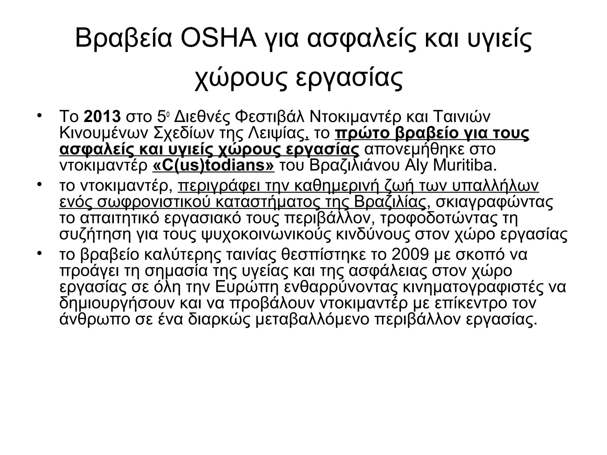 Βραβεία OSHA για ασφαλείς και υγιείς 
χώρους εργασίας 
• Το 2013 στο 5ο Διεθνές Φεστιβάλ Ντοκιμαντέρ και Ταινιών 
Κινουμένων Σχεδίων της Λειψίας, το πρώτο βραβείο για τους 
ασφαλείς και υγιείς χώρους εργασίας απονεμήθηκε στο 
ντοκιμαντέρ «C(us)todians» του Βραζιλιάνου Aly Muritiba. 
• το ντοκιμαντέρ, περιγράφει την καθημερινή ζωή των υπαλλήλων 
ενός σωφρονιστικού καταστήματος της Βραζιλίας, σκιαγραφώντας 
το απαιτητικό εργασιακό τους περιβάλλον, τροφοδοτώντας τη 
συζήτηση για τους ψυχοκοινωνικούς κινδύνους στον χώρο εργασίας 
• το βραβείο καλύτερης ταινίας θεσπίστηκε το 2009 με σκοπό να 
προάγει τη σημασία της υγείας και της ασφάλειας στον χώρο 
εργασίας σε όλη την Ευρώπη ενθαρρύνοντας κινηματογραφιστές να 
δημιουργήσουν και να προβάλουν ντοκιμαντέρ με επίκεντρο τον 
άνθρωπο σε ένα διαρκώς μεταβαλλόμενο περιβάλλον εργασίας. 
 