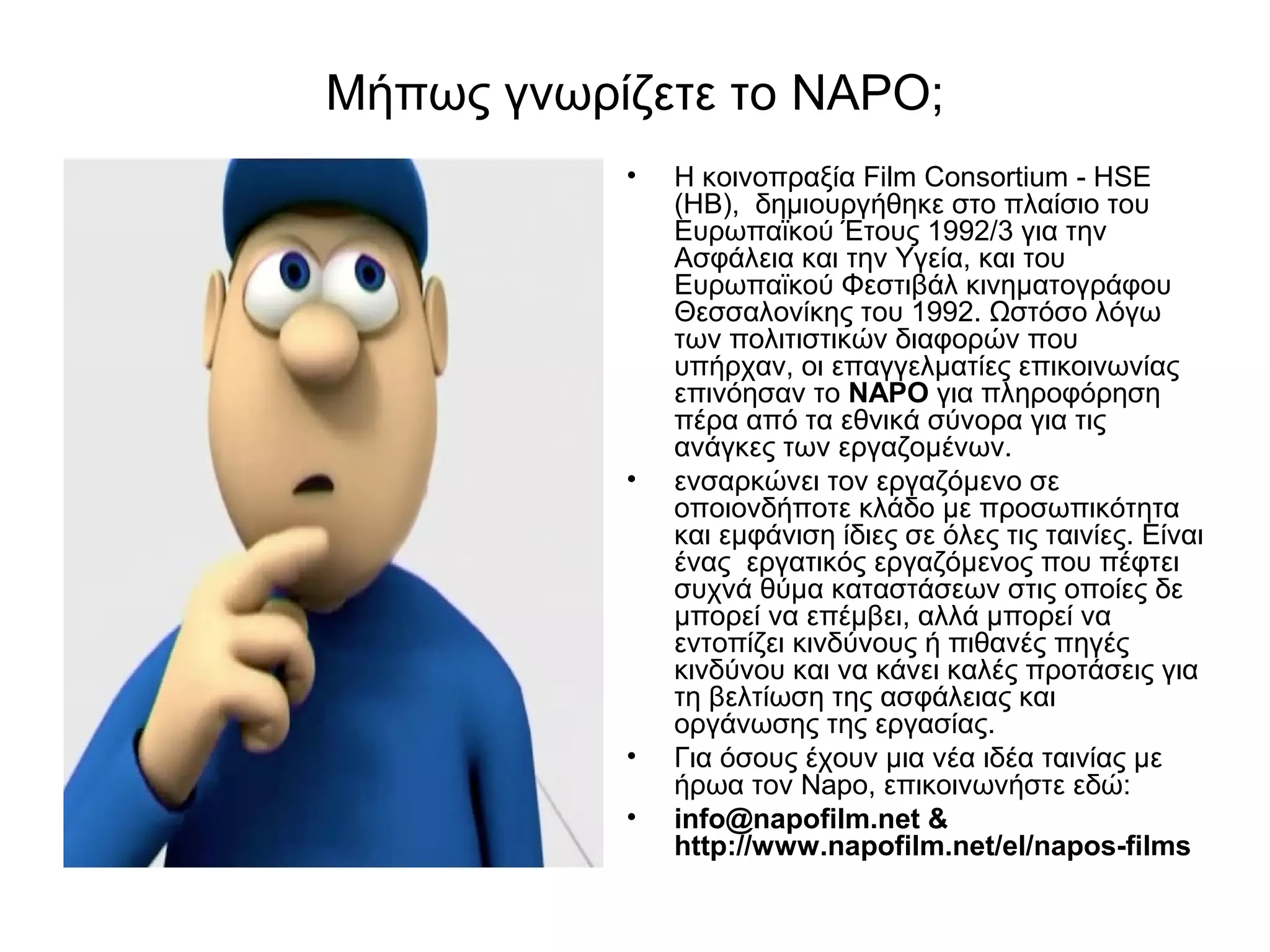 Μήπως γνωρίζετε το NAPΟ; 
• Η κοινοπραξία Film Consortium - HSE 
(ΗΒ), δημιουργήθηκε στο πλαίσιο του 
Ευρωπαϊκού Έτους 1992/3 για την 
Ασφάλεια και την Υγεία, και του 
Ευρωπαϊκού Φεστιβάλ κινηματογράφου 
Θεσσαλονίκης του 1992. Ωστόσο λόγω 
των πολιτιστικών διαφορών που 
υπήρχαν, οι επαγγελματίες επικοινωνίας 
επινόησαν το ΝΑΡΟ για πληροφόρηση 
πέρα από τα εθνικά σύνορα για τις 
ανάγκες των εργαζομένων. 
• ενσαρκώνει τον εργαζόμενο σε 
οποιονδήποτε κλάδο με προσωπικότητα 
και εμφάνιση ίδιες σε όλες τις ταινίες. Είναι 
ένας εργατικός εργαζόμενος που πέφτει 
συχνά θύμα καταστάσεων στις οποίες δε 
μπορεί να επέμβει, αλλά μπορεί να 
εντοπίζει κινδύνους ή πιθανές πηγές 
κινδύνου και να κάνει καλές προτάσεις για 
τη βελτίωση της ασφάλειας και 
οργάνωσης της εργασίας. 
• Για όσους έχουν μια νέα ιδέα ταινίας με 
ήρωα τον Napo, επικοινωνήστε εδώ: 
• info@napofilm.net & 
http://www.napofilm.net/el/napos-films 
 
