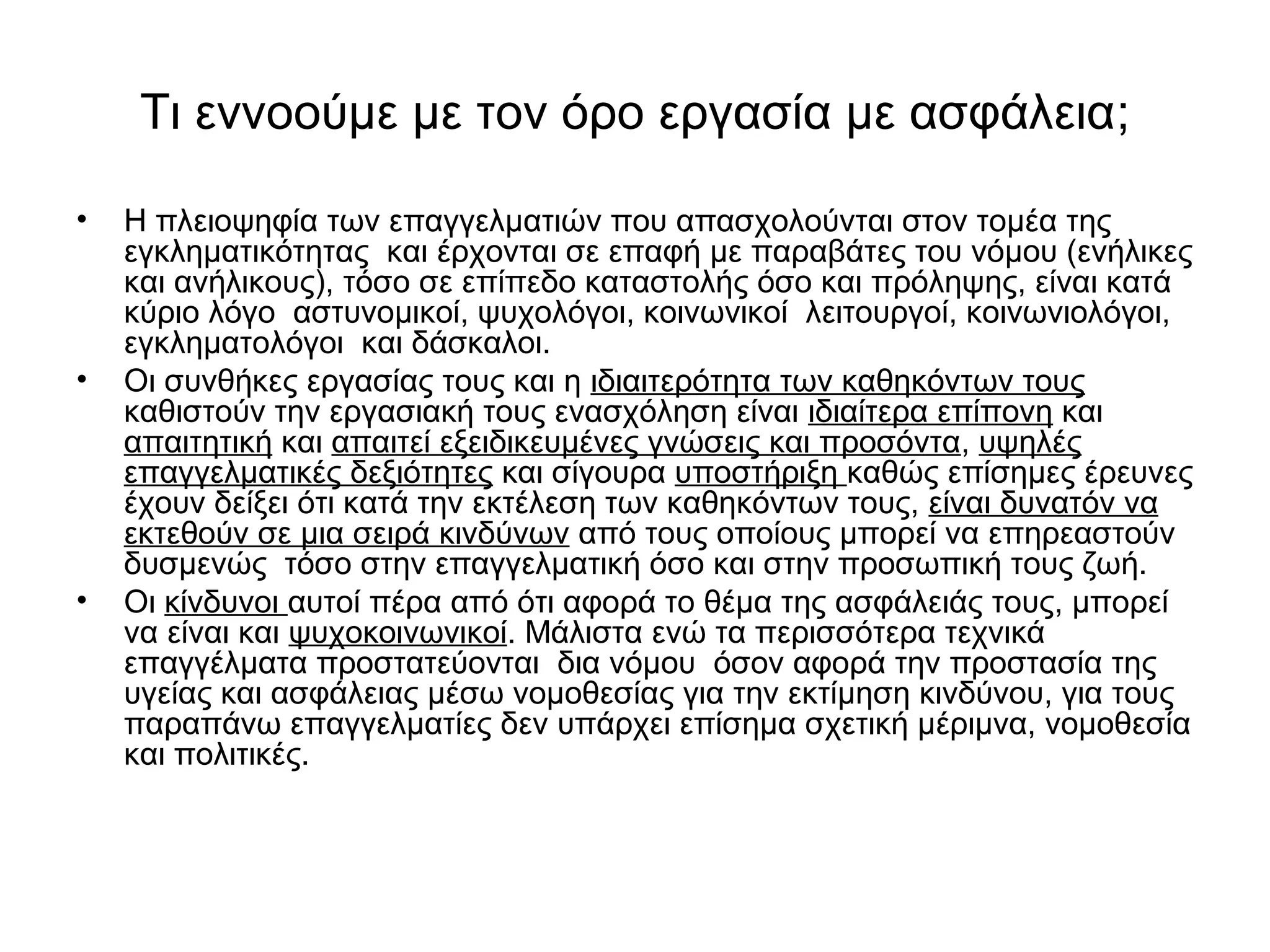 Τι εννοούμε με τον όρο εργασία με ασφάλεια; 
• Η πλειοψηφία των επαγγελματιών που απασχολούνται στον τομέα της 
εγκληματικότητας και έρχονται σε επαφή με παραβάτες του νόμου (ενήλικες 
και ανήλικους), τόσο σε επίπεδο καταστολής όσο και πρόληψης, είναι κατά 
κύριο λόγο αστυνομικοί, ψυχολόγοι, κοινωνικοί λειτουργοί, κοινωνιολόγοι, 
εγκληματολόγοι και δάσκαλοι. 
• Οι συνθήκες εργασίας τους και η ιδιαιτερότητα των καθηκόντων τους 
καθιστούν την εργασιακή τους ενασχόληση είναι ιδιαίτερα επίπονη και 
απαιτητική και απαιτεί εξειδικευμένες γνώσεις και προσόντα, υψηλές 
επαγγελματικές δεξιότητες και σίγουρα υποστήριξη καθώς επίσημες έρευνες 
έχουν δείξει ότι κατά την εκτέλεση των καθηκόντων τους, είναι δυνατόν να 
εκτεθούν σε μια σειρά κινδύνων από τους οποίους μπορεί να επηρεαστούν 
δυσμενώς τόσο στην επαγγελματική όσο και στην προσωπική τους ζωή. 
• Οι κίνδυνοι αυτοί πέρα από ότι αφορά το θέμα της ασφάλειάς τους, μπορεί 
να είναι και ψυχοκοινωνικοί. Μάλιστα ενώ τα περισσότερα τεχνικά 
επαγγέλματα προστατεύονται δια νόμου όσον αφορά την προστασία της 
υγείας και ασφάλειας μέσω νομοθεσίας για την εκτίμηση κινδύνου, για τους 
παραπάνω επαγγελματίες δεν υπάρχει επίσημα σχετική μέριμνα, νομοθεσία 
και πολιτικές. 
 