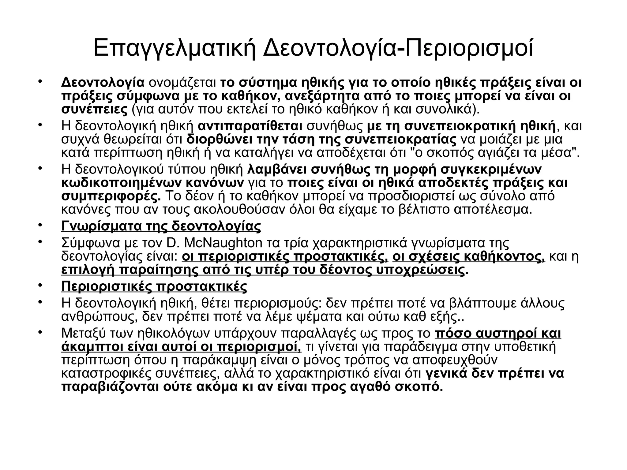 Επαγγελματική Δεοντολογία-Περιορισμοί 
• Δεοντολογία ονομάζεται το σύστημα ηθικής για το οποίο ηθικές πράξεις είναι οι 
πράξεις σύμφωνα με το καθήκον, ανεξάρτητα από το ποιες μπορεί να είναι οι 
συνέπειες (για αυτόν που εκτελεί το ηθικό καθήκον ή και συνολικά). 
• Η δεοντολογική ηθική αντιπαρατίθεται συνήθως με τη συνεπειοκρατική ηθική, και 
συχνά θεωρείται ότι διορθώνει την τάση της συνεπειοκρατίας να μοιάζει με μια 
κατά περίπτωση ηθική ή να καταλήγει να αποδέχεται ότι "ο σκοπός αγιάζει τα μέσα". 
• Η δεοντολογικού τύπου ηθική λαμβάνει συνήθως τη μορφή συγκεκριμένων 
κωδικοποιημένων κανόνων για το ποιες είναι οι ηθικά αποδεκτές πράξεις και 
συμπεριφορές. Το δέον ή το καθήκον μπορεί να προσδιοριστεί ως σύνολο από 
κανόνες που αν τους ακολουθούσαν όλοι θα είχαμε το βέλτιστο αποτέλεσμα. 
• Γνωρίσματα της δεοντολογίας 
• Σύμφωνα με τον D. McNaughton τα τρία χαρακτηριστικά γνωρίσματα της 
δεοντολογίας είναι: οι περιοριστικές προστακτικές, οι σχέσεις καθήκοντος, και η 
επιλογή παραίτησης από τις υπέρ του δέοντος υποχρεώσεις. 
• Περιοριστικές προστακτικές 
• Η δεοντολογική ηθική, θέτει περιορισμούς: δεν πρέπει ποτέ να βλάπτουμε άλλους 
ανθρώπους, δεν πρέπει ποτέ να λέμε ψέματα και ούτω καθ εξής.. 
• Μεταξύ των ηθικολόγων υπάρχουν παραλλαγές ως προς το πόσο αυστηροί και 
άκαμπτοι είναι αυτοί οι περιορισμοί, τι γίνεται για παράδειγμα στην υποθετική 
περίπτωση όπου η παράκαμψη είναι ο μόνος τρόπος να αποφευχθούν 
καταστροφικές συνέπειες, αλλά το χαρακτηριστικό είναι ότι γενικά δεν πρέπει να 
παραβιάζονται ούτε ακόμα κι αν είναι προς αγαθό σκοπό. 
 