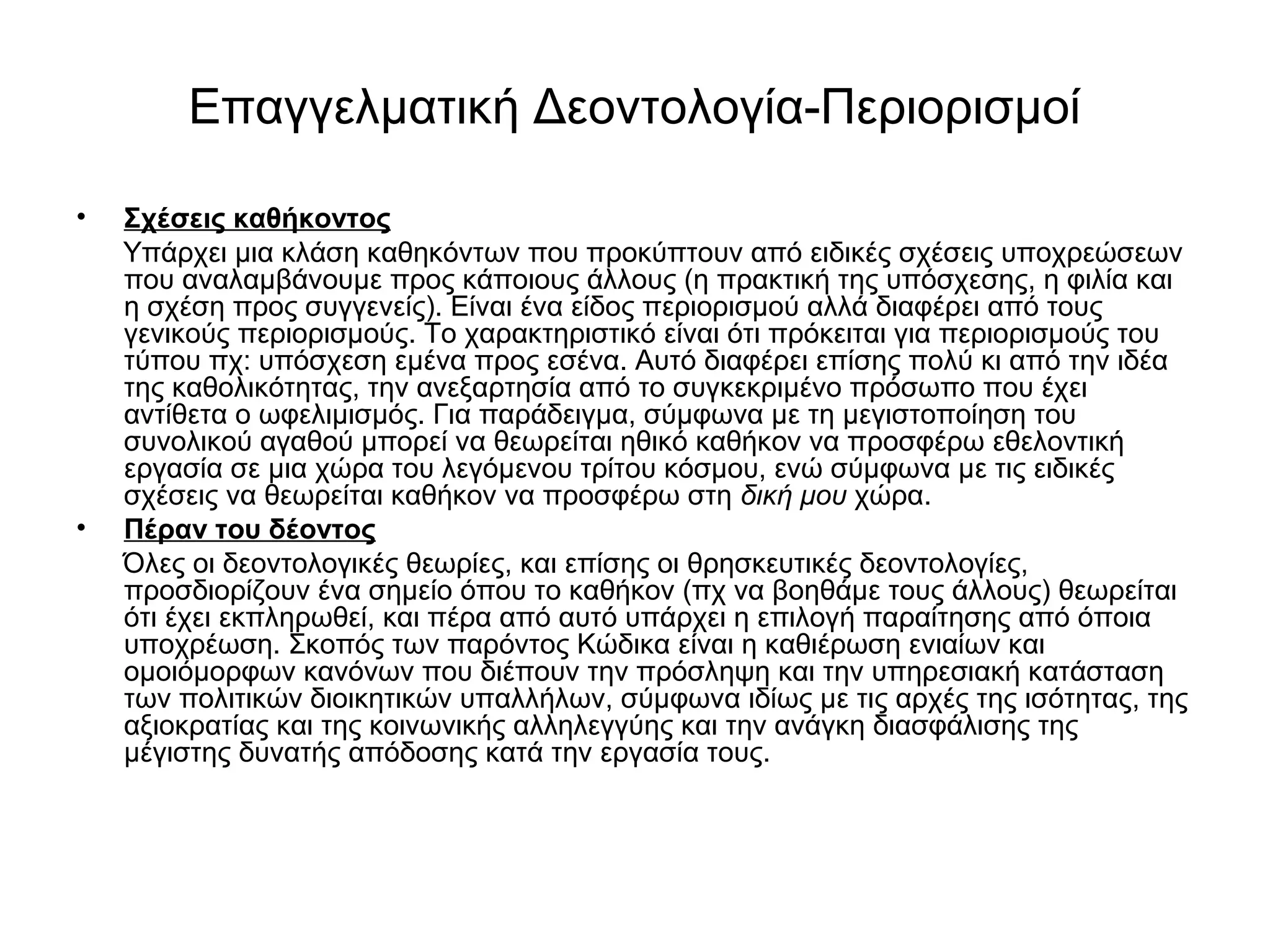 Επαγγελματική Δεοντολογία-Περιορισμοί 
• Σχέσεις καθήκοντος 
Υπάρχει μια κλάση καθηκόντων που προκύπτουν από ειδικές σχέσεις υποχρεώσεων 
που αναλαμβάνουμε προς κάποιους άλλους (η πρακτική της υπόσχεσης, η φιλία και 
η σχέση προς συγγενείς). Είναι ένα είδος περιορισμού αλλά διαφέρει από τους 
γενικούς περιορισμούς. Το χαρακτηριστικό είναι ότι πρόκειται για περιορισμούς του 
τύπου πχ: υπόσχεση εμένα προς εσένα. Αυτό διαφέρει επίσης πολύ κι από την ιδέα 
της καθολικότητας, την ανεξαρτησία από το συγκεκριμένο πρόσωπο που έχει 
αντίθετα ο ωφελιμισμός. Για παράδειγμα, σύμφωνα με τη μεγιστοποίηση του 
συνολικού αγαθού μπορεί να θεωρείται ηθικό καθήκον να προσφέρω εθελοντική 
εργασία σε μια χώρα του λεγόμενου τρίτου κόσμου, ενώ σύμφωνα με τις ειδικές 
σχέσεις να θεωρείται καθήκον να προσφέρω στη δική μου χώρα. 
• Πέραν του δέοντος 
Όλες οι δεοντολογικές θεωρίες, και επίσης οι θρησκευτικές δεοντολογίες, 
προσδιορίζουν ένα σημείο όπου το καθήκον (πχ να βοηθάμε τους άλλους) θεωρείται 
ότι έχει εκπληρωθεί, και πέρα από αυτό υπάρχει η επιλογή παραίτησης από όποια 
υποχρέωση. Σκοπός των παρόντος Κώδικα είναι η καθιέρωση ενιαίων και 
ομοιόμορφων κανόνων που διέπουν την πρόσληψη και την υπηρεσιακή κατάσταση 
των πολιτικών διοικητικών υπαλλήλων, σύμφωνα ιδίως με τις αρχές της ισότητας, της 
αξιοκρατίας και της κοινωνικής αλληλεγγύης και την ανάγκη διασφάλισης της 
μέγιστης δυνατής απόδοσης κατά την εργασία τους. 
 