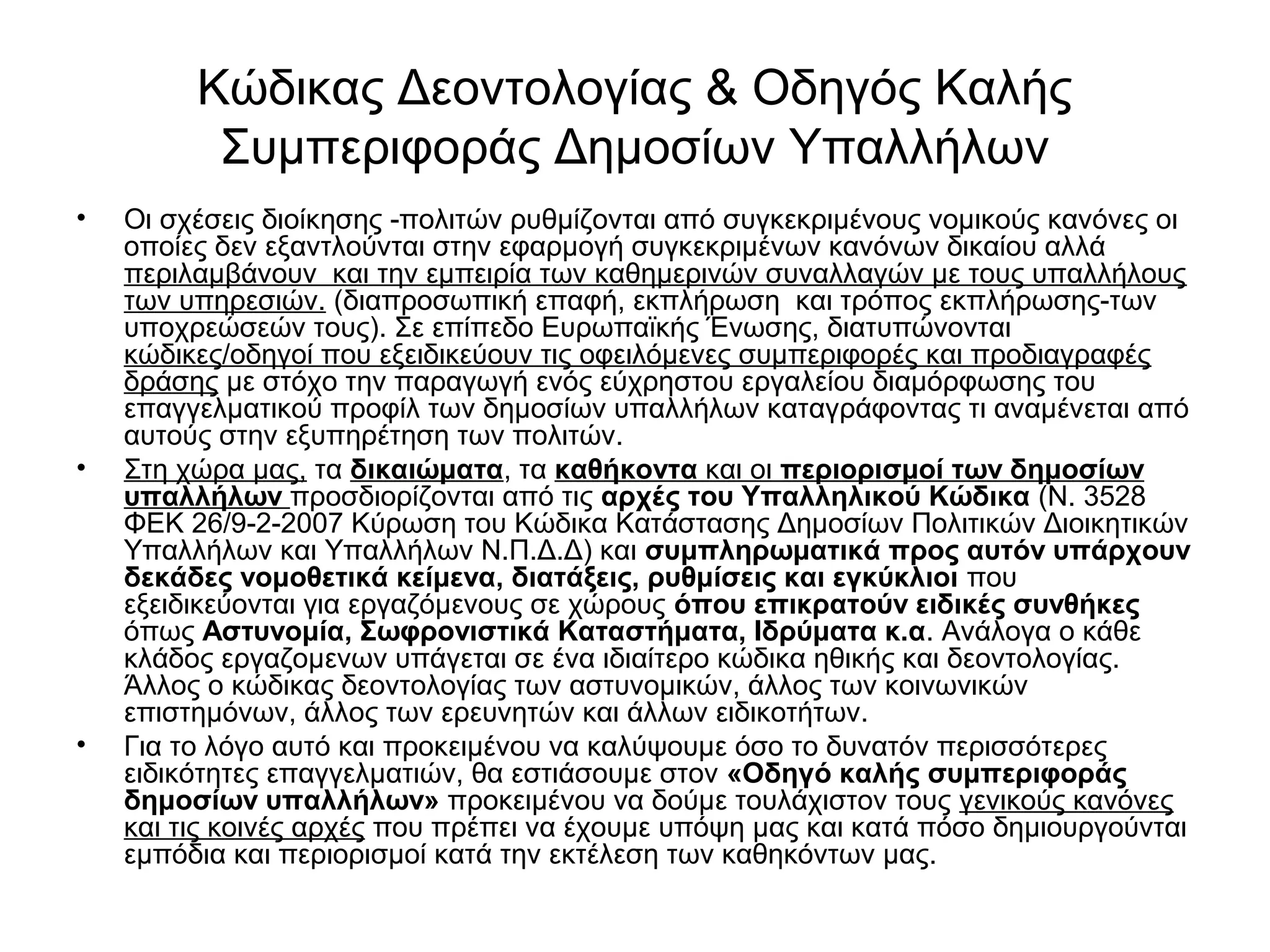 Κώδικας Δεοντολογίας & Οδηγός Καλής 
Συμπεριφοράς Δημοσίων Υπαλλήλων 
• Οι σχέσεις διοίκησης -πολιτών ρυθμίζονται από συγκεκριμένους νομικούς κανόνες οι 
οποίες δεν εξαντλούνται στην εφαρμογή συγκεκριμένων κανόνων δικαίου αλλά 
περιλαμβάνουν και την εμπειρία των καθημερινών συναλλαγών με τους υπαλλήλους 
των υπηρεσιών. (διαπροσωπική επαφή, εκπλήρωση και τρόπος εκπλήρωσης-των 
υποχρεώσεών τους). Σε επίπεδο Ευρωπαϊκής Ένωσης, διατυπώνονται 
κώδικες/οδηγοί που εξειδικεύουν τις οφειλόμενες συμπεριφορές και προδιαγραφές 
δράσης με στόχο την παραγωγή ενός εύχρηστου εργαλείου διαμόρφωσης του 
επαγγελματικού προφίλ των δημοσίων υπαλλήλων καταγράφοντας τι αναμένεται από 
αυτούς στην εξυπηρέτηση των πολιτών. 
• Στη χώρα μας, τα δικαιώματα, τα καθήκοντα και οι περιορισμοί των δημοσίων 
υπαλλήλων προσδιορίζονται από τις αρχές του Υπαλληλικού Κώδικα (N. 3528 
ΦΕΚ 26/9-2-2007 Κύρωση του Κώδικα Κατάστασης Δημοσίων Πολιτικών Διοικητικών 
Υπαλλήλων και Υπαλλήλων Ν.Π.Δ.Δ) και συμπληρωματικά προς αυτόν υπάρχουν 
δεκάδες νομοθετικά κείμενα, διατάξεις, ρυθμίσεις και εγκύκλιοι που 
εξειδικεύονται για εργαζόμενους σε χώρους όπου επικρατούν ειδικές συνθήκες 
όπως Αστυνομία, Σωφρονιστικά Καταστήματα, Ιδρύματα κ.α. Ανάλογα ο κάθε 
κλάδος εργαζομενων υπάγεται σε ένα ιδιαίτερο κώδικα ηθικής και δεοντολογίας. 
Άλλος ο κώδικας δεοντολογίας των αστυνομικών, άλλος των κοινωνικών 
επιστημόνων, άλλος των ερευνητών και άλλων ειδικοτήτων. 
• Για το λόγο αυτό και προκειμένου να καλύψουμε όσο το δυνατόν περισσότερες 
ειδικότητες επαγγελματιών, θα εστιάσουμε στον «Οδηγό καλής συμπεριφοράς 
δημοσίων υπαλλήλων» προκειμένου να δούμε τουλάχιστον τους γενικούς κανόνες 
και τις κοινές αρχές που πρέπει να έχουμε υπόψη μας και κατά πόσο δημιουργούνται 
εμπόδια και περιορισμοί κατά την εκτέλεση των καθηκόντων μας. 
 