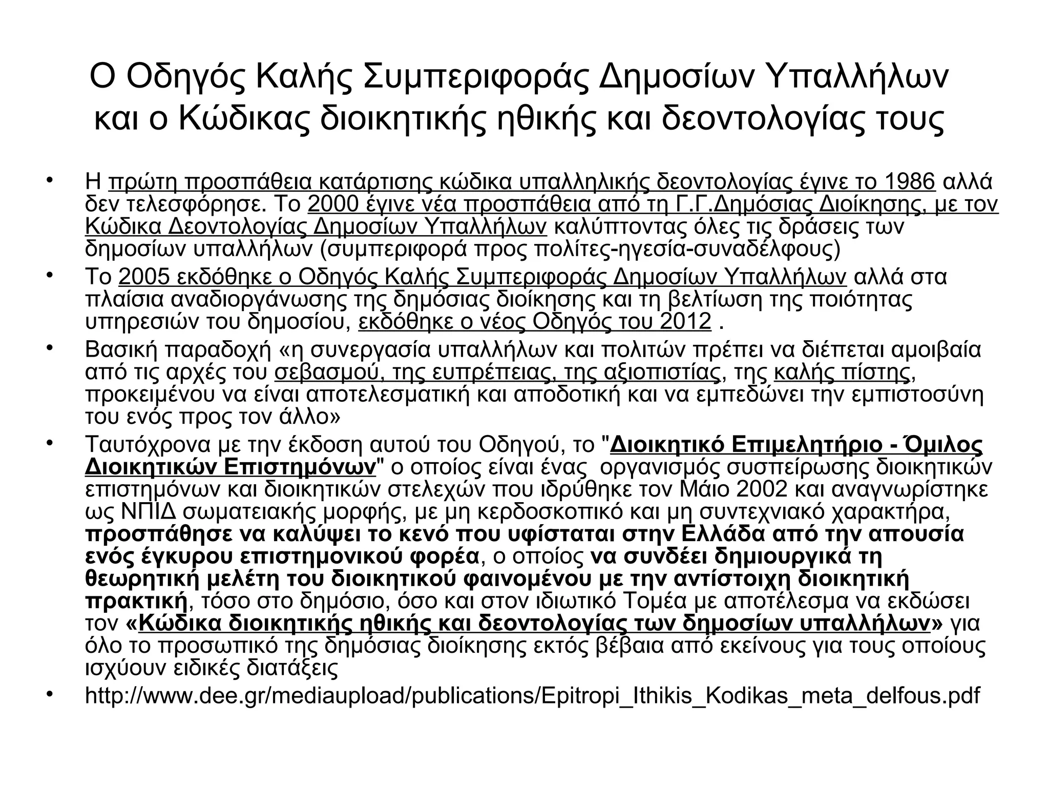 Ο Οδηγός Καλής Συμπεριφοράς Δημοσίων Υπαλλήλων 
και ο Κώδικας διοικητικής ηθικής και δεοντολογίας τους 
• Η πρώτη προσπάθεια κατάρτισης κώδικα υπαλληλικής δεοντολογίας έγινε το 1986 αλλά 
δεν τελεσφόρησε. Το 2000 έγινε νέα προσπάθεια από τη Γ.Γ.Δημόσιας Διοίκησης, με τον 
Κώδικα Δεοντολογίας Δημοσίων Υπαλλήλων καλύπτοντας όλες τις δράσεις των 
δημοσίων υπαλλήλων (συμπεριφορά προς πολίτες-ηγεσία-συναδέλφους) 
• Το 2005 εκδόθηκε ο Οδηγός Καλής Συμπεριφοράς Δημοσίων Υπαλλήλων αλλά στα 
πλαίσια αναδιοργάνωσης της δημόσιας διοίκησης και τη βελτίωση της ποιότητας 
υπηρεσιών του δημοσίου, εκδόθηκε ο νέος Οδηγός του 2012 . 
• Βασική παραδοχή «η συνεργασία υπαλλήλων και πολιτών πρέπει να διέπεται αμοιβαία 
από τις αρχές του σεβασμού, της ευπρέπειας, της αξιοπιστίας, της καλής πίστης, 
προκειμένου να είναι αποτελεσματική και αποδοτική και να εμπεδώνει την εμπιστοσύνη 
του ενός προς τον άλλο» 
• Ταυτόχρονα με την έκδοση αυτού του Οδηγού, το "Διοικητικό Επιμελητήριο - Όμιλος 
Διοικητικών Επιστημόνων" ο οποίος είναι ένας οργανισμός συσπείρωσης διοικητικών 
επιστημόνων και διοικητικών στελεχών που ιδρύθηκε τον Μάιο 2002 και αναγνωρίστηκε 
ως ΝΠΙΔ σωματειακής μορφής, με μη κερδοσκοπικό και μη συντεχνιακό χαρακτήρα, 
προσπάθησε να καλύψει το κενό που υφίσταται στην Ελλάδα από την απουσία 
ενός έγκυρου επιστημονικού φορέα, ο οποίος να συνδέει δημιουργικά τη 
θεωρητική μελέτη του διοικητικού φαινομένου με την αντίστοιχη διοικητική 
πρακτική, τόσο στο δημόσιο, όσο και στον ιδιωτικό Τομέα με αποτέλεσμα να εκδώσει 
τον «Κώδικα διοικητικής ηθικής και δεοντολογίας των δημοσίων υπαλλήλων» για 
όλο το προσωπικό της δημόσιας διοίκησης εκτός βέβαια από εκείνους για τους οποίους 
ισχύουν ειδικές διατάξεις 
• http://www.dee.gr/mediaupload/publications/Epitropi_Ithikis_Kodikas_meta_delfous.pdf 
 