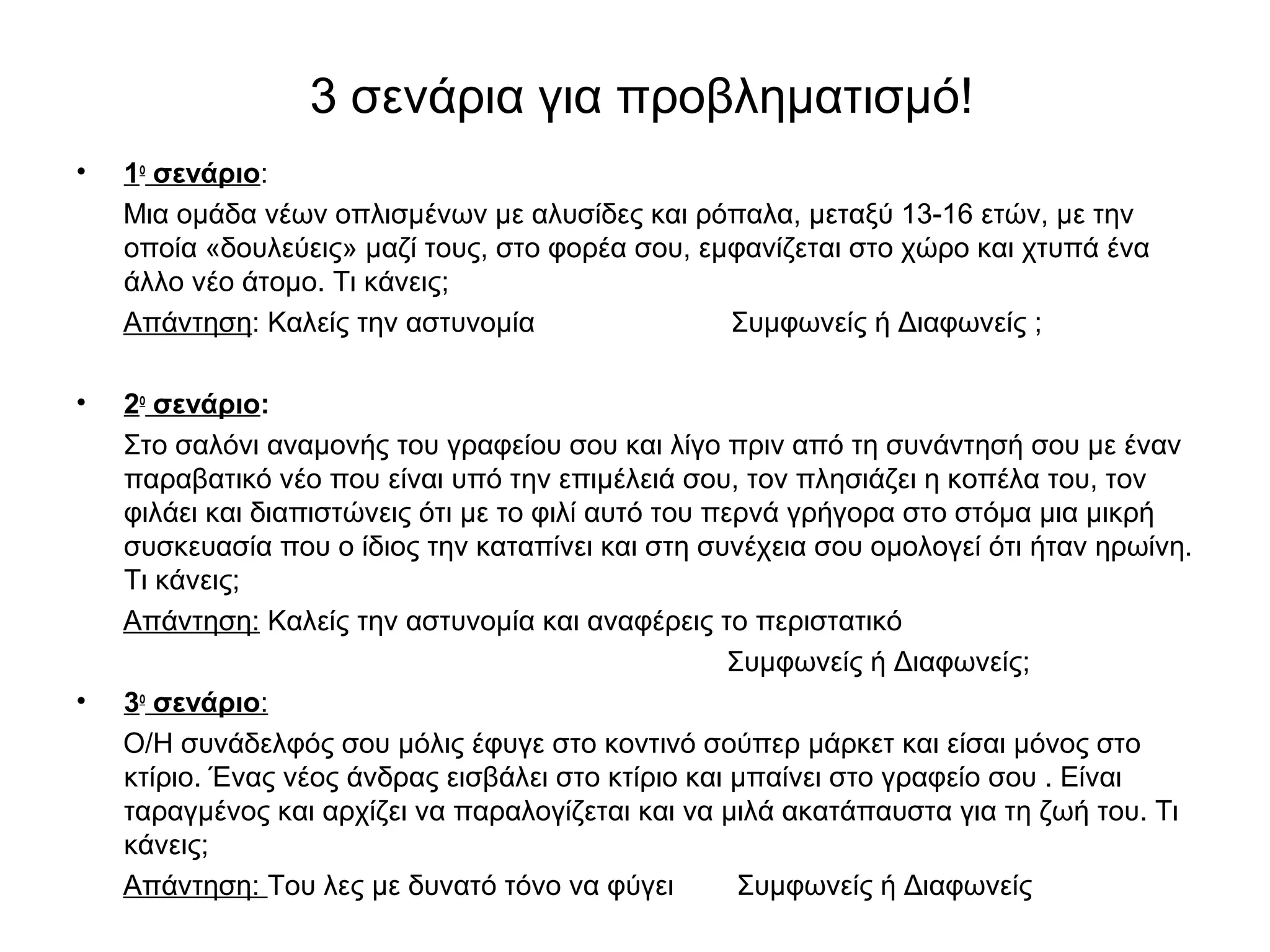3 σενάρια για προβληματισμό! 
• 1ο σενάριο: 
Μια ομάδα νέων οπλισμένων με αλυσίδες και ρόπαλα, μεταξύ 13-16 ετών, με την 
οποία «δουλεύεις» μαζί τους, στο φορέα σου, εμφανίζεται στο χώρο και χτυπά ένα 
άλλο νέο άτομο. Τι κάνεις; 
Απάντηση: Καλείς την αστυνομία Συμφωνείς ή Διαφωνείς ; 
• 2ο σενάριο: 
Στο σαλόνι αναμονής του γραφείου σου και λίγο πριν από τη συνάντησή σου με έναν 
παραβατικό νέο που είναι υπό την επιμέλειά σου, τον πλησιάζει η κοπέλα του, τον 
φιλάει και διαπιστώνεις ότι με το φιλί αυτό του περνά γρήγορα στο στόμα μια μικρή 
συσκευασία που ο ίδιος την καταπίνει και στη συνέχεια σου ομολογεί ότι ήταν ηρωίνη. 
Τι κάνεις; 
Απάντηση: Καλείς την αστυνομία και αναφέρεις το περιστατικό 
Συμφωνείς ή Διαφωνείς; 
• 3ο σενάριο: 
O/H συνάδελφός σου μόλις έφυγε στο κοντινό σούπερ μάρκετ και είσαι μόνος στο 
κτίριο. Ένας νέος άνδρας εισβάλει στο κτίριο και μπαίνει στο γραφείο σου . Είναι 
ταραγμένος και αρχίζει να παραλογίζεται και να μιλά ακατάπαυστα για τη ζωή του. Τι 
κάνεις; 
Απάντηση: Του λες με δυνατό τόνο να φύγει Συμφωνείς ή Διαφωνείς 
 