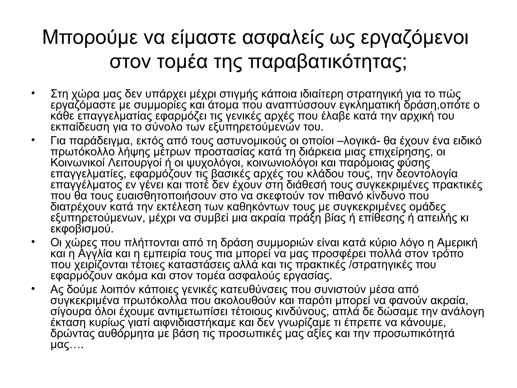 Μπορούμε να είμαστε ασφαλείς ως εργαζόμενοι 
στον τομέα της παραβατικότητας; 
• Στη χώρα μας δεν υπάρχει μέχρι στιγμής κάποια ιδιαίτερη στρατηγική για το πώς 
εργαζόμαστε με συμμορίες και άτομα που αναπτύσσουν εγκληματική δράση,οπότε ο 
κάθε επαγγελματίας εφαρμόζει τις γενικές αρχές που έλαβε κατά την αρχική του 
εκπαίδευση για το σύνολο των εξυπηρετούμενών του. 
• Για παράδειγμα, εκτός από τους αστυνομικούς οι οποίοι –λογικά- θα έχουν ένα ειδικό 
πρωτόκολλο λήψης μέτρων προστασίας κατά τη διάρκεια μιας επιχείρησης, οι 
Κοινωνικοί Λειτουργοί ή οι ψυχολόγοι, κοινωνιολόγοι και παρόμοιας φύσης 
επαγγελματίες, εφαρμόζουν τις βασικές αρχές του κλάδου τους, την δεοντολογία 
επαγγέλματος εν γένει και ποτέ δεν έχουν στη διάθεσή τους συγκεκριμένες πρακτικές 
που θα τους ευαισθητοποιήσουν στο να σκεφτούν τον πιθανό κίνδυνο που 
διατρέχουν κατά την εκτέλεση των καθηκόντων τους με συγκεκριμένες ομάδες 
εξυπηρετούμενων, μέχρι να συμβεί μια ακραία πράξη βίας ή επίθεσης ή απειλής κι 
εκφοβισμού. 
• Οι χώρες που πλήττονται από τη δράση συμμοριών είναι κατά κύριο λόγο η Αμερική 
και η Αγγλία και η εμπειρία τους πια μπορεί να μας προσφέρει πολλά στον τρόπο 
που χειρίζονται τέτοιες καταστάσεις αλλά και τις πρακτικές /στρατηγικές που 
εφαρμόζουν ακόμα και στον τομέα ασφαλούς εργασίας. 
• Ας δούμε λοιπόν κάποιες γενικές κατευθύνσεις που συνιστούν μέσα από 
συγκεκριμένα πρωτόκολλα που ακολουθούν και παρότι μπορεί να φανούν ακραία, 
σίγουρα όλοι έχουμε αντιμετωπίσει τέτοιους κινδύνους, απλά δε δώσαμε την ανάλογη 
έκταση κυρίως γιατί αιφνιδιαστήκαμε και δεν γνωρίζαμε τι έπρεπε να κάνουμε, 
δρώντας αυθόρμητα με βάση τις προσωπικές μας αξίες και την προσωπικότητά 
μας…. 
 