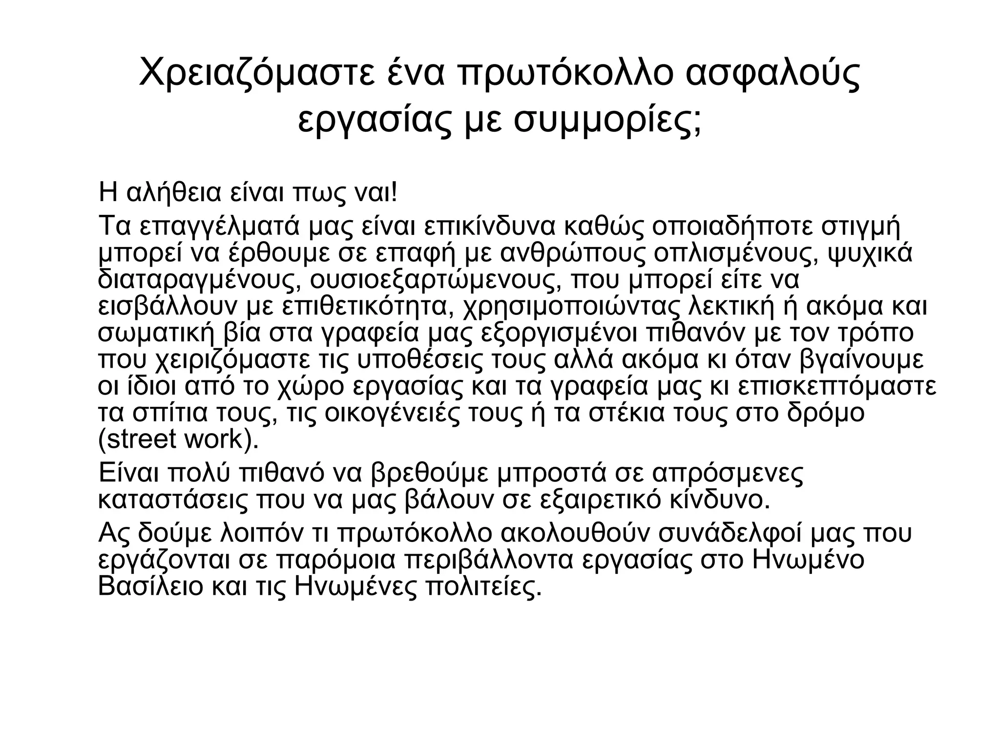Χρειαζόμαστε ένα πρωτόκολλο ασφαλούς 
εργασίας με συμμορίες; 
Η αλήθεια είναι πως ναι! 
Τα επαγγέλματά μας είναι επικίνδυνα καθώς οποιαδήποτε στιγμή 
μπορεί να έρθουμε σε επαφή με ανθρώπους οπλισμένους, ψυχικά 
διαταραγμένους, ουσιοεξαρτώμενους, που μπορεί είτε να 
εισβάλλουν με επιθετικότητα, χρησιμοποιώντας λεκτική ή ακόμα και 
σωματική βία στα γραφεία μας εξοργισμένοι πιθανόν με τον τρόπο 
που χειριζόμαστε τις υποθέσεις τους αλλά ακόμα κι όταν βγαίνουμε 
οι ίδιοι από το χώρο εργασίας και τα γραφεία μας κι επισκεπτόμαστε 
τα σπίτια τους, τις οικογένειές τους ή τα στέκια τους στο δρόμο 
(street work). 
Είναι πολύ πιθανό να βρεθούμε μπροστά σε απρόσμενες 
καταστάσεις που να μας βάλουν σε εξαιρετικό κίνδυνο. 
Ας δούμε λοιπόν τι πρωτόκολλο ακολουθούν συνάδελφοί μας που 
εργάζονται σε παρόμοια περιβάλλοντα εργασίας στο Ηνωμένο 
Βασίλειο και τις Ηνωμένες πολιτείες. 
 