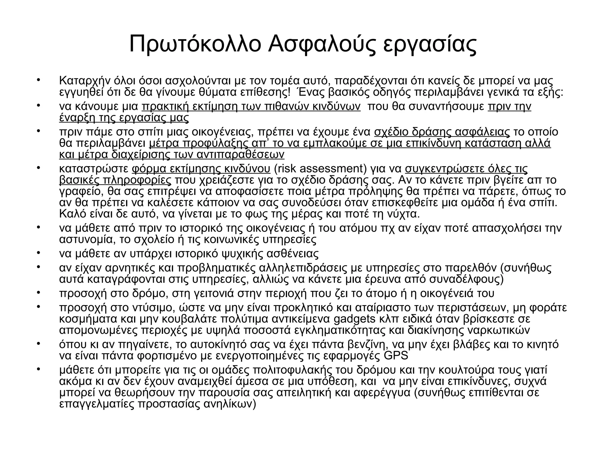 Πρωτόκολλο Ασφαλούς εργασίας 
• Καταρχήν όλοι όσοι ασχολούνται με τον τομέα αυτό, παραδέχονται ότι κανείς δε μπορεί να μας 
εγγυηθεί ότι δε θα γίνουμε θύματα επίθεσης! Ένας βασικός οδηγός περιλαμβάνει γενικά τα εξής: 
• να κάνουμε μια πρακτική εκτίμηση των πιθανών κινδύνων που θα συναντήσουμε πριν την 
έναρξη της εργασίας μας 
• πριν πάμε στο σπίτι μιας οικογένειας, πρέπει να έχουμε ένα σχέδιο δράσης ασφάλειας το οποίο 
θα περιλαμβάνει μέτρα προφύλαξης απ’ το να εμπλακούμε σε μια επικίνδυνη κατάσταση αλλά 
και μέτρα διαχείρισης των αντιπαραθέσεων 
• καταστρώστε φόρμα εκτίμησης κινδύνου (risk assessment) για να συγκεντρώσετε όλες τις 
βασικές πληροφορίες που χρειάζεστε για το σχέδιο δράσης σας. Αν το κάνετε πριν βγείτε απ το 
γραφείο, θα σας επιτρέψει να αποφασίσετε ποια μέτρα πρόληψης θα πρέπει να πάρετε, όπως το 
αν θα πρέπει να καλέσετε κάποιον να σας συνοδεύσει όταν επισκεφθείτε μια ομάδα ή ένα σπίτι. 
Καλό είναι δε αυτό, να γίνεται με το φως της μέρας και ποτέ τη νύχτα. 
• να μάθετε από πριν το ιστορικό της οικογένειας ή του ατόμου πχ αν είχαν ποτέ απασχολήσει την 
αστυνομία, το σχολείο ή τις κοινωνικές υπηρεσίες 
• να μάθετε αν υπάρχει ιστορικό ψυχικής ασθένειας 
• αν είχαν αρνητικές και προβληματικές αλληλεπιδράσεις με υπηρεσίες στο παρελθόν (συνήθως 
αυτά καταγράφονται στις υπηρεσίες, αλλιώς να κάνετε μια έρευνα από συναδέλφους) 
• προσοχή στο δρόμο, στη γειτονιά στην περιοχή που ζει το άτομο ή η οικογένειά του 
• προσοχή στο ντύσιμο, ώστε να μην είναι προκλητικό και αταίριαστο των περιστάσεων, μη φοράτε 
κοσμήματα και μην κουβαλάτε πολύτιμα αντικείμενα gadgets κλπ ειδικά όταν βρίσκεστε σε 
απομονωμένες περιοχές με υψηλά ποσοστά εγκληματικότητας και διακίνησης ναρκωτικών 
• όπου κι αν πηγαίνετε, το αυτοκίνητό σας να έχει πάντα βενζίνη, να μην έχει βλάβες και το κινητό 
να είναι πάντα φορτισμένο με ενεργοποιημένες τις εφαρμογές GPS 
• μάθετε ότι μπορείτε για τις οι ομάδες πολιτοφυλακής του δρόμου και την κουλτούρα τους γιατί 
ακόμα κι αν δεν έχουν αναμειχθεί άμεσα σε μια υπόθεση, και να μην είναι επικίνδυνες, συχνά 
μπορεί να θεωρήσουν την παρουσία σας απειλητική και αφερέγγυα (συνήθως επιτίθενται σε 
επαγγελματίες προστασίας ανηλίκων) 
 