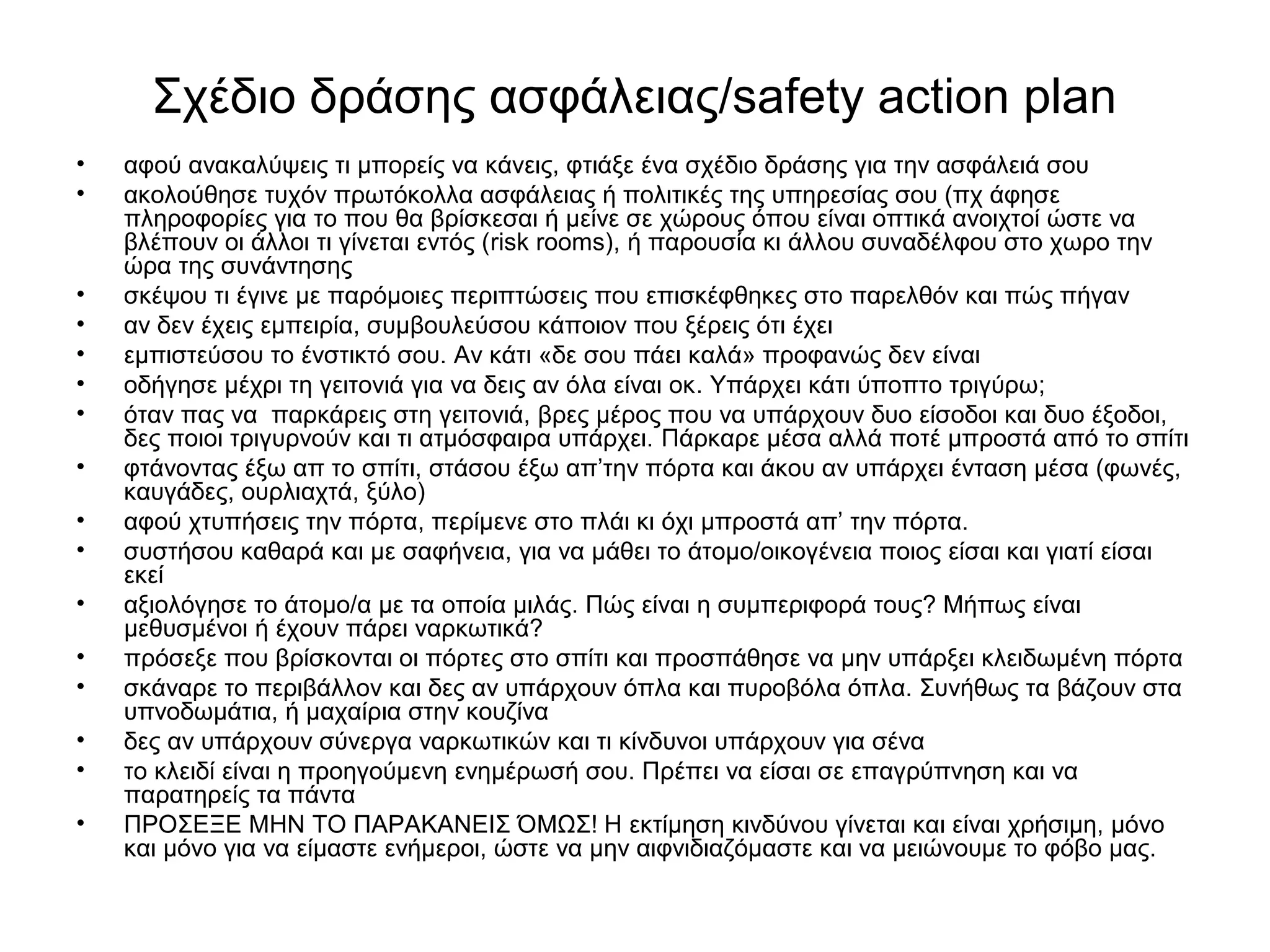 Σχέδιο δράσης ασφάλειας/safety action plan 
• αφού ανακαλύψεις τι μπορείς να κάνεις, φτιάξε ένα σχέδιο δράσης για την ασφάλειά σου 
• ακολούθησε τυχόν πρωτόκολλα ασφάλειας ή πολιτικές της υπηρεσίας σου (πχ άφησε 
πληροφορίες για το που θα βρίσκεσαι ή μείνε σε χώρους όπου είναι οπτικά ανοιχτοί ώστε να 
βλέπουν οι άλλοι τι γίνεται εντός (risk rooms), ή παρουσία κι άλλου συναδέλφου στο χωρο την 
ώρα της συνάντησης 
• σκέψου τι έγινε με παρόμοιες περιπτώσεις που επισκέφθηκες στο παρελθόν και πώς πήγαν 
• αν δεν έχεις εμπειρία, συμβουλεύσου κάποιον που ξέρεις ότι έχει 
• εμπιστεύσου το ένστικτό σου. Αν κάτι «δε σου πάει καλά» προφανώς δεν είναι 
• οδήγησε μέχρι τη γειτονιά για να δεις αν όλα είναι οκ. Yπάρχει κάτι ύποπτο τριγύρω; 
• όταν πας να παρκάρεις στη γειτονιά, βρες μέρος που να υπάρχουν δυο είσοδοι και δυο έξοδοι, 
δες ποιοι τριγυρνούν και τι ατμόσφαιρα υπάρχει. Πάρκαρε μέσα αλλά ποτέ μπροστά από το σπίτι 
• φτάνοντας έξω απ το σπίτι, στάσου έξω απ’την πόρτα και άκου αν υπάρχει ένταση μέσα (φωνές, 
καυγάδες, ουρλιαχτά, ξύλο) 
• αφού χτυπήσεις την πόρτα, περίμενε στο πλάι κι όχι μπροστά απ’ την πόρτα. 
• συστήσου καθαρά και με σαφήνεια, για να μάθει το άτομο/οικογένεια ποιος είσαι και γιατί είσαι 
εκεί 
• αξιολόγησε το άτομο/α με τα οποία μιλάς. Πώς είναι η συμπεριφορά τους? Μήπως είναι 
μεθυσμένοι ή έχουν πάρει ναρκωτικά? 
• πρόσεξε που βρίσκονται οι πόρτες στο σπίτι και προσπάθησε να μην υπάρξει κλειδωμένη πόρτα 
• σκάναρε το περιβάλλον και δες αν υπάρχουν όπλα και πυροβόλα όπλα. Συνήθως τα βάζουν στα 
υπνοδωμάτια, ή μαχαίρια στην κουζίνα 
• δες αν υπάρχουν σύνεργα ναρκωτικών και τι κίνδυνοι υπάρχουν για σένα 
• το κλειδί είναι η προηγούμενη ενημέρωσή σου. Πρέπει να είσαι σε επαγρύπνηση και να 
παρατηρείς τα πάντα 
• ΠΡΟΣΕΞΕ ΜΗΝ ΤΟ ΠΑΡΑΚΑΝΕΙΣ ΌΜΩΣ! Η εκτίμηση κινδύνου γίνεται και είναι χρήσιμη, μόνο 
και μόνο για να είμαστε ενήμεροι, ώστε να μην αιφνιδιαζόμαστε και να μειώνουμε το φόβο μας. 
 
