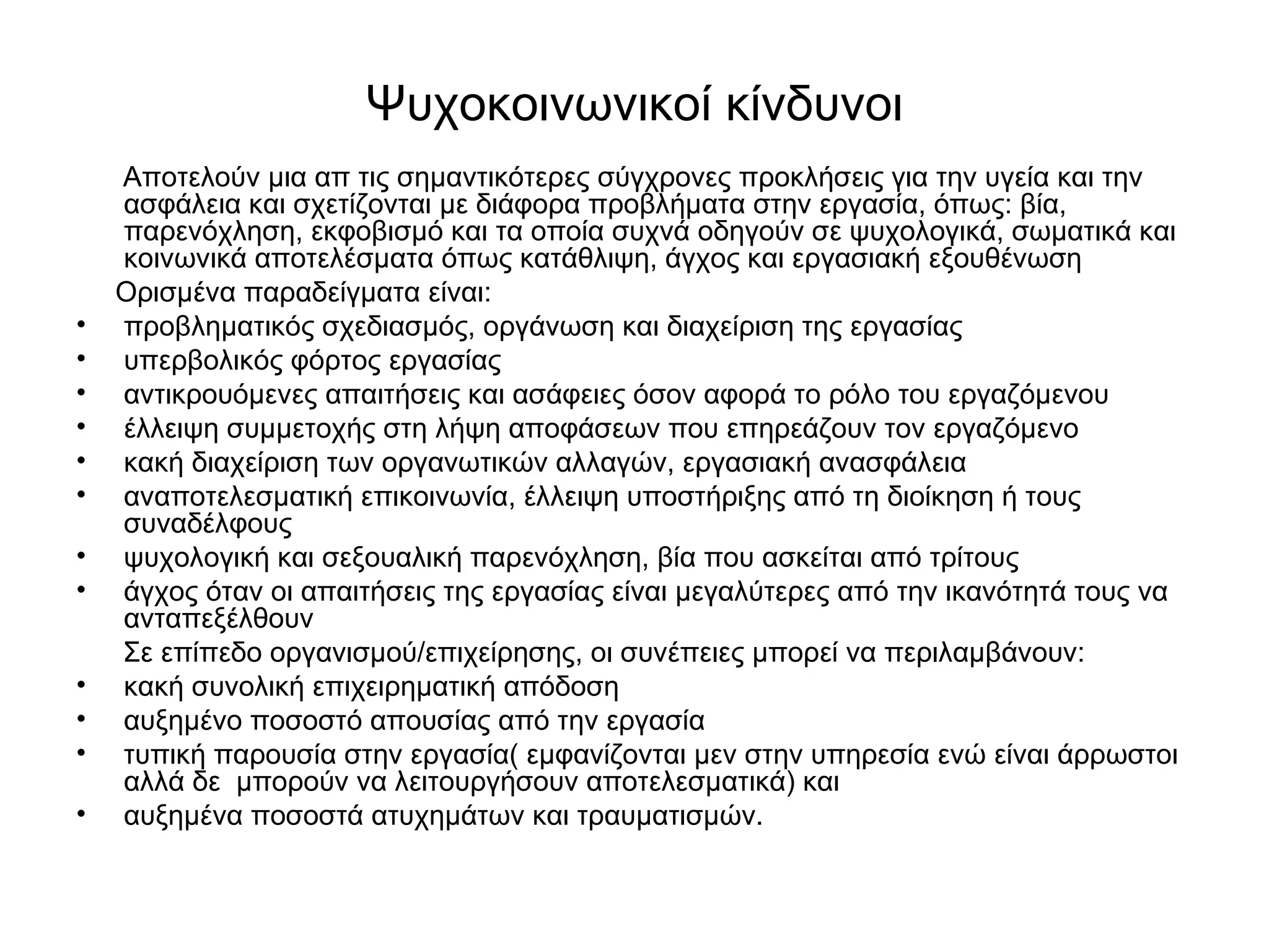 Ψυχοκοινωνικοί κίνδυνοι 
Αποτελούν μια απ τις σημαντικότερες σύγχρονες προκλήσεις για την υγεία και την 
ασφάλεια και σχετίζονται με διάφορα προβλήματα στην εργασία, όπως: βία, 
παρενόχληση, εκφοβισμό και τα οποία συχνά οδηγούν σε ψυχολογικά, σωματικά και 
κοινωνικά αποτελέσματα όπως κατάθλιψη, άγχος και εργασιακή εξουθένωση 
Ορισμένα παραδείγματα είναι: 
• προβληματικός σχεδιασμός, οργάνωση και διαχείριση της εργασίας 
• υπερβολικός φόρτος εργασίας 
• αντικρουόμενες απαιτήσεις και ασάφειες όσον αφορά το ρόλο του εργαζόμενου 
• έλλειψη συμμετοχής στη λήψη αποφάσεων που επηρεάζουν τον εργαζόμενο 
• κακή διαχείριση των οργανωτικών αλλαγών, εργασιακή ανασφάλεια 
• αναποτελεσματική επικοινωνία, έλλειψη υποστήριξης από τη διοίκηση ή τους 
συναδέλφους 
• ψυχολογική και σεξουαλική παρενόχληση, βία που ασκείται από τρίτους 
• άγχος όταν οι απαιτήσεις της εργασίας είναι μεγαλύτερες από την ικανότητά τους να 
ανταπεξέλθουν 
Σε επίπεδο οργανισμού/επιχείρησης, οι συνέπειες μπορεί να περιλαμβάνουν: 
• κακή συνολική επιχειρηματική απόδοση 
• αυξημένο ποσοστό απουσίας από την εργασία 
• τυπική παρουσία στην εργασία( εμφανίζονται μεν στην υπηρεσία ενώ είναι άρρωστοι 
αλλά δε μπορούν να λειτουργήσουν αποτελεσματικά) και 
• αυξημένα ποσοστά ατυχημάτων και τραυματισμών. 
 