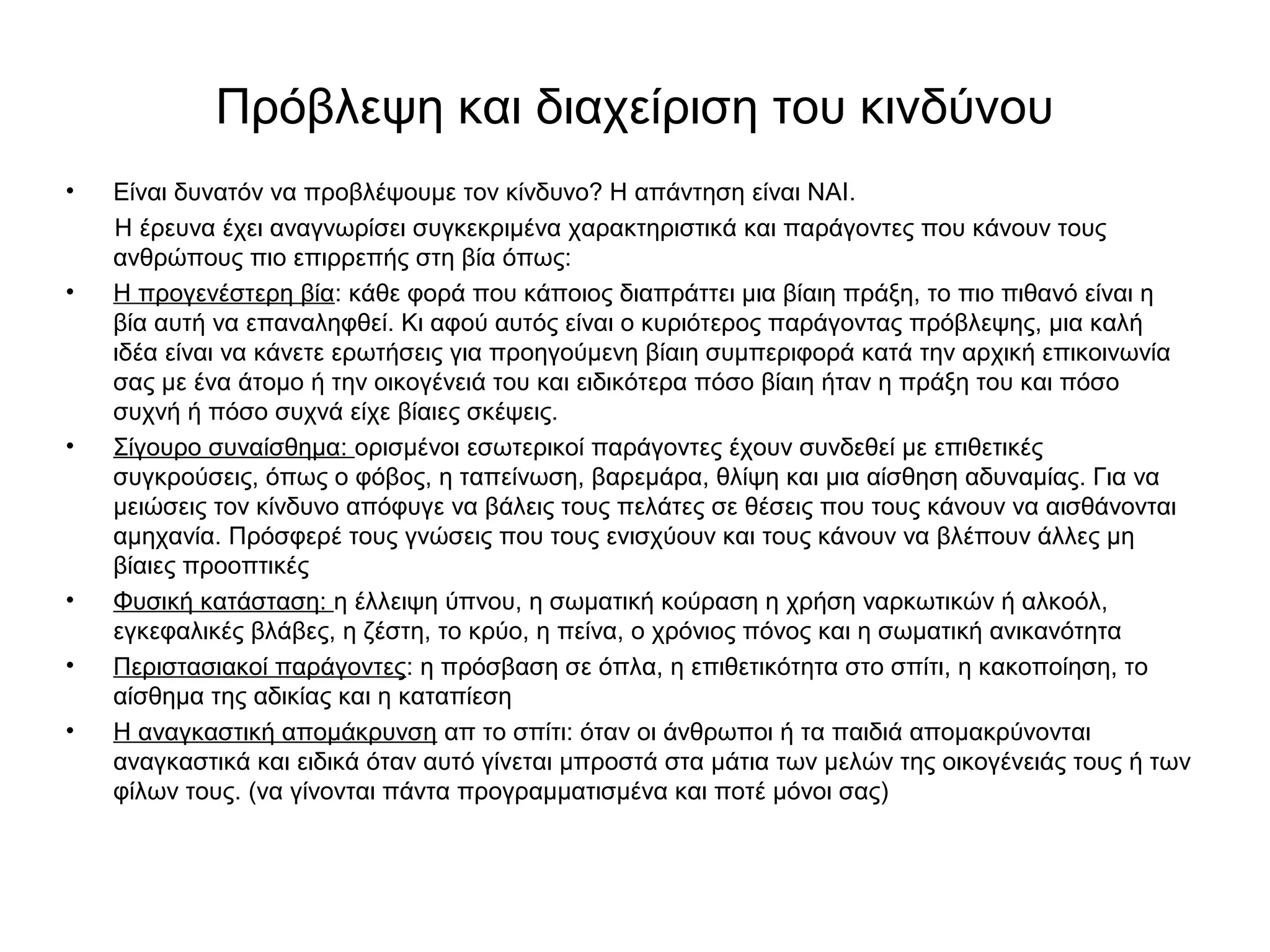 Πρόβλεψη και διαχείριση του κινδύνου 
• Είναι δυνατόν να προβλέψουμε τον κίνδυνο? Η απάντηση είναι ΝΑΙ. 
Η έρευνα έχει αναγνωρίσει συγκεκριμένα χαρακτηριστικά και παράγοντες που κάνουν τους 
ανθρώπους πιο επιρρεπής στη βία όπως: 
• Η προγενέστερη βία: κάθε φορά που κάποιος διαπράττει μια βίαιη πράξη, το πιο πιθανό είναι η 
βία αυτή να επαναληφθεί. Κι αφού αυτός είναι ο κυριότερος παράγοντας πρόβλεψης, μια καλή 
ιδέα είναι να κάνετε ερωτήσεις για προηγούμενη βίαιη συμπεριφορά κατά την αρχική επικοινωνία 
σας με ένα άτομο ή την οικογένειά του και ειδικότερα πόσο βίαιη ήταν η πράξη του και πόσο 
συχνή ή πόσο συχνά είχε βίαιες σκέψεις. 
• Σίγουρο συναίσθημα: ορισμένοι εσωτερικοί παράγοντες έχουν συνδεθεί με επιθετικές 
συγκρούσεις, όπως ο φόβος, η ταπείνωση, βαρεμάρα, θλίψη και μια αίσθηση αδυναμίας. Για να 
μειώσεις τον κίνδυνο απόφυγε να βάλεις τους πελάτες σε θέσεις που τους κάνουν να αισθάνονται 
αμηχανία. Πρόσφερέ τους γνώσεις που τους ενισχύουν και τους κάνουν να βλέπουν άλλες μη 
βίαιες προοπτικές 
• Φυσική κατάσταση: η έλλειψη ύπνου, η σωματική κούραση η χρήση ναρκωτικών ή αλκοόλ, 
εγκεφαλικές βλάβες, η ζέστη, το κρύο, η πείνα, ο χρόνιος πόνος και η σωματική ανικανότητα 
• Περιστασιακοί παράγοντες: η πρόσβαση σε όπλα, η επιθετικότητα στο σπίτι, η κακοποίηση, το 
αίσθημα της αδικίας και η καταπίεση 
• Η αναγκαστική απομάκρυνση απ το σπίτι: όταν οι άνθρωποι ή τα παιδιά απομακρύνονται 
αναγκαστικά και ειδικά όταν αυτό γίνεται μπροστά στα μάτια των μελών της οικογένειάς τους ή των 
φίλων τους. (να γίνονται πάντα προγραμματισμένα και ποτέ μόνοι σας) 
 