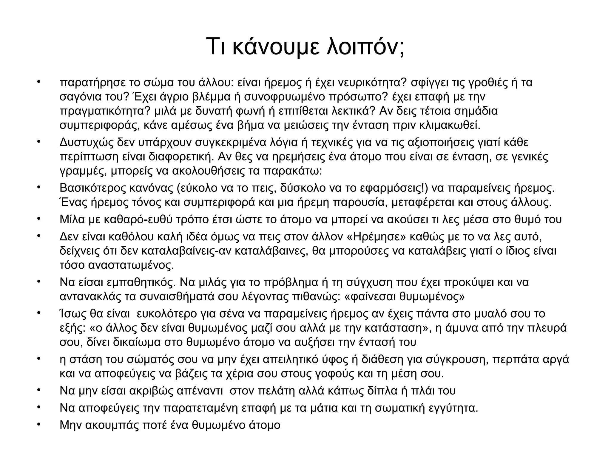 Τι κάνουμε λοιπόν; 
• παρατήρησε το σώμα του άλλου: είναι ήρεμος ή έχει νευρικότητα? σφίγγει τις γροθιές ή τα 
σαγόνια του? Έχει άγριο βλέμμα ή συνοφρυωμένο πρόσωπο? έχει επαφή με την 
πραγματικότητα? μιλά με δυνατή φωνή ή επιτίθεται λεκτικά? Αν δεις τέτοια σημάδια 
συμπεριφοράς, κάνε αμέσως ένα βήμα να μειώσεις την ένταση πριν κλιμακωθεί. 
• Δυστυχώς δεν υπάρχουν συγκεκριμένα λόγια ή τεχνικές για να τις αξιοποιήσεις γιατί κάθε 
περίπτωση είναι διαφορετική. Αν θες να ηρεμήσεις ένα άτομο που είναι σε ένταση, σε γενικές 
γραμμές, μπορείς να ακολουθήσεις τα παρακάτω: 
• Bασικότερος κανόνας (εύκολο να το πεις, δύσκολο να το εφαρμόσεις!) να παραμείνεις ήρεμος. 
Ένας ήρεμος τόνος και συμπεριφορά και μια ήρεμη παρουσία, μεταφέρεται και στους άλλους. 
• Μίλα με καθαρό-ευθύ τρόπο έτσι ώστε το άτομο να μπορεί να ακούσει τι λες μέσα στο θυμό του 
• Δεν είναι καθόλου καλή ιδέα όμως να πεις στον άλλον «Ηρέμησε» καθώς με το να λες αυτό, 
δείχνεις ότι δεν καταλαβαίνεις-αν καταλάβαινες, θα μπορούσες να καταλάβεις γιατί ο ίδιος είναι 
τόσο αναστατωμένος. 
• Να είσαι εμπαθητικός. Να μιλάς για το πρόβλημα ή τη σύγχυση που έχει προκύψει και να 
αντανακλάς τα συναισθήματά σου λέγοντας πιθανώς: «φαίνεσαι θυμωμένος» 
• Ίσως θα είναι ευκολότερο για σένα να παραμείνεις ήρεμος αν έχεις πάντα στο μυαλό σου το 
εξής: «ο άλλος δεν είναι θυμωμένος μαζί σου αλλά με την κατάσταση», η άμυνα από την πλευρά 
σου, δίνει δικαίωμα στο θυμωμένο άτομο να αυξήσει την έντασή του 
• η στάση του σώματός σου να μην έχει απειλητικό ύφος ή διάθεση για σύγκρουση, περπάτα αργά 
και να αποφεύγεις να βάζεις τα χέρια σου στους γοφούς και τη μέση σου. 
• Να μην είσαι ακριβώς απέναντι στον πελάτη αλλά κάπως δίπλα ή πλάι του 
• Να αποφεύγεις την παρατεταμένη επαφή με τα μάτια και τη σωματική εγγύτητα. 
• Μην ακουμπάς ποτέ ένα θυμωμένο άτομο 
 