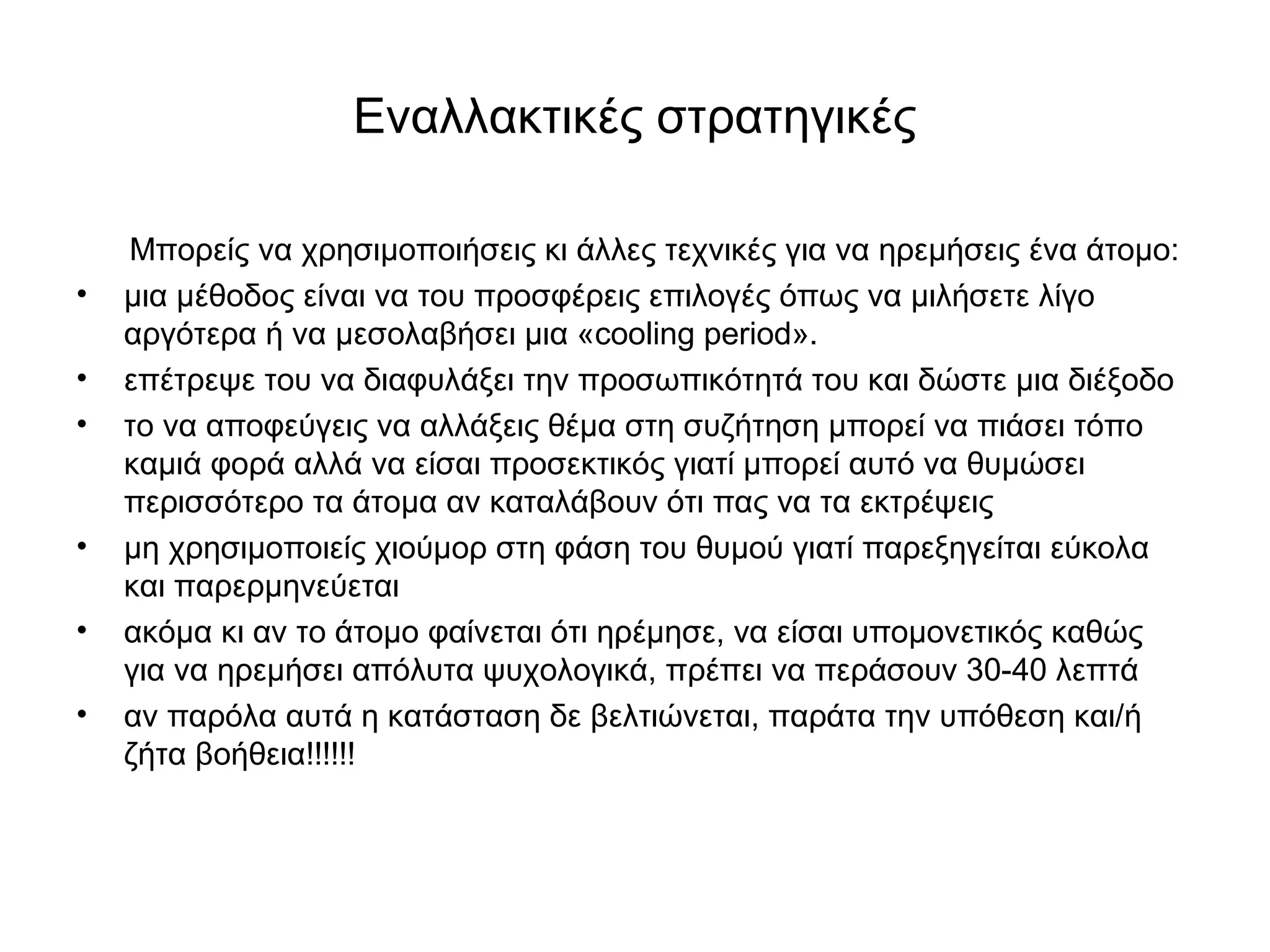 Εναλλακτικές στρατηγικές 
Μπορείς να χρησιμοποιήσεις κι άλλες τεχνικές για να ηρεμήσεις ένα άτομο: 
• μια μέθοδος είναι να του προσφέρεις επιλογές όπως να μιλήσετε λίγο 
αργότερα ή να μεσολαβήσει μια «cooling period». 
• επέτρεψε του να διαφυλάξει την προσωπικότητά του και δώστε μια διέξοδο 
• το να αποφεύγεις να αλλάξεις θέμα στη συζήτηση μπορεί να πιάσει τόπο 
καμιά φορά αλλά να είσαι προσεκτικός γιατί μπορεί αυτό να θυμώσει 
περισσότερο τα άτομα αν καταλάβουν ότι πας να τα εκτρέψεις 
• μη χρησιμοποιείς χιούμορ στη φάση του θυμού γιατί παρεξηγείται εύκολα 
και παρερμηνεύεται 
• ακόμα κι αν το άτομο φαίνεται ότι ηρέμησε, να είσαι υπομονετικός καθώς 
για να ηρεμήσει απόλυτα ψυχολογικά, πρέπει να περάσουν 30-40 λεπτά 
• αν παρόλα αυτά η κατάσταση δε βελτιώνεται, παράτα την υπόθεση και/ή 
ζήτα βοήθεια!!!!!! 
 