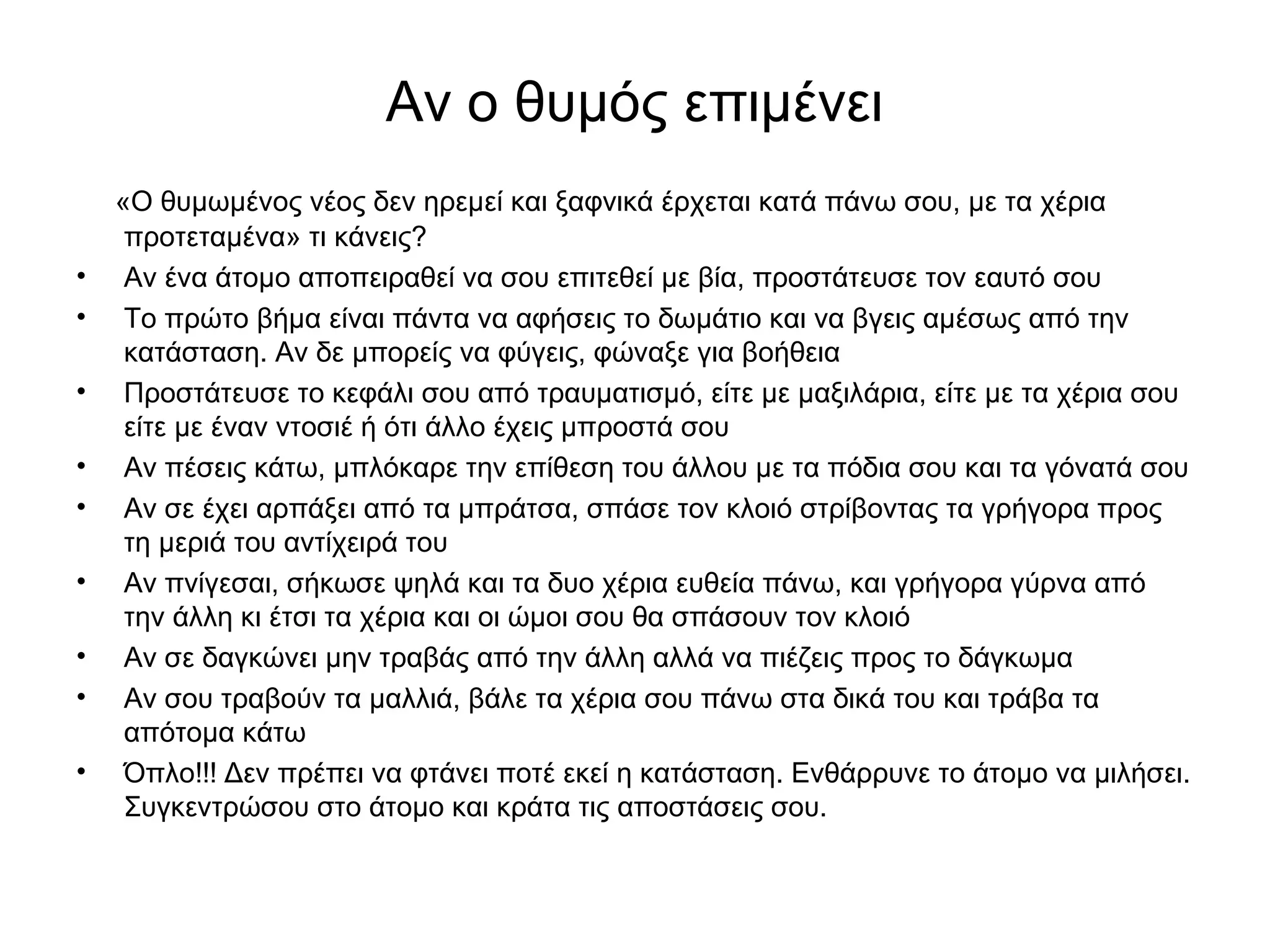 Αν ο θυμός επιμένει 
«Ο θυμωμένος νέος δεν ηρεμεί και ξαφνικά έρχεται κατά πάνω σου, με τα χέρια 
προτεταμένα» τι κάνεις? 
• Αν ένα άτομο αποπειραθεί να σου επιτεθεί με βία, προστάτευσε τον εαυτό σου 
• Το πρώτο βήμα είναι πάντα να αφήσεις το δωμάτιο και να βγεις αμέσως από την 
κατάσταση. Αν δε μπορείς να φύγεις, φώναξε για βοήθεια 
• Προστάτευσε το κεφάλι σου από τραυματισμό, είτε με μαξιλάρια, είτε με τα χέρια σου 
είτε με έναν ντοσιέ ή ότι άλλο έχεις μπροστά σου 
• Αν πέσεις κάτω, μπλόκαρε την επίθεση του άλλου με τα πόδια σου και τα γόνατά σου 
• Αν σε έχει αρπάξει από τα μπράτσα, σπάσε τον κλοιό στρίβοντας τα γρήγορα προς 
τη μεριά του αντίχειρά του 
• Αν πνίγεσαι, σήκωσε ψηλά και τα δυο χέρια ευθεία πάνω, και γρήγορα γύρνα από 
την άλλη κι έτσι τα χέρια και οι ώμοι σου θα σπάσουν τον κλοιό 
• Αν σε δαγκώνει μην τραβάς από την άλλη αλλά να πιέζεις προς το δάγκωμα 
• Αν σου τραβούν τα μαλλιά, βάλε τα χέρια σου πάνω στα δικά του και τράβα τα 
απότομα κάτω 
• Όπλο!!! Δεν πρέπει να φτάνει ποτέ εκεί η κατάσταση. Ενθάρρυνε το άτομο να μιλήσει. 
Συγκεντρώσου στο άτομο και κράτα τις αποστάσεις σου. 
 