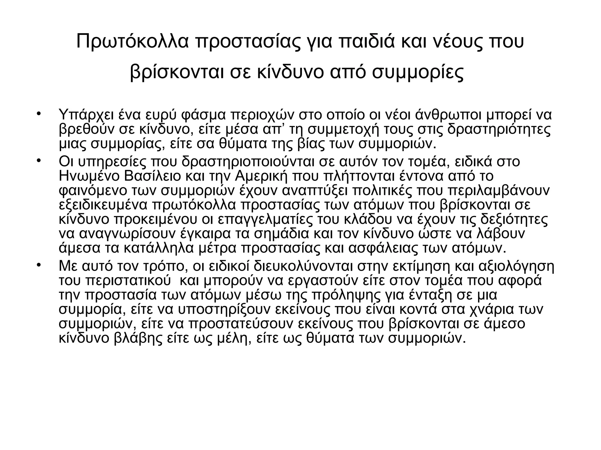 Πρωτόκολλα προστασίας για παιδιά και νέους που 
βρίσκονται σε κίνδυνο από συμμορίες 
• Υπάρχει ένα ευρύ φάσμα περιοχών στο οποίο οι νέοι άνθρωποι μπορεί να 
βρεθούν σε κίνδυνο, είτε μέσα απ’ τη συμμετοχή τους στις δραστηριότητες 
μιας συμμορίας, είτε σα θύματα της βίας των συμμοριών. 
• Οι υπηρεσίες που δραστηριοποιούνται σε αυτόν τον τομέα, ειδικά στο 
Ηνωμένο Βασίλειο και την Αμερική που πλήττονται έντονα από το 
φαινόμενο των συμμοριών έχουν αναπτύξει πολιτικές που περιλαμβάνουν 
εξειδικευμένα πρωτόκολλα προστασίας των ατόμων που βρίσκονται σε 
κίνδυνο προκειμένου οι επαγγελματίες του κλάδου να έχουν τις δεξιότητες 
να αναγνωρίσουν έγκαιρα τα σημάδια και τον κίνδυνο ώστε να λάβουν 
άμεσα τα κατάλληλα μέτρα προστασίας και ασφάλειας των ατόμων. 
• Με αυτό τον τρόπο, οι ειδικοί διευκολύνονται στην εκτίμηση και αξιολόγηση 
του περιστατικού και μπορούν να εργαστούν είτε στον τομέα που αφορά 
την προστασία των ατόμων μέσω της πρόληψης για ένταξη σε μια 
συμμορία, είτε να υποστηρίξουν εκείνους που είναι κοντά στα χνάρια των 
συμμοριών, είτε να προστατεύσουν εκείνους που βρίσκονται σε άμεσο 
κίνδυνο βλάβης είτε ως μέλη, είτε ως θύματα των συμμοριών. 
 