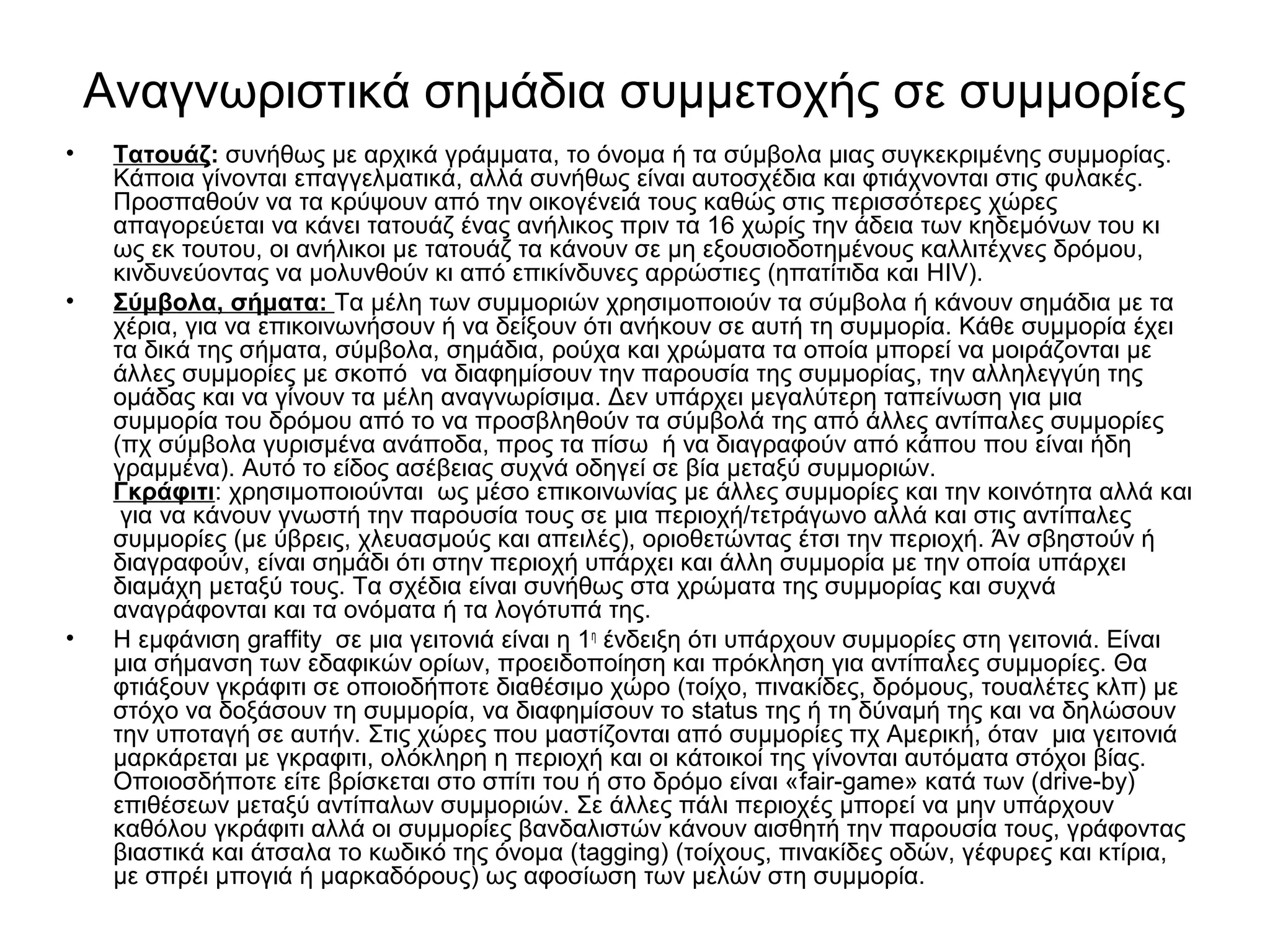 Αναγνωριστικά σημάδια συμμετοχής σε συμμορίες 
• Tατουάζ: συνήθως με αρχικά γράμματα, το όνομα ή τα σύμβολα μιας συγκεκριμένης συμμορίας. 
Κάποια γίνονται επαγγελματικά, αλλά συνήθως είναι αυτοσχέδια και φτιάχνονται στις φυλακές. 
Προσπαθούν να τα κρύψουν από την οικογένειά τους καθώς στις περισσότερες χώρες 
απαγορεύεται να κάνει τατουάζ ένας ανήλικος πριν τα 16 χωρίς την άδεια των κηδεμόνων του κι 
ως εκ τουτου, οι ανήλικοι με τατουάζ τα κάνουν σε μη εξουσιοδοτημένους καλλιτέχνες δρόμου, 
κινδυνεύοντας να μολυνθούν κι από επικίνδυνες αρρώστιες (ηπατίτιδα και HIV). 
• Σύμβολα, σήματα: Τα μέλη των συμμοριών χρησιμοποιούν τα σύμβολα ή κάνουν σημάδια με τα 
χέρια, για να επικοινωνήσουν ή να δείξουν ότι ανήκουν σε αυτή τη συμμορία. Κάθε συμμορία έχει 
τα δικά της σήματα, σύμβολα, σημάδια, ρούχα και χρώματα τα οποία μπορεί να μοιράζονται με 
άλλες συμμορίες με σκοπό να διαφημίσουν την παρουσία της συμμορίας, την αλληλεγγύη της 
ομάδας και να γίνουν τα μέλη αναγνωρίσιμα. Δεν υπάρχει μεγαλύτερη ταπείνωση για μια 
συμμορία του δρόμου από το να προσβληθούν τα σύμβολά της από άλλες αντίπαλες συμμορίες 
(πχ σύμβολα γυρισμένα ανάποδα, προς τα πίσω ή να διαγραφούν από κάπου που είναι ήδη 
γραμμένα). Αυτό το είδος ασέβειας συχνά οδηγεί σε βία μεταξύ συμμοριών. 
Γκράφιτι: χρησιμοποιούνται ως μέσο επικοινωνίας με άλλες συμμορίες και την κοινότητα αλλά και 
για να κάνουν γνωστή την παρουσία τους σε μια περιοχή/τετράγωνο αλλά και στις αντίπαλες 
συμμορίες (με ύβρεις, χλευασμούς και απειλές), οριοθετώντας έτσι την περιοχή. Άν σβηστούν ή 
διαγραφούν, είναι σημάδι ότι στην περιοχή υπάρχει και άλλη συμμορία με την οποία υπάρχει 
διαμάχη μεταξύ τους. Τα σχέδια είναι συνήθως στα χρώματα της συμμορίας και συχνά 
αναγράφονται και τα ονόματα ή τα λογότυπά της. 
• Η εμφάνιση graffity σε μια γειτονιά είναι η 1η ένδειξη ότι υπάρχουν συμμορίες στη γειτονιά. Είναι 
μια σήμανση των εδαφικών ορίων, προειδοποίηση και πρόκληση για αντίπαλες συμμορίες. Θα 
φτιάξουν γκράφιτι σε οποιοδήποτε διαθέσιμο χώρο (τοίχο, πινακίδες, δρόμους, τουαλέτες κλπ) με 
στόχο να δοξάσουν τη συμμορία, να διαφημίσουν το status της ή τη δύναμή της και να δηλώσουν 
την υποταγή σε αυτήν. Στις χώρες που μαστίζονται από συμμορίες πχ Αμερική, όταν μια γειτονιά 
μαρκάρεται με γκραφιτι, ολόκληρη η περιοχή και οι κάτοικοί της γίνονται αυτόματα στόχοι βίας. 
Οποιοσδήποτε είτε βρίσκεται στο σπίτι του ή στο δρόμο είναι «fair-game» κατά των (drive-by) 
επιθέσεων μεταξύ αντίπαλων συμμοριών. Σε άλλες πάλι περιοχές μπορεί να μην υπάρχουν 
καθόλου γκράφιτι αλλά οι συμμορίες βανδαλιστών κάνουν αισθητή την παρουσία τους, γράφοντας 
βιαστικά και άτσαλα το κωδικό της όνομα (tagging) (τοίχους, πινακίδες οδών, γέφυρες και κτίρια, 
με σπρέι μπογιά ή μαρκαδόρους) ως αφοσίωση των μελών στη συμμορία. 
 