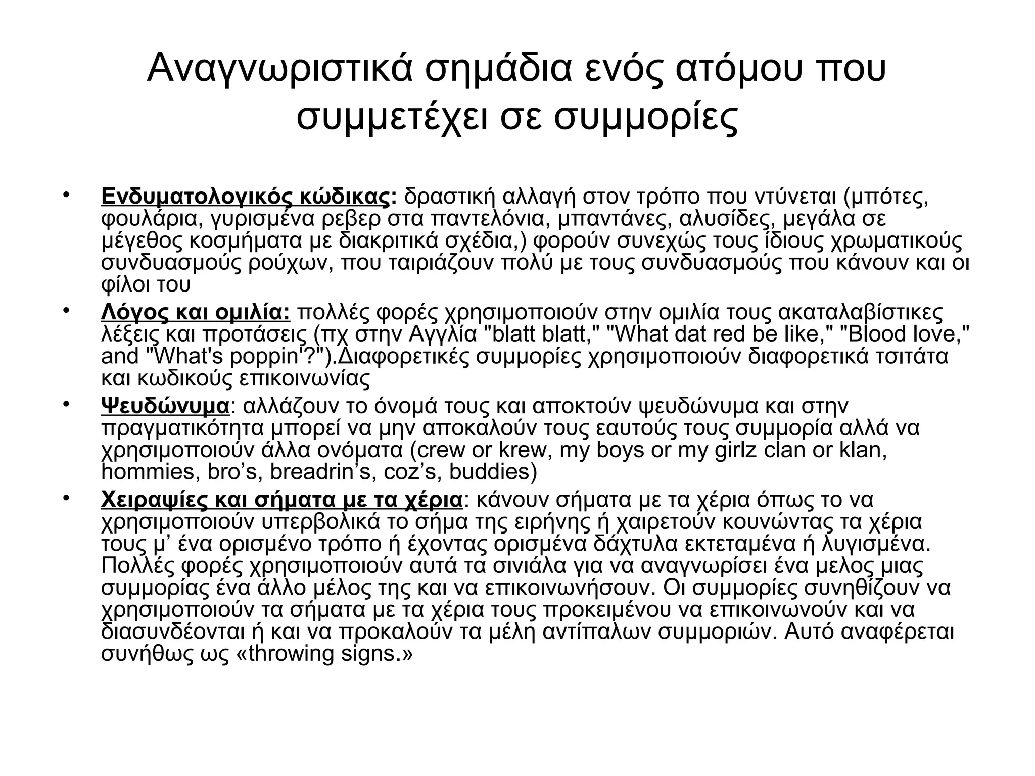 Αναγνωριστικά σημάδια ενός ατόμου που 
συμμετέχει σε συμμορίες 
• Eνδυματολογικός κώδικας: δραστική αλλαγή στον τρόπο που ντύνεται (μπότες, 
φουλάρια, γυρισμένα ρεβερ στα παντελόνια, μπαντάνες, αλυσίδες, μεγάλα σε 
μέγεθος κοσμήματα με διακριτικά σχέδια,) φορούν συνεχώς τους ίδιους χρωματικούς 
συνδυασμούς ρούχων, που ταιριάζουν πολύ με τους συνδυασμούς που κάνουν και οι 
φίλοι του 
• Λόγος και ομιλία: πολλές φορές χρησιμοποιούν στην ομιλία τους ακαταλαβίστικες 
λέξεις και προτάσεις (πχ στην Αγγλία "blatt blatt," "What dat red be like," "Blood love," 
and "What's poppin'?").Διαφορετικές συμμορίες χρησιμοποιούν διαφορετικά τσιτάτα 
και κωδικούς επικοινωνίας 
• Ψευδώνυμα: αλλάζουν το όνομά τους και αποκτούν ψευδώνυμα και στην 
πραγματικότητα μπορεί να μην αποκαλούν τους εαυτούς τους συμμορία αλλά να 
χρησιμοποιούν άλλα ονόματα (crew or krew, my boys or my girlz clan or klan, 
hommies, bro’s, breadrin’s, coz’s, buddies) 
• Χειραψίες και σήματα με τα χέρια: κάνουν σήματα με τα χέρια όπως το να 
χρησιμοποιούν υπερβολικά το σήμα της ειρήνης ή χαιρετούν κουνώντας τα χέρια 
τους μ’ ένα ορισμένο τρόπο ή έχοντας ορισμένα δάχτυλα εκτεταμένα ή λυγισμένα. 
Πολλές φορές χρησιμοποιούν αυτά τα σινιάλα για να αναγνωρίσει ένα μελος μιας 
συμμορίας ένα άλλο μέλος της και να επικοινωνήσουν. Οι συμμορίες συνηθίζουν να 
χρησιμοποιούν τα σήματα με τα χέρια τους προκειμένου να επικοινωνούν και να 
διασυνδέονται ή και να προκαλούν τα μέλη αντίπαλων συμμοριών. Αυτό αναφέρεται 
συνήθως ως «throwing signs.» 
 