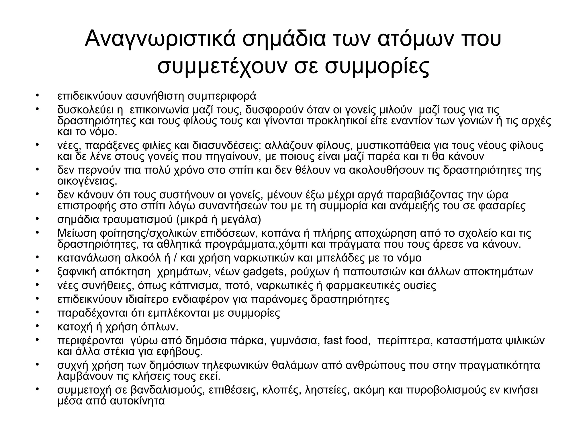 Αναγνωριστικά σημάδια των ατόμων που 
συμμετέχουν σε συμμορίες 
• επιδεικνύουν ασυνήθιστη συμπεριφορά 
• δυσκολεύει η επικοινωνία μαζί τους, δυσφορούν όταν οι γονείς μιλούν μαζί τους για τις 
δραστηριότητες και τους φίλους τους και γίνονται προκλητικοί είτε εναντίον των γονιών ή τις αρχές 
και το νόμο. 
• νέες, παράξενες φιλίες και διασυνδέσεις: αλλάζουν φίλους, μυστικοπάθεια για τους νέους φίλους 
και δε λένε στους γονείς που πηγαίνουν, με ποιους είναι μαζί παρέα και τι θα κάνουν 
• δεν περνούν πια πολύ χρόνο στο σπίτι και δεν θέλουν να ακολουθήσουν τις δραστηριότητες της 
οικογένειας. 
• δεν κάνουν ότι τους συστήνουν οι γονείς, μένουν έξω μέχρι αργά παραβιάζοντας την ώρα 
επιστροφής στο σπίτι λόγω συναντήσεων του με τη συμμορία και ανάμειξής του σε φασαρίες 
• σημάδια τραυματισμού (μικρά ή μεγάλα) 
• Μείωση φοίτησης/σχολικών επιδόσεων, κοπάνα ή πλήρης αποχώρηση από το σχολείο και τις 
δραστηριότητες, τα αθλητικά προγράμματα,χόμπι και πράγματα που τους άρεσε να κάνουν. 
• κατανάλωση αλκοόλ ή / και χρήση ναρκωτικών και μπελάδες με το νόμο 
• ξαφνική απόκτηση χρημάτων, νέων gadgets, ρούχων ή παπουτσιών και άλλων αποκτημάτων 
• νέες συνήθειες, όπως κάπνισμα, ποτό, ναρκωτικές ή φαρμακευτικές ουσίες 
• επιδεικνύουν ιδιαίτερο ενδιαφέρον για παράνομες δραστηριότητες 
• παραδέχονται ότι εμπλέκονται με συμμορίες 
• κατοχή ή χρήση όπλων. 
• περιφέρονται γύρω από δημόσια πάρκα, γυμνάσια, fast food, περίπτερα, καταστήματα ψιλικών 
και άλλα στέκια για εφήβους. 
• συχνή χρήση των δημόσιων τηλεφωνικών θαλάμων από ανθρώπους που στην πραγματικότητα 
λαμβάνουν τις κλήσεις τους εκεί. 
• συμμετοχή σε βανδαλισμούς, επιθέσεις, κλοπές, ληστείες, ακόμη και πυροβολισμούς εν κινήσει 
μέσα από αυτοκίνητα 
 