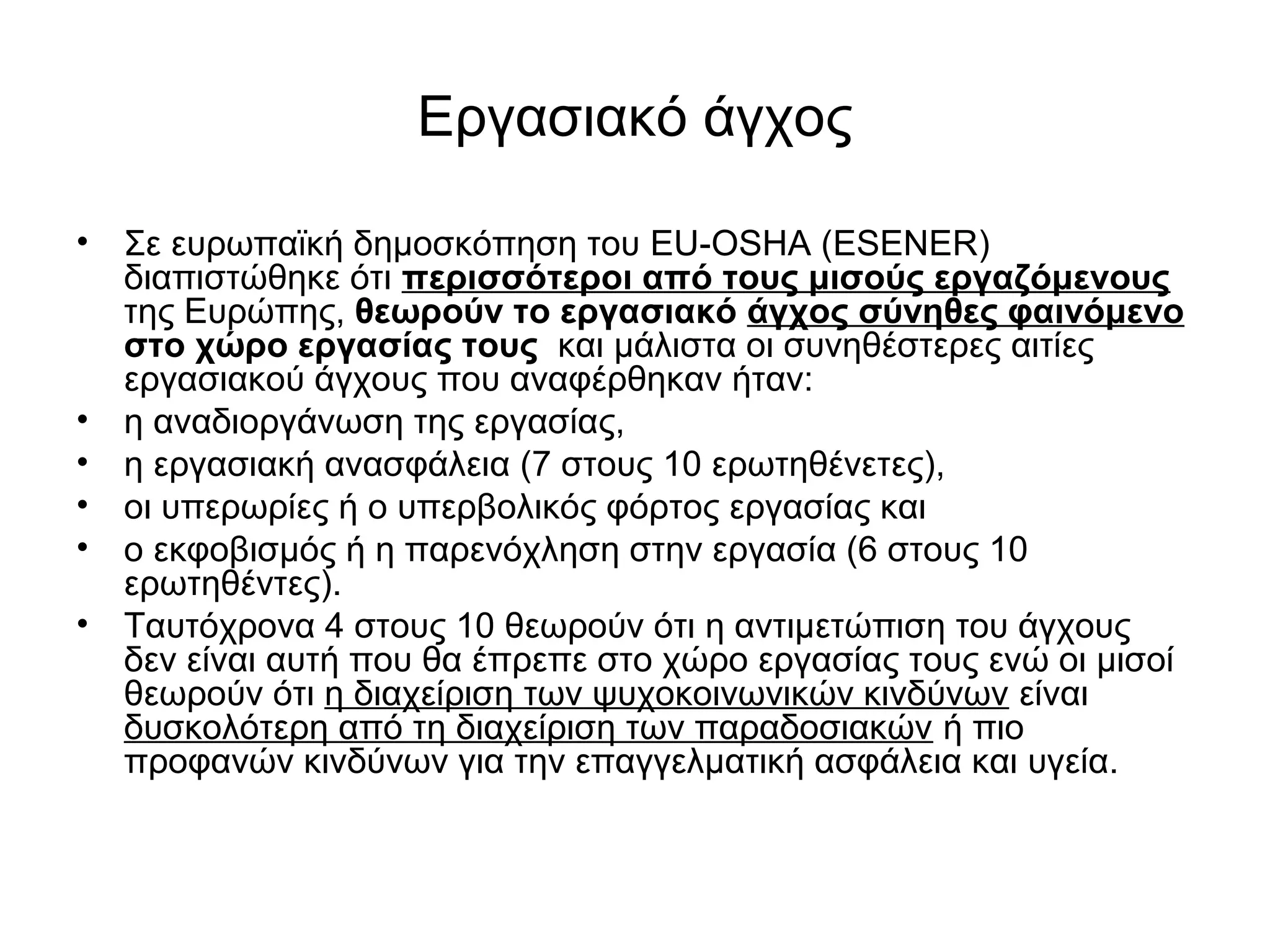 Εργασιακό άγχος 
• Σε ευρωπαϊκή δημοσκόπηση του EU-OSHA (ESENER) 
διαπιστώθηκε ότι περισσότεροι από τους μισούς εργαζόμενους 
της Ευρώπης, θεωρούν το εργασιακό άγχος σύνηθες φαινόμενο 
στο χώρο εργασίας τους και μάλιστα οι συνηθέστερες αιτίες 
εργασιακού άγχους που αναφέρθηκαν ήταν: 
• η αναδιοργάνωση της εργασίας, 
• η εργασιακή ανασφάλεια (7 στους 10 ερωτηθένετες), 
• οι υπερωρίες ή ο υπερβολικός φόρτος εργασίας και 
• ο εκφοβισμός ή η παρενόχληση στην εργασία (6 στους 10 
ερωτηθέντες). 
• Ταυτόχρονα 4 στους 10 θεωρούν ότι η αντιμετώπιση του άγχους 
δεν είναι αυτή που θα έπρεπε στο χώρο εργασίας τους ενώ οι μισοί 
θεωρούν ότι η διαχείριση των ψυχοκοινωνικών κινδύνων είναι 
δυσκολότερη από τη διαχείριση των παραδοσιακών ή πιο 
προφανών κινδύνων για την επαγγελματική ασφάλεια και υγεία. 
 