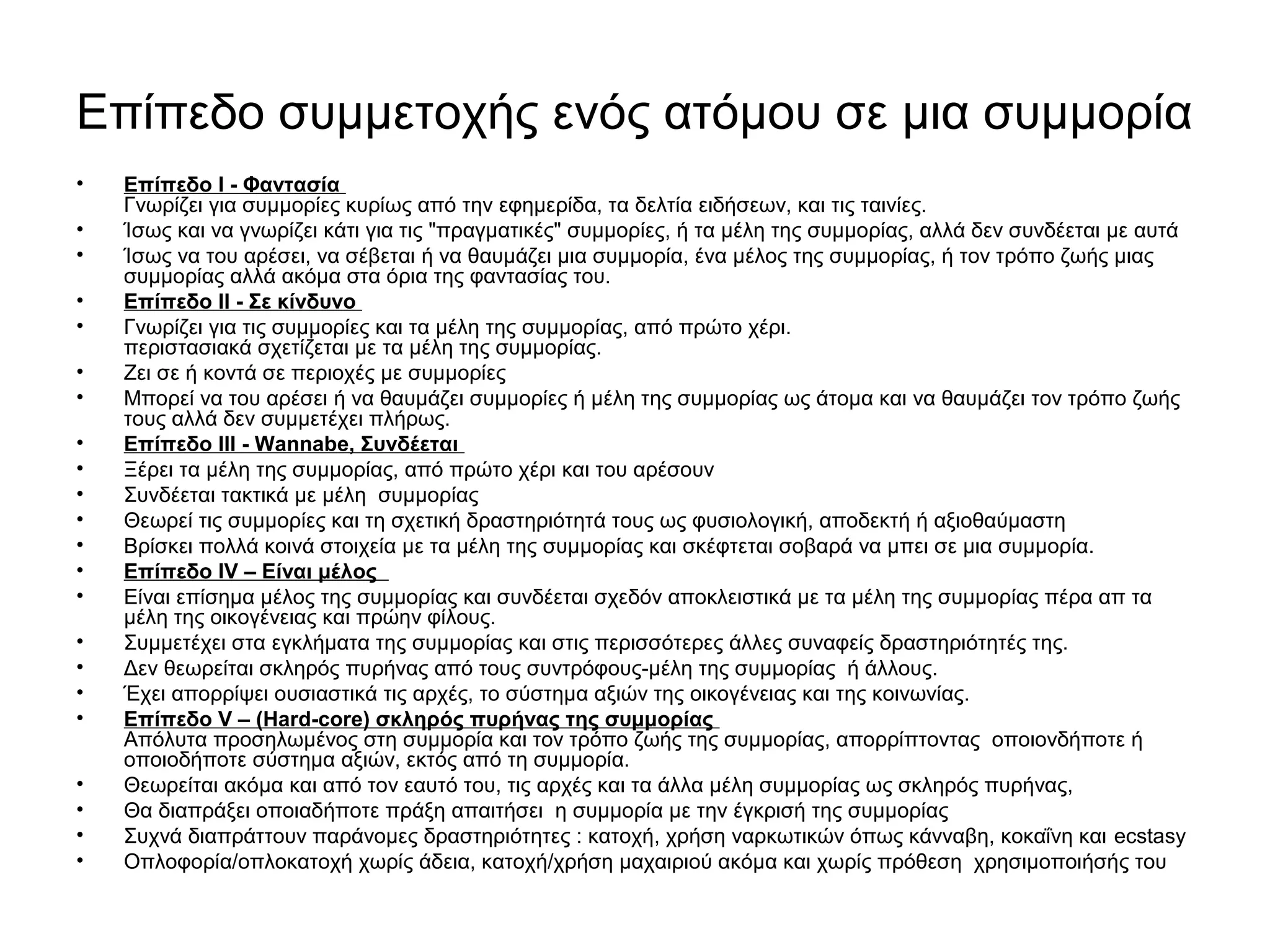 Επίπεδο συμμετοχής ενός ατόμου σε μια συμμορία 
• Επίπεδο I - Φαντασία 
Γνωρίζει για συμμορίες κυρίως από την εφημερίδα, τα δελτία ειδήσεων, και τις ταινίες. 
• Ίσως και να γνωρίζει κάτι για τις "πραγματικές" συμμορίες, ή τα μέλη της συμμορίας, αλλά δεν συνδέεται με αυτά 
• Ίσως να του αρέσει, να σέβεται ή να θαυμάζει μια συμμορία, ένα μέλος της συμμορίας, ή τον τρόπο ζωής μιας 
συμμορίας αλλά ακόμα στα όρια της φαντασίας του. 
• Επίπεδο II - Σε κίνδυνο 
• Γνωρίζει για τις συμμορίες και τα μέλη της συμμορίας, από πρώτο χέρι. 
περιστασιακά σχετίζεται με τα μέλη της συμμορίας. 
• Ζει σε ή κοντά σε περιοχές με συμμορίες 
• Μπορεί να του αρέσει ή να θαυμάζει συμμορίες ή μέλη της συμμορίας ως άτομα και να θαυμάζει τον τρόπο ζωής 
τους αλλά δεν συμμετέχει πλήρως. 
• Επίπεδο III - Wannabe, Συνδέεται 
• Ξέρει τα μέλη της συμμορίας, από πρώτο χέρι και του αρέσουν 
• Συνδέεται τακτικά με μέλη συμμορίας 
• Θεωρεί τις συμμορίες και τη σχετική δραστηριότητά τους ως φυσιολογική, αποδεκτή ή αξιοθαύμαστη 
• Βρίσκει πολλά κοινά στοιχεία με τα μέλη της συμμορίας και σκέφτεται σοβαρά να μπει σε μια συμμορία. 
• Επίπεδο IV – Είναι μέλος 
• Είναι επίσημα μέλος της συμμορίας και συνδέεται σχεδόν αποκλειστικά με τα μέλη της συμμορίας πέρα απ τα 
μέλη της οικογένειας και πρώην φίλους. 
• Συμμετέχει στα εγκλήματα της συμμορίας και στις περισσότερες άλλες συναφείς δραστηριότητές της. 
• Δεν θεωρείται σκληρός πυρήνας από τους συντρόφους-μέλη της συμμορίας ή άλλους. 
• Έχει απορρίψει ουσιαστικά τις αρχές, το σύστημα αξιών της οικογένειας και της κοινωνίας. 
• Επίπεδο V – (Hard-core) σκληρός πυρήνας της συμμορίας 
Απόλυτα προσηλωμένος στη συμμορία και τον τρόπο ζωής της συμμορίας, απορρίπτοντας οποιονδήποτε ή 
οποιοδήποτε σύστημα αξιών, εκτός από τη συμμορία. 
• Θεωρείται ακόμα και από τον εαυτό του, τις αρχές και τα άλλα μέλη συμμορίας ως σκληρός πυρήνας, 
• Θα διαπράξει οποιαδήποτε πράξη απαιτήσει η συμμορία με την έγκρισή της συμμορίας 
• Συχνά διαπράττουν παράνομες δραστηριότητες : κατοχή, χρήση ναρκωτικών όπως κάνναβη, κοκαΐνη και ecstasy 
• Οπλοφορία/οπλοκατοχή χωρίς άδεια, κατοχή/χρήση μαχαιριού ακόμα και χωρίς πρόθεση χρησιμοποιήσής του 
 