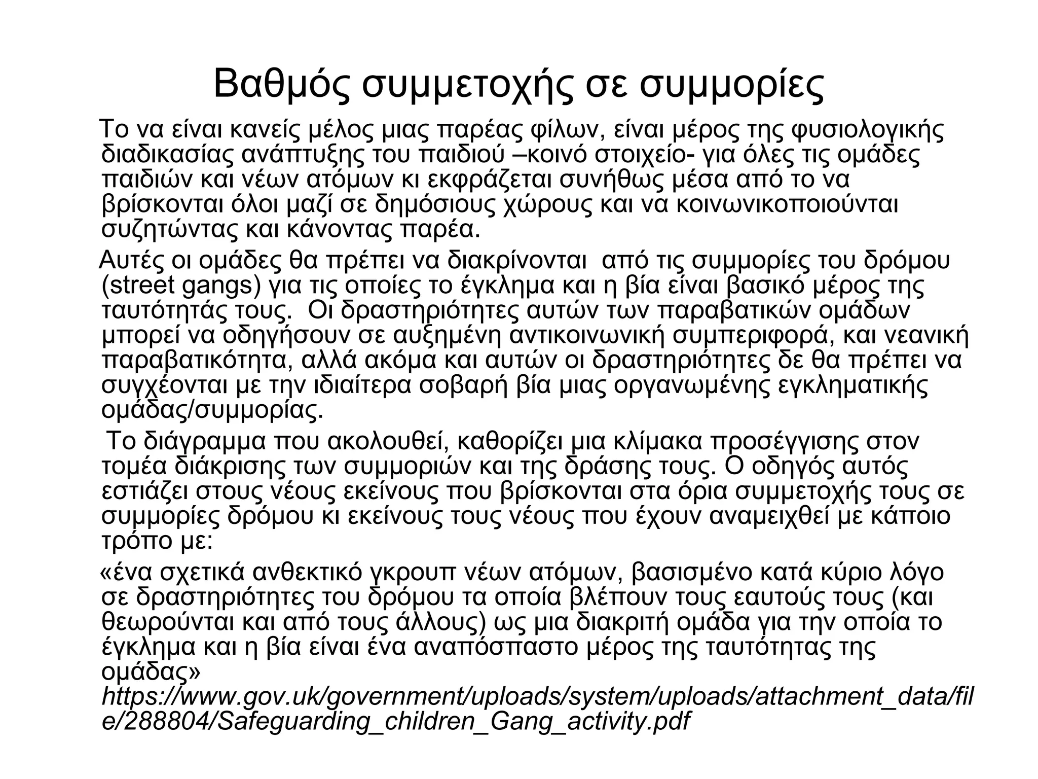 Βαθμός συμμετοχής σε συμμορίες 
Το να είναι κανείς μέλος μιας παρέας φίλων, είναι μέρος της φυσιολογικής 
διαδικασίας ανάπτυξης του παιδιού –κοινό στοιχείο- για όλες τις ομάδες 
παιδιών και νέων ατόμων κι εκφράζεται συνήθως μέσα από το να 
βρίσκονται όλοι μαζί σε δημόσιους χώρους και να κοινωνικοποιούνται 
συζητώντας και κάνοντας παρέα. 
Αυτές οι ομάδες θα πρέπει να διακρίνονται από τις συμμορίες του δρόμου 
(street gangs) για τις οποίες το έγκλημα και η βία είναι βασικό μέρος της 
ταυτότητάς τους. Οι δραστηριότητες αυτών των παραβατικών ομάδων 
μπορεί να οδηγήσουν σε αυξημένη αντικοινωνική συμπεριφορά, και νεανική 
παραβατικότητα, αλλά ακόμα και αυτών οι δραστηριότητες δε θα πρέπει να 
συγχέονται με την ιδιαίτερα σοβαρή βία μιας οργανωμένης εγκληματικής 
ομάδας/συμμορίας. 
Το διάγραμμα που ακολουθεί, καθορίζει μια κλίμακα προσέγγισης στον 
τομέα διάκρισης των συμμοριών και της δράσης τους. Ο οδηγός αυτός 
εστιάζει στους νέους εκείνους που βρίσκονται στα όρια συμμετοχής τους σε 
συμμορίες δρόμου κι εκείνους τους νέους που έχουν αναμειχθεί με κάποιο 
τρόπο με: 
«ένα σχετικά ανθεκτικό γκρουπ νέων ατόμων, βασισμένο κατά κύριο λόγο 
σε δραστηριότητες του δρόμου τα οποία βλέπουν τους εαυτούς τους (και 
θεωρούνται και από τους άλλους) ως μια διακριτή ομάδα για την οποία το 
έγκλημα και η βία είναι ένα αναπόσπαστο μέρος της ταυτότητας της 
ομάδας» 
https://www.gov.uk/government/uploads/system/uploads/attachment_data/fil 
e/288804/Safeguarding_children_Gang_activity.pdf 
 