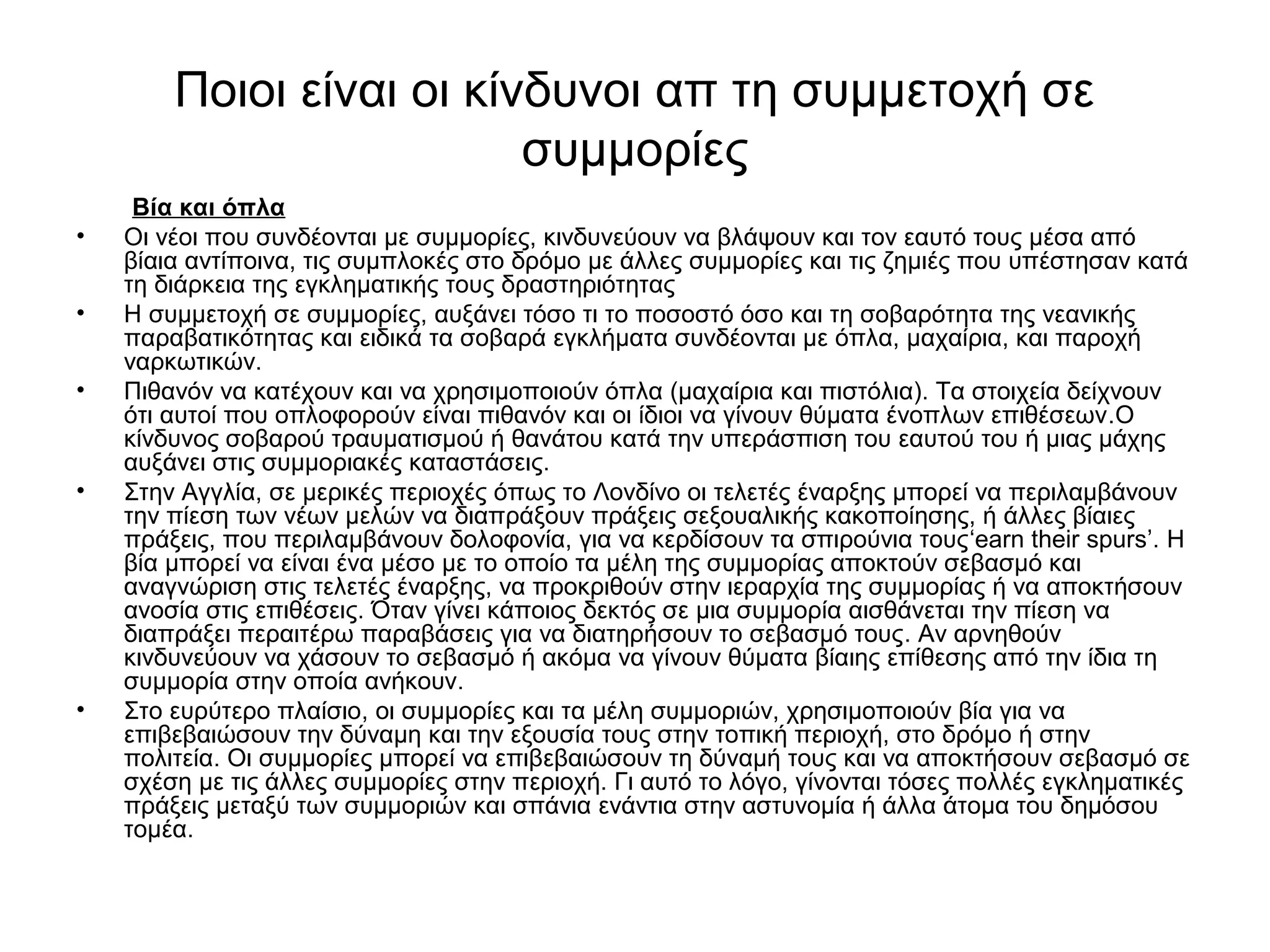 Ποιοι είναι οι κίνδυνοι απ τη συμμετοχή σε 
συμμορίες 
Βία και όπλα 
• Οι νέοι που συνδέονται με συμμορίες, κινδυνεύουν να βλάψουν και τον εαυτό τους μέσα από 
βίαια αντίποινα, τις συμπλοκές στο δρόμο με άλλες συμμορίες και τις ζημιές που υπέστησαν κατά 
τη διάρκεια της εγκληματικής τους δραστηριότητας 
• Η συμμετοχή σε συμμορίες, αυξάνει τόσο τι το ποσοστό όσο και τη σοβαρότητα της νεανικής 
παραβατικότητας και ειδικά τα σοβαρά εγκλήματα συνδέονται με όπλα, μαχαίρια, και παροχή 
ναρκωτικών. 
• Πιθανόν να κατέχουν και να χρησιμοποιούν όπλα (μαχαίρια και πιστόλια). Τα στοιχεία δείχνουν 
ότι αυτοί που οπλοφορούν είναι πιθανόν και οι ίδιοι να γίνουν θύματα ένοπλων επιθέσεων.Ο 
κίνδυνος σοβαρού τραυματισμού ή θανάτου κατά την υπεράσπιση του εαυτού του ή μιας μάχης 
αυξάνει στις συμμοριακές καταστάσεις. 
• Στην Αγγλία, σε μερικές περιοχές όπως το Λονδίνο οι τελετές έναρξης μπορεί να περιλαμβάνουν 
την πίεση των νέων μελών να διαπράξουν πράξεις σεξουαλικής κακοποίησης, ή άλλες βίαιες 
πράξεις, που περιλαμβάνουν δολοφονία, για να κερδίσουν τα σπιρούνια τους‘earn their spurs’. Η 
βία μπορεί να είναι ένα μέσο με το οποίο τα μέλη της συμμορίας αποκτούν σεβασμό και 
αναγνώριση στις τελετές έναρξης, να προκριθούν στην ιεραρχία της συμμορίας ή να αποκτήσουν 
ανοσία στις επιθέσεις. Όταν γίνει κάποιος δεκτός σε μια συμμορία αισθάνεται την πίεση να 
διαπράξει περαιτέρω παραβάσεις για να διατηρήσουν το σεβασμό τους. Αν αρνηθούν 
κινδυνεύουν να χάσουν το σεβασμό ή ακόμα να γίνουν θύματα βίαιης επίθεσης από την ίδια τη 
συμμορία στην οποία ανήκουν. 
• Στο ευρύτερο πλαίσιο, οι συμμορίες και τα μέλη συμμοριών, χρησιμοποιούν βία για να 
επιβεβαιώσουν την δύναμη και την εξουσία τους στην τοπική περιοχή, στο δρόμο ή στην 
πολιτεία. Οι συμμορίες μπορεί να επιβεβαιώσουν τη δύναμή τους και να αποκτήσουν σεβασμό σε 
σχέση με τις άλλες συμμορίες στην περιοχή. Γι αυτό το λόγο, γίνονται τόσες πολλές εγκληματικές 
πράξεις μεταξύ των συμμοριών και σπάνια ενάντια στην αστυνομία ή άλλα άτομα του δημόσου 
τομέα. 
 