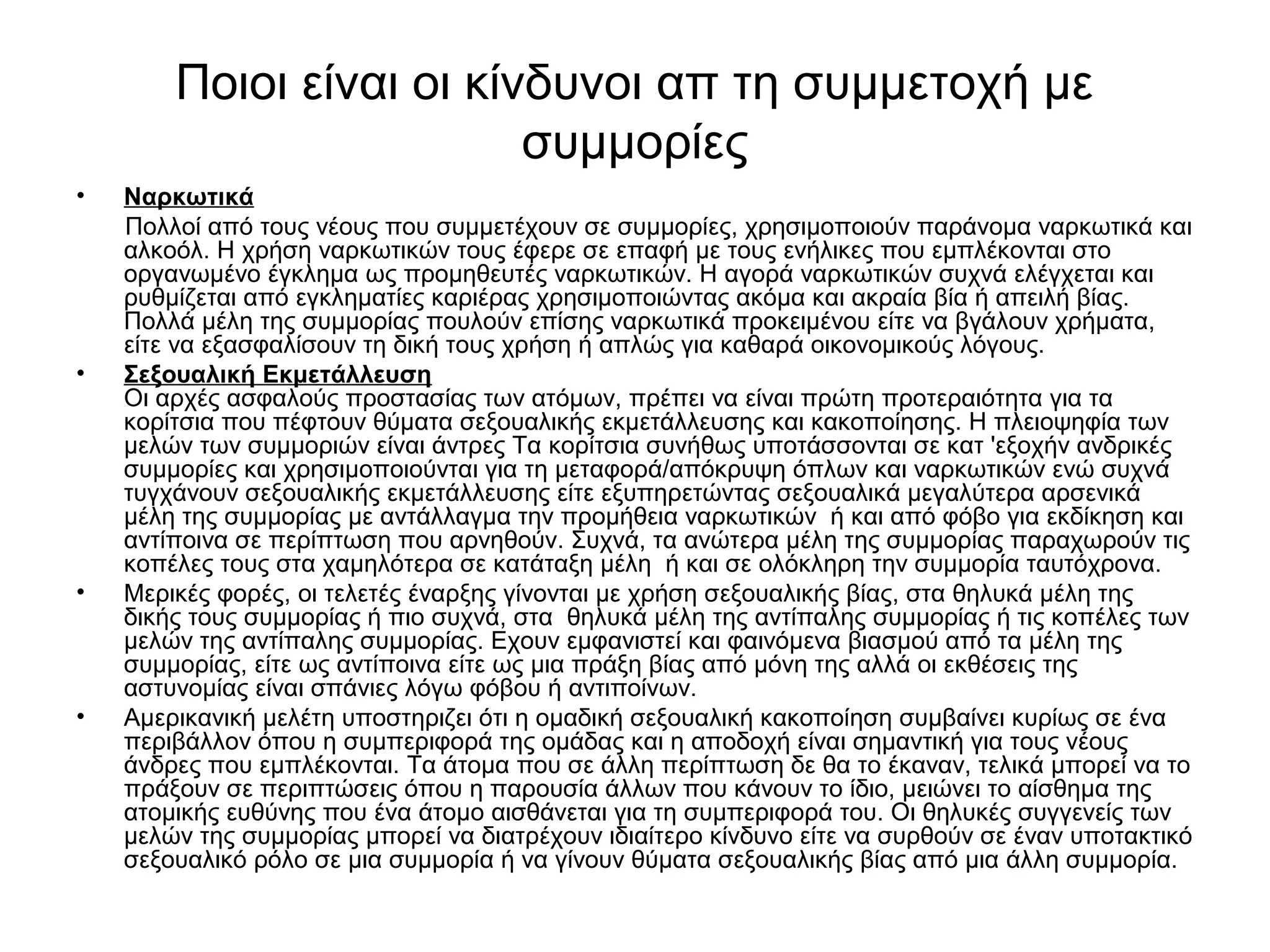 Ποιοι είναι οι κίνδυνοι απ τη συμμετοχή με 
συμμορίες 
• Ναρκωτικά 
Πολλοί από τους νέους που συμμετέχουν σε συμμορίες, χρησιμοποιούν παράνομα ναρκωτικά και 
αλκοόλ. Η χρήση ναρκωτικών τους έφερε σε επαφή με τους ενήλικες που εμπλέκονται στο 
οργανωμένο έγκλημα ως προμηθευτές ναρκωτικών. Η αγορά ναρκωτικών συχνά ελέγχεται και 
ρυθμίζεται από εγκληματίες καριέρας χρησιμοποιώντας ακόμα και ακραία βία ή απειλή βίας. 
Πολλά μέλη της συμμορίας πουλούν επίσης ναρκωτικά προκειμένου είτε να βγάλουν χρήματα, 
είτε να εξασφαλίσουν τη δική τους χρήση ή απλώς για καθαρά οικονομικούς λόγους. 
• Σεξουαλική Εκμετάλλευση 
Οι αρχές ασφαλούς προστασίας των ατόμων, πρέπει να είναι πρώτη προτεραιότητα για τα 
κορίτσια που πέφτουν θύματα σεξουαλικής εκμετάλλευσης και κακοποίησης. Η πλειοψηφία των 
μελών των συμμοριών είναι άντρες Τα κορίτσια συνήθως υποτάσσονται σε κατ 'εξοχήν ανδρικές 
συμμορίες και χρησιμοποιούνται για τη μεταφορά/απόκρυψη όπλων και ναρκωτικών ενώ συχνά 
τυγχάνουν σεξουαλικής εκμετάλλευσης είτε εξυπηρετώντας σεξουαλικά μεγαλύτερα αρσενικά 
μέλη της συμμορίας με αντάλλαγμα την προμήθεια ναρκωτικών ή και από φόβο για εκδίκηση και 
αντίποινα σε περίπτωση που αρνηθούν. Συχνά, τα ανώτερα μέλη της συμμορίας παραχωρούν τις 
κοπέλες τους στα χαμηλότερα σε κατάταξη μέλη ή και σε ολόκληρη την συμμορία ταυτόχρονα. 
• Μερικές φορές, οι τελετές έναρξης γίνονται με χρήση σεξουαλικής βίας, στα θηλυκά μέλη της 
δικής τους συμμορίας ή πιο συχνά, στα θηλυκά μέλη της αντίπαλης συμμορίας ή τις κοπέλες των 
μελών της αντίπαλης συμμορίας. Εχουν εμφανιστεί και φαινόμενα βιασμού από τα μέλη της 
συμμορίας, είτε ως αντίποινα είτε ως μια πράξη βίας από μόνη της αλλά οι εκθέσεις της 
αστυνομίας είναι σπάνιες λόγω φόβου ή αντιποίνων. 
• Αμερικανική μελέτη υποστηριζει ότι η ομαδική σεξουαλική κακοποίηση συμβαίνει κυρίως σε ένα 
περιβάλλον όπου η συμπεριφορά της ομάδας και η αποδοχή είναι σημαντική για τους νέους 
άνδρες που εμπλέκονται. Τα άτομα που σε άλλη περίπτωση δε θα το έκαναν, τελικά μπορεί να το 
πράξουν σε περιπτώσεις όπου η παρουσία άλλων που κάνουν το ίδιο, μειώνει το αίσθημα της 
ατομικής ευθύνης που ένα άτομο αισθάνεται για τη συμπεριφορά του. Οι θηλυκές συγγενείς των 
μελών της συμμορίας μπορεί να διατρέχουν ιδιαίτερο κίνδυνο είτε να συρθούν σε έναν υποτακτικό 
σεξουαλικό ρόλο σε μια συμμορία ή να γίνουν θύματα σεξουαλικής βίας από μια άλλη συμμορία. 
 