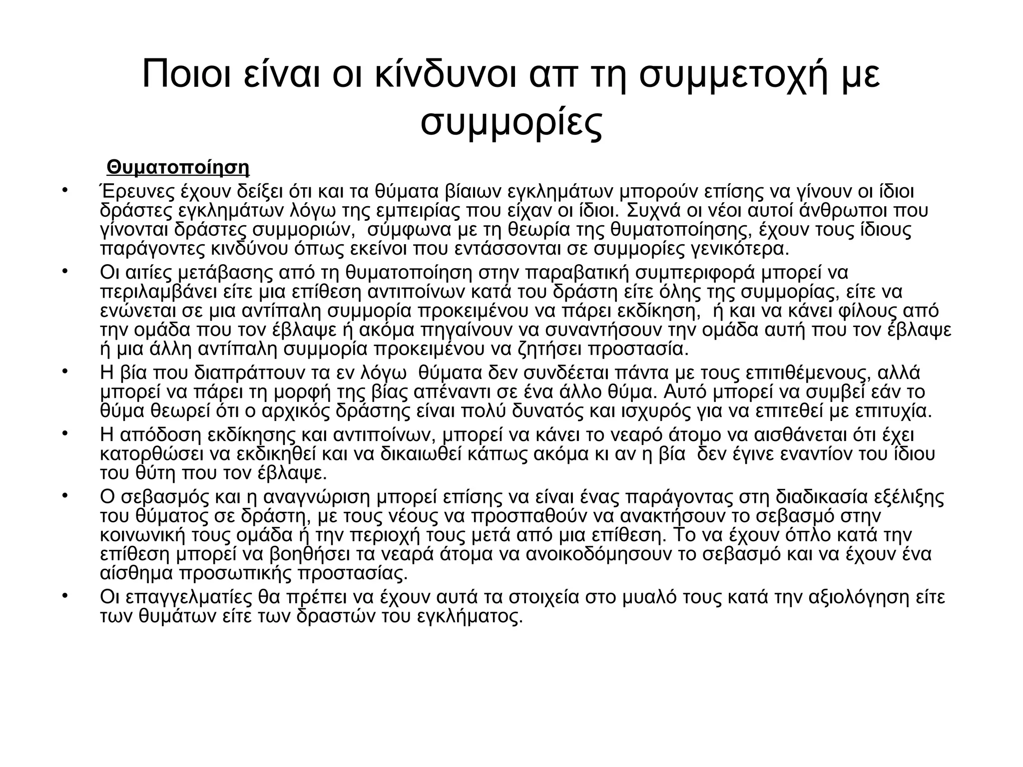 Ποιοι είναι οι κίνδυνοι απ τη συμμετοχή με 
συμμορίες 
Θυματοποίηση 
• Έρευνες έχουν δείξει ότι και τα θύματα βίαιων εγκλημάτων μπορούν επίσης να γίνουν οι ίδιοι 
δράστες εγκλημάτων λόγω της εμπειρίας που είχαν οι ίδιοι. Συχνά οι νέοι αυτοί άνθρωποι που 
γίνονται δράστες συμμοριών, σύμφωνα με τη θεωρία της θυματοποίησης, έχουν τους ίδιους 
παράγοντες κινδύνου όπως εκείνοι που εντάσσονται σε συμμορίες γενικότερα. 
• Οι αιτίες μετάβασης από τη θυματοποίηση στην παραβατική συμπεριφορά μπορεί να 
περιλαμβάνει είτε μια επίθεση αντιποίνων κατά του δράστη είτε όλης της συμμορίας, είτε να 
ενώνεται σε μια αντίπαλη συμμορία προκειμένου να πάρει εκδίκηση, ή και να κάνει φίλους από 
την ομάδα που τον έβλαψε ή ακόμα πηγαίνουν να συναντήσουν την ομάδα αυτή που τον έβλαψε 
ή μια άλλη αντίπαλη συμμορία προκειμένου να ζητήσει προστασία. 
• Η βία που διαπράττουν τα εν λόγω θύματα δεν συνδέεται πάντα με τους επιτιθέμενους, αλλά 
μπορεί να πάρει τη μορφή της βίας απέναντι σε ένα άλλο θύμα. Αυτό μπορεί να συμβεί εάν το 
θύμα θεωρεί ότι ο αρχικός δράστης είναι πολύ δυνατός και ισχυρός για να επιτεθεί με επιτυχία. 
• Η απόδοση εκδίκησης και αντιποίνων, μπορεί να κάνει το νεαρό άτομο να αισθάνεται ότι έχει 
κατορθώσει να εκδικηθεί και να δικαιωθεί κάπως ακόμα κι αν η βία δεν έγινε εναντίον του ίδιου 
του θύτη που τον έβλαψε. 
• Ο σεβασμός και η αναγνώριση μπορεί επίσης να είναι ένας παράγοντας στη διαδικασία εξέλιξης 
του θύματος σε δράστη, με τους νέους να προσπαθούν να ανακτήσουν το σεβασμό στην 
κοινωνική τους ομάδα ή την περιοχή τους μετά από μια επίθεση. Το να έχουν όπλο κατά την 
επίθεση μπορεί να βοηθήσει τα νεαρά άτομα να ανοικοδόμησουν το σεβασμό και να έχουν ένα 
αίσθημα προσωπικής προστασίας. 
• Οι επαγγελματίες θα πρέπει να έχουν αυτά τα στοιχεία στο μυαλό τους κατά την αξιολόγηση είτε 
των θυμάτων είτε των δραστών του εγκλήματος. 
 