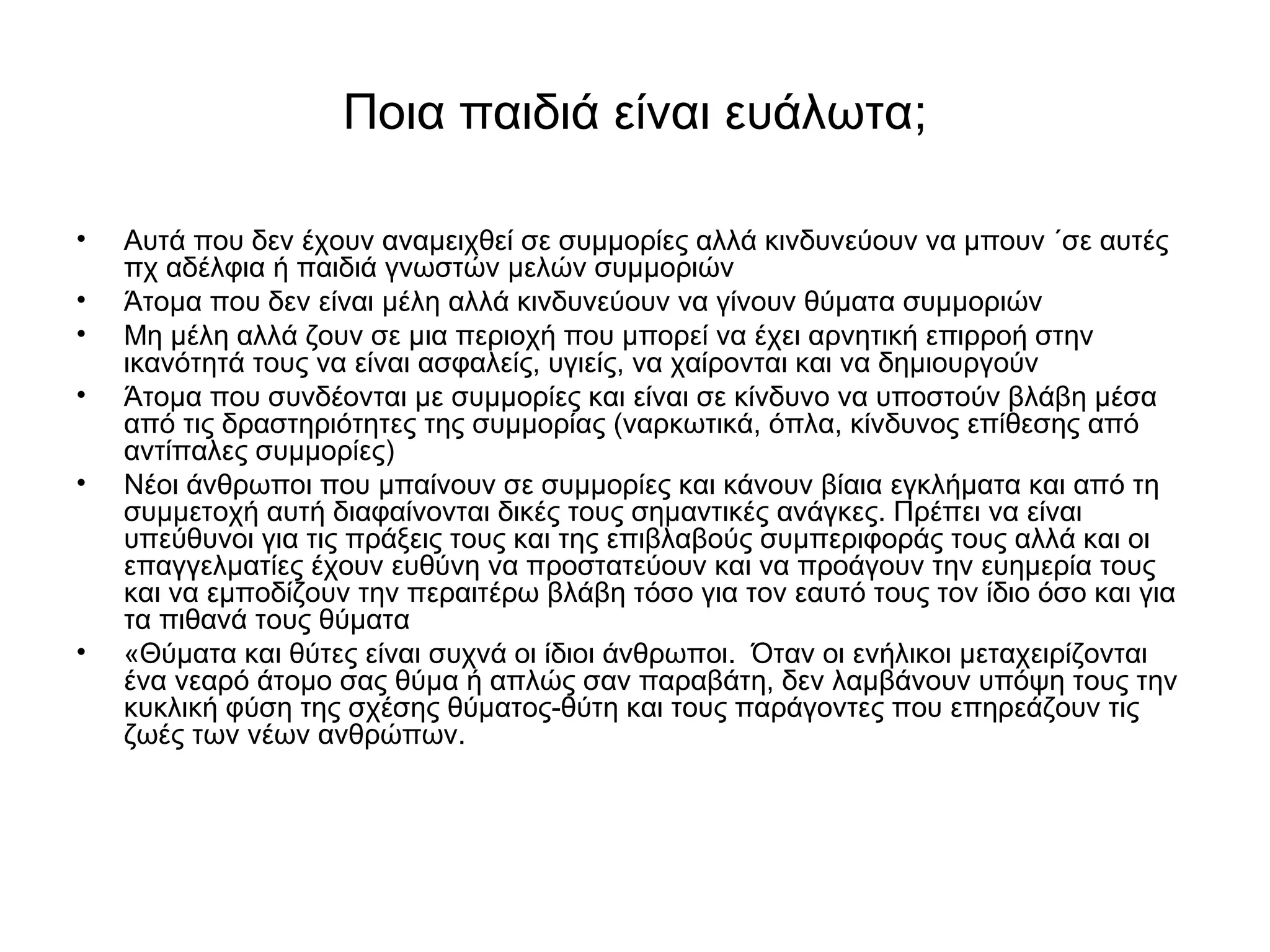 Ποια παιδιά είναι ευάλωτα; 
• Αυτά που δεν έχουν αναμειχθεί σε συμμορίες αλλά κινδυνεύουν να μπουν ΄σε αυτές 
πχ αδέλφια ή παιδιά γνωστών μελών συμμοριών 
• Άτομα που δεν είναι μέλη αλλά κινδυνεύουν να γίνουν θύματα συμμοριών 
• Μη μέλη αλλά ζουν σε μια περιοχή που μπορεί να έχει αρνητική επιρροή στην 
ικανότητά τους να είναι ασφαλείς, υγιείς, να χαίρονται και να δημιουργούν 
• Άτομα που συνδέονται με συμμορίες και είναι σε κίνδυνο να υποστούν βλάβη μέσα 
από τις δραστηριότητες της συμμορίας (ναρκωτικά, όπλα, κίνδυνος επίθεσης από 
αντίπαλες συμμορίες) 
• Νέοι άνθρωποι που μπαίνουν σε συμμορίες και κάνουν βίαια εγκλήματα και από τη 
συμμετοχή αυτή διαφαίνονται δικές τους σημαντικές ανάγκες. Πρέπει να είναι 
υπεύθυνοι για τις πράξεις τους και της επιβλαβούς συμπεριφοράς τους αλλά και οι 
επαγγελματίες έχουν ευθύνη να προστατεύουν και να προάγουν την ευημερία τους 
και να εμποδίζουν την περαιτέρω βλάβη τόσο για τον εαυτό τους τον ίδιο όσο και για 
τα πιθανά τους θύματα 
• «Θύματα και θύτες είναι συχνά οι ίδιοι άνθρωποι. Όταν οι ενήλικοι μεταχειρίζονται 
ένα νεαρό άτομο σας θύμα ή απλώς σαν παραβάτη, δεν λαμβάνουν υπόψη τους την 
κυκλική φύση της σχέσης θύματος-θύτη και τους παράγοντες που επηρεάζουν τις 
ζωές των νέων ανθρώπων. 
 